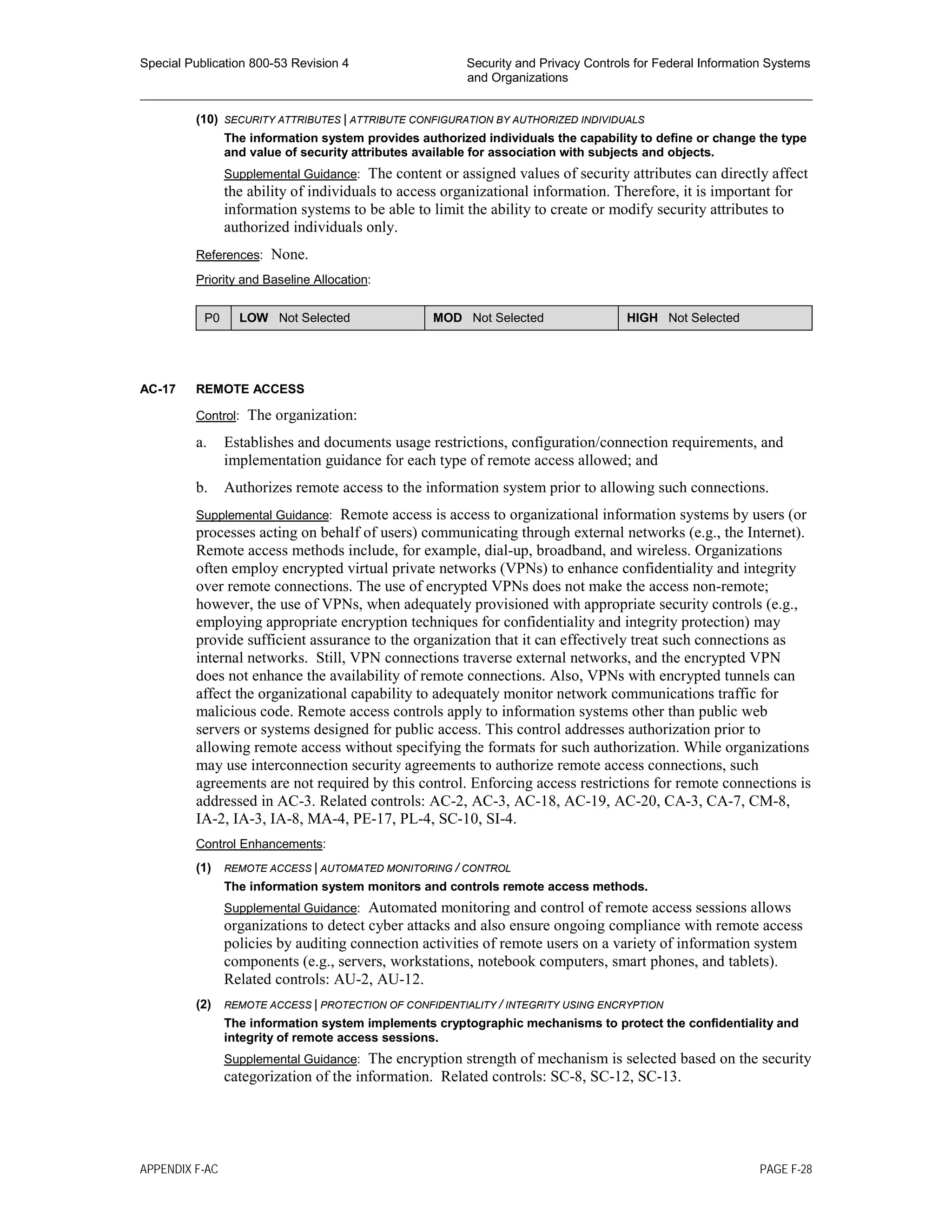 Special Publication 800-53 Revision 4 Security and Privacy Controls for Federal Information Systems
and Organizations
________________________________________________________________________________________________
(10) SECURITY ATTRIBUTES | ATTRIBUTE CONFIGURATION BY AUTHORIZED INDIVIDUALS
The information system provides authorized individuals the capability to define or change the type
and value of security attributes available for association with subjects and objects.
Supplemental Guidance: The content or assigned values of security attributes can directly affect
the ability of individuals to access organizational information. Therefore, it is important for
information systems to be able to limit the ability to create or modify security attributes to
authorized individuals only.
References: None.
Priority and Baseline Allocation:
P0 LOW Not Selected MOD Not Selected HIGH Not Selected
AC-17 REMOTE ACCESS
Control: The organization:
a. Establishes and documents usage restrictions, configuration/connection requirements, and
implementation guidance for each type of remote access allowed; and
b. Authorizes remote access to the information system prior to allowing such connections.
Supplemental Guidance: Remote access is access to organizational information systems by users (or
processes acting on behalf of users) communicating through external networks (e.g., the Internet).
Remote access methods include, for example, dial-up, broadband, and wireless. Organizations
often employ encrypted virtual private networks (VPNs) to enhance confidentiality and integrity
over remote connections. The use of encrypted VPNs does not make the access non-remote;
however, the use of VPNs, when adequately provisioned with appropriate security controls (e.g.,
employing appropriate encryption techniques for confidentiality and integrity protection) may
provide sufficient assurance to the organization that it can effectively treat such connections as
internal networks. Still, VPN connections traverse external networks, and the encrypted VPN
does not enhance the availability of remote connections. Also, VPNs with encrypted tunnels can
affect the organizational capability to adequately monitor network communications traffic for
malicious code. Remote access controls apply to information systems other than public web
servers or systems designed for public access. This control addresses authorization prior to
allowing remote access without specifying the formats for such authorization. While organizations
may use interconnection security agreements to authorize remote access connections, such
agreements are not required by this control. Enforcing access restrictions for remote connections is
addressed in AC-3. Related controls: AC-2, AC-3, AC-18, AC-19, AC-20, CA-3, CA-7, CM-8,
IA-2, IA-3, IA-8, MA-4, PE-17, PL-4, SC-10, SI-4.
Control Enhancements:
(1) REMOTE ACCESS | AUTOMATED MONITORING / CONTROL
The information system monitors and controls remote access methods.
Supplemental Guidance: Automated monitoring and control of remote access sessions allows
organizations to detect cyber attacks and also ensure ongoing compliance with remote access
policies by auditing connection activities of remote users on a variety of information system
components (e.g., servers, workstations, notebook computers, smart phones, and tablets).
Related controls: AU-2, AU-12.
(2) REMOTE ACCESS | PROTECTION OF CONFIDENTIALITY / INTEGRITY USING ENCRYPTION
The information system implements cryptographic mechanisms to protect the confidentiality and
integrity of remote access sessions.
Supplemental Guidance: The encryption strength of mechanism is selected based on the security
categorization of the information. Related controls: SC-8, SC-12, SC-13.
APPENDIX F-AC PAGE F-28
 
