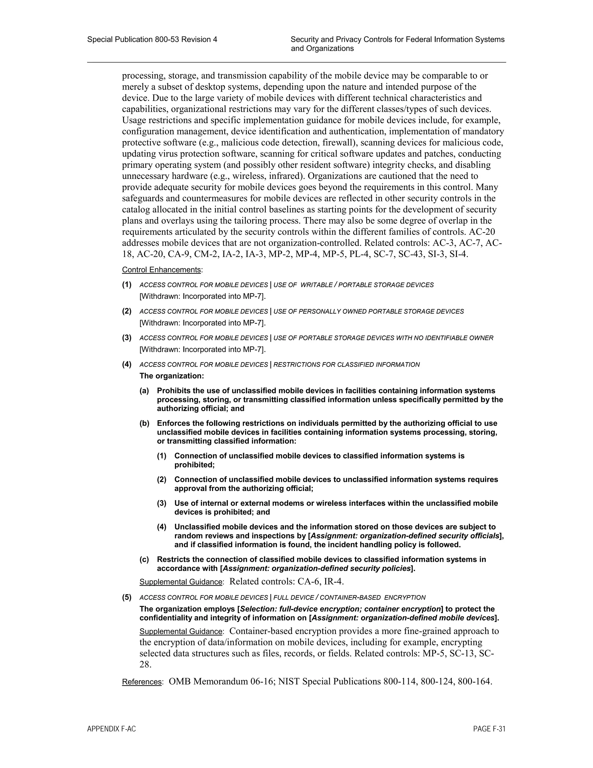 Special Publication 800-53 Revision 4 Security and Privacy Controls for Federal Information Systems
and Organizations
________________________________________________________________________________________________
processing, storage, and transmission capability of the mobile device may be comparable to or
merely a subset of desktop systems, depending upon the nature and intended purpose of the
device. Due to the large variety of mobile devices with different technical characteristics and
capabilities, organizational restrictions may vary for the different classes/types of such devices.
Usage restrictions and specific implementation guidance for mobile devices include, for example,
configuration management, device identification and authentication, implementation of mandatory
protective software (e.g., malicious code detection, firewall), scanning devices for malicious code,
updating virus protection software, scanning for critical software updates and patches, conducting
primary operating system (and possibly other resident software) integrity checks, and disabling
unnecessary hardware (e.g., wireless, infrared). Organizations are cautioned that the need to
provide adequate security for mobile devices goes beyond the requirements in this control. Many
safeguards and countermeasures for mobile devices are reflected in other security controls in the
catalog allocated in the initial control baselines as starting points for the development of security
plans and overlays using the tailoring process. There may also be some degree of overlap in the
requirements articulated by the security controls within the different families of controls. AC-20
addresses mobile devices that are not organization-controlled. Related controls: AC-3, AC-7, AC-
18, AC-20, CA-9, CM-2, IA-2, IA-3, MP-2, MP-4, MP-5, PL-4, SC-7, SC-43, SI-3, SI-4.
Control Enhancements:
(1) ACCESS CONTROL FOR MOBILE DEVICES | USE OF WRITABLE / PORTABLE STORAGE DEVICES
[Withdrawn: Incorporated into MP-7].
(2) ACCESS CONTROL FOR MOBILE DEVICES | USE OF PERSONALLY OWNED PORTABLE STORAGE DEVICES
[Withdrawn: Incorporated into MP-7].
(3) ACCESS CONTROL FOR MOBILE DEVICES | USE OF PORTABLE STORAGE DEVICES WITH NO IDENTIFIABLE OWNER
[Withdrawn: Incorporated into MP-7].
(4) ACCESS CONTROL FOR MOBILE DEVICES | RESTRICTIONS FOR CLASSIFIED INFORMATION
The organization:
(a) Prohibits the use of unclassified mobile devices in facilities containing information systems
processing, storing, or transmitting classified information unless specifically permitted by the
authorizing official; and
(b) Enforces the following restrictions on individuals permitted by the authorizing official to use
unclassified mobile devices in facilities containing information systems processing, storing,
or transmitting classified information:
(1) Connection of unclassified mobile devices to classified information systems is
prohibited;
(2) Connection of unclassified mobile devices to unclassified information systems requires
approval from the authorizing official;
(3) Use of internal or external modems or wireless interfaces within the unclassified mobile
devices is prohibited; and
(4) Unclassified mobile devices and the information stored on those devices are subject to
random reviews and inspections by [Assignment: organization-defined security officials],
and if classified information is found, the incident handling policy is followed.
(c) Restricts the connection of classified mobile devices to classified information systems in
accordance with [Assignment: organization-defined security policies].
Supplemental Guidance: Related controls: CA-6, IR-4.
(5) ACCESS CONTROL FOR MOBILE DEVICES | FULL DEVICE / CONTAINER-BASED ENCRYPTION
The organization employs [Selection: full-device encryption; container encryption] to protect the
confidentiality and integrity of information on [Assignment: organization-defined mobile devices].
Supplemental Guidance: Container-based encryption provides a more fine-grained approach to
the encryption of data/information on mobile devices, including for example, encrypting
selected data structures such as files, records, or fields. Related controls: MP-5, SC-13, SC-
28.
References: OMB Memorandum 06-16; NIST Special Publications 800-114, 800-124, 800-164.
APPENDIX F-AC PAGE F-31
 