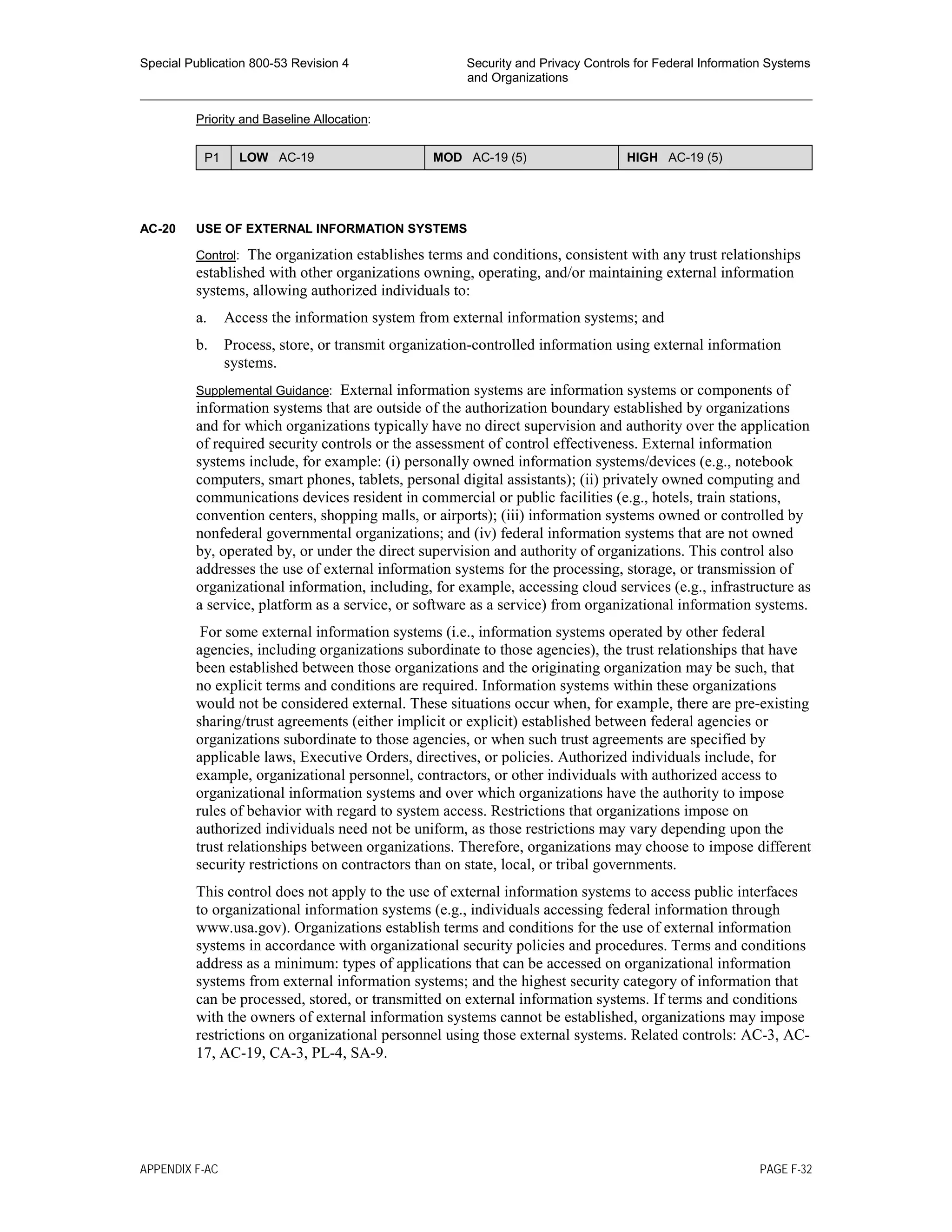 Special Publication 800-53 Revision 4 Security and Privacy Controls for Federal Information Systems
and Organizations
________________________________________________________________________________________________
Priority and Baseline Allocation:
P1 LOW AC-19 MOD AC-19 (5) HIGH AC-19 (5)
AC-20 USE OF EXTERNAL INFORMATION SYSTEMS
Control: The organization establishes terms and conditions, consistent with any trust relationships
established with other organizations owning, operating, and/or maintaining external information
systems, allowing authorized individuals to:
a. Access the information system from external information systems; and
b. Process, store, or transmit organization-controlled information using external information
systems.
Supplemental Guidance: External information systems are information systems or components of
information systems that are outside of the authorization boundary established by organizations
and for which organizations typically have no direct supervision and authority over the application
of required security controls or the assessment of control effectiveness. External information
systems include, for example: (i) personally owned information systems/devices (e.g., notebook
computers, smart phones, tablets, personal digital assistants); (ii) privately owned computing and
communications devices resident in commercial or public facilities (e.g., hotels, train stations,
convention centers, shopping malls, or airports); (iii) information systems owned or controlled by
nonfederal governmental organizations; and (iv) federal information systems that are not owned
by, operated by, or under the direct supervision and authority of organizations. This control also
addresses the use of external information systems for the processing, storage, or transmission of
organizational information, including, for example, accessing cloud services (e.g., infrastructure as
a service, platform as a service, or software as a service) from organizational information systems.
For some external information systems (i.e., information systems operated by other federal
agencies, including organizations subordinate to those agencies), the trust relationships that have
been established between those organizations and the originating organization may be such, that
no explicit terms and conditions are required. Information systems within these organizations
would not be considered external. These situations occur when, for example, there are pre-existing
sharing/trust agreements (either implicit or explicit) established between federal agencies or
organizations subordinate to those agencies, or when such trust agreements are specified by
applicable laws, Executive Orders, directives, or policies. Authorized individuals include, for
example, organizational personnel, contractors, or other individuals with authorized access to
organizational information systems and over which organizations have the authority to impose
rules of behavior with regard to system access. Restrictions that organizations impose on
authorized individuals need not be uniform, as those restrictions may vary depending upon the
trust relationships between organizations. Therefore, organizations may choose to impose different
security restrictions on contractors than on state, local, or tribal governments.
This control does not apply to the use of external information systems to access public interfaces
to organizational information systems (e.g., individuals accessing federal information through
www.usa.gov). Organizations establish terms and conditions for the use of external information
systems in accordance with organizational security policies and procedures. Terms and conditions
address as a minimum: types of applications that can be accessed on organizational information
systems from external information systems; and the highest security category of information that
can be processed, stored, or transmitted on external information systems. If terms and conditions
with the owners of external information systems cannot be established, organizations may impose
restrictions on organizational personnel using those external systems. Related controls: AC-3, AC-
17, AC-19, CA-3, PL-4, SA-9.
APPENDIX F-AC PAGE F-32
 