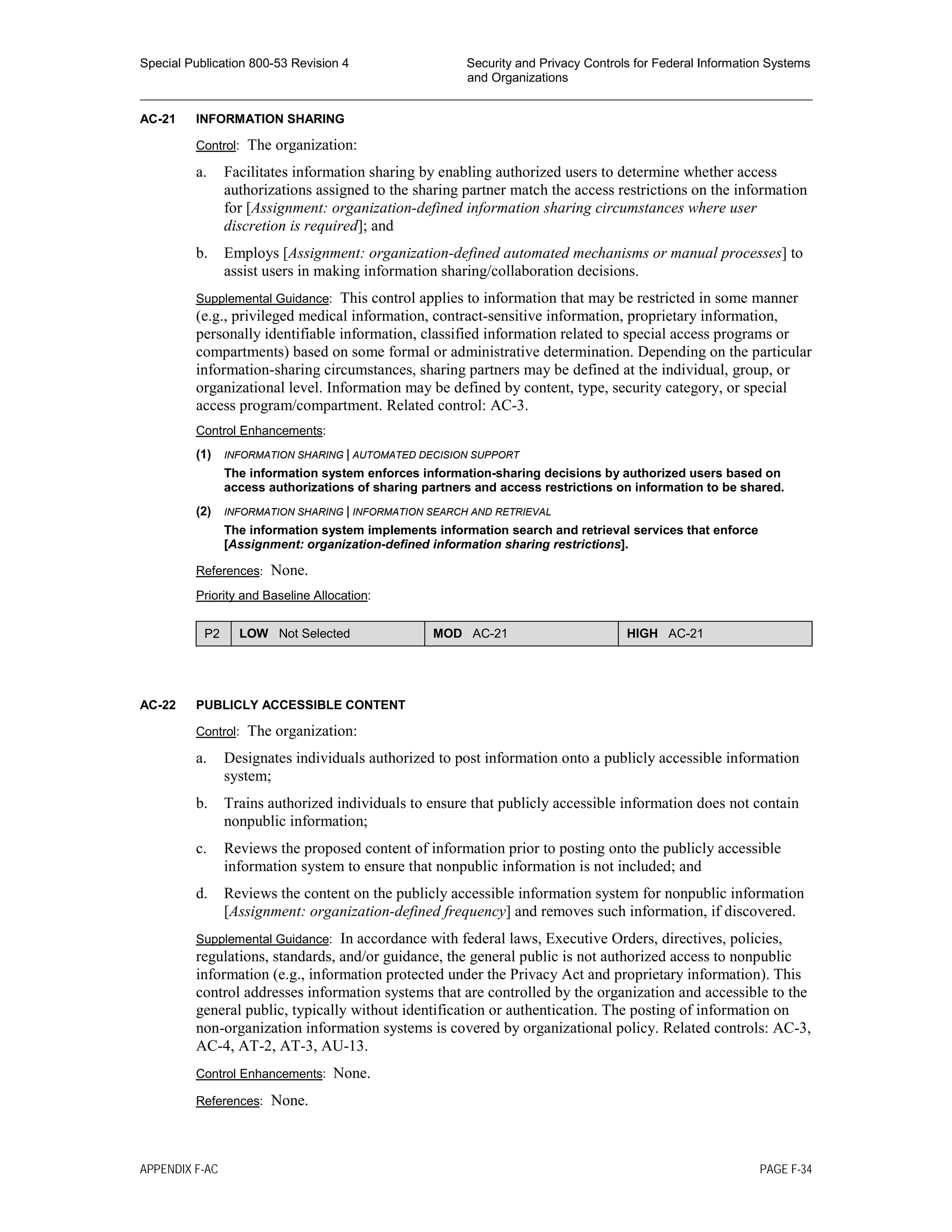 Special Publication 800-53 Revision 4 Security and Privacy Controls for Federal Information Systems
and Organizations
________________________________________________________________________________________________
AC-21 INFORMATION SHARING
Control: The organization:
a. Facilitates information sharing by enabling authorized users to determine whether access
authorizations assigned to the sharing partner match the access restrictions on the information
for [Assignment: organization-defined information sharing circumstances where user
discretion is required]; and
b. Employs [Assignment: organization-defined automated mechanisms or manual processes] to
assist users in making information sharing/collaboration decisions.
Supplemental Guidance: This control applies to information that may be restricted in some manner
(e.g., privileged medical information, contract-sensitive information, proprietary information,
personally identifiable information, classified information related to special access programs or
compartments) based on some formal or administrative determination. Depending on the particular
information-sharing circumstances, sharing partners may be defined at the individual, group, or
organizational level. Information may be defined by content, type, security category, or special
access program/compartment. Related control: AC-3.
Control Enhancements:
(1) INFORMATION SHARING | AUTOMATED DECISION SUPPORT
The information system enforces information-sharing decisions by authorized users based on
access authorizations of sharing partners and access restrictions on information to be shared.
(2) INFORMATION SHARING | INFORMATION SEARCH AND RETRIEVAL
The information system implements information search and retrieval services that enforce
[Assignment: organization-defined information sharing restrictions].
References: None.
Priority and Baseline Allocation:
P2 LOW Not Selected MOD AC-21 HIGH AC-21
AC-22 PUBLICLY ACCESSIBLE CONTENT
Control: The organization:
a. Designates individuals authorized to post information onto a publicly accessible information
system;
b. Trains authorized individuals to ensure that publicly accessible information does not contain
nonpublic information;
c. Reviews the proposed content of information prior to posting onto the publicly accessible
information system to ensure that nonpublic information is not included; and
d. Reviews the content on the publicly accessible information system for nonpublic information
[Assignment: organization-defined frequency] and removes such information, if discovered.
Supplemental Guidance: In accordance with federal laws, Executive Orders, directives, policies,
regulations, standards, and/or guidance, the general public is not authorized access to nonpublic
information (e.g., information protected under the Privacy Act and proprietary information). This
control addresses information systems that are controlled by the organization and accessible to the
general public, typically without identification or authentication. The posting of information on
non-organization information systems is covered by organizational policy. Related controls: AC-3,
AC-4, AT-2, AT-3, AU-13.
Control Enhancements: None.
References: None.
APPENDIX F-AC PAGE F-34
 