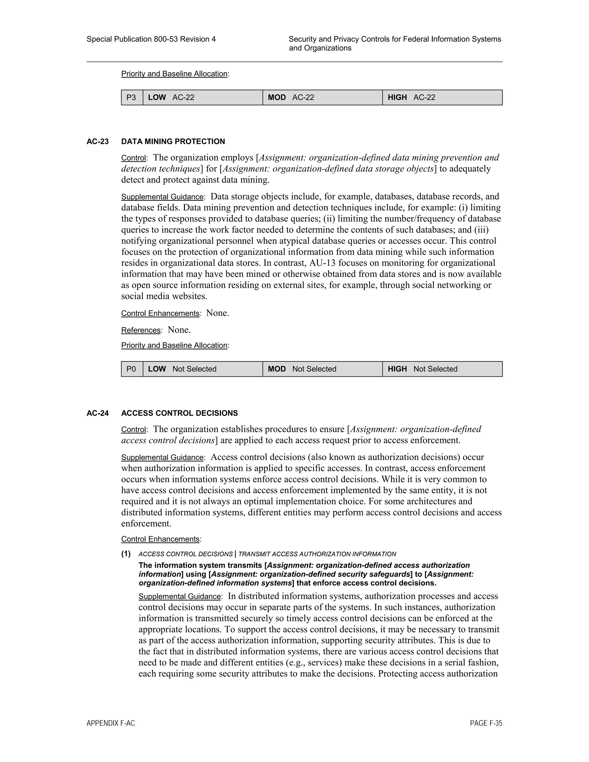 Special Publication 800-53 Revision 4 Security and Privacy Controls for Federal Information Systems
and Organizations
________________________________________________________________________________________________
Priority and Baseline Allocation:
P3 LOW AC-22 MOD AC-22 HIGH AC-22
AC-23 DATA MINING PROTECTION
Control: The organization employs [Assignment: organization-defined data mining prevention and
detection techniques] for [Assignment: organization-defined data storage objects] to adequately
detect and protect against data mining.
Supplemental Guidance: Data storage objects include, for example, databases, database records, and
database fields. Data mining prevention and detection techniques include, for example: (i) limiting
the types of responses provided to database queries; (ii) limiting the number/frequency of database
queries to increase the work factor needed to determine the contents of such databases; and (iii)
notifying organizational personnel when atypical database queries or accesses occur. This control
focuses on the protection of organizational information from data mining while such information
resides in organizational data stores. In contrast, AU-13 focuses on monitoring for organizational
information that may have been mined or otherwise obtained from data stores and is now available
as open source information residing on external sites, for example, through social networking or
social media websites.
Control Enhancements: None.
References: None.
Priority and Baseline Allocation:
P0 LOW Not Selected MOD Not Selected HIGH Not Selected
AC-24 ACCESS CONTROL DECISIONS
Control: The organization establishes procedures to ensure [Assignment: organization-defined
access control decisions] are applied to each access request prior to access enforcement.
Supplemental Guidance: Access control decisions (also known as authorization decisions) occur
when authorization information is applied to specific accesses. In contrast, access enforcement
occurs when information systems enforce access control decisions. While it is very common to
have access control decisions and access enforcement implemented by the same entity, it is not
required and it is not always an optimal implementation choice. For some architectures and
distributed information systems, different entities may perform access control decisions and access
enforcement.
Control Enhancements:
(1) ACCESS CONTROL DECISIONS | TRANSMIT ACCESS AUTHORIZATION INFORMATION
The information system transmits [Assignment: organization-defined access authorization
information] using [Assignment: organization-defined security safeguards] to [Assignment:
organization-defined information systems] that enforce access control decisions.
Supplemental Guidance: In distributed information systems, authorization processes and access
control decisions may occur in separate parts of the systems. In such instances, authorization
information is transmitted securely so timely access control decisions can be enforced at the
appropriate locations. To support the access control decisions, it may be necessary to transmit
as part of the access authorization information, supporting security attributes. This is due to
the fact that in distributed information systems, there are various access control decisions that
need to be made and different entities (e.g., services) make these decisions in a serial fashion,
each requiring some security attributes to make the decisions. Protecting access authorization
APPENDIX F-AC PAGE F-35
 