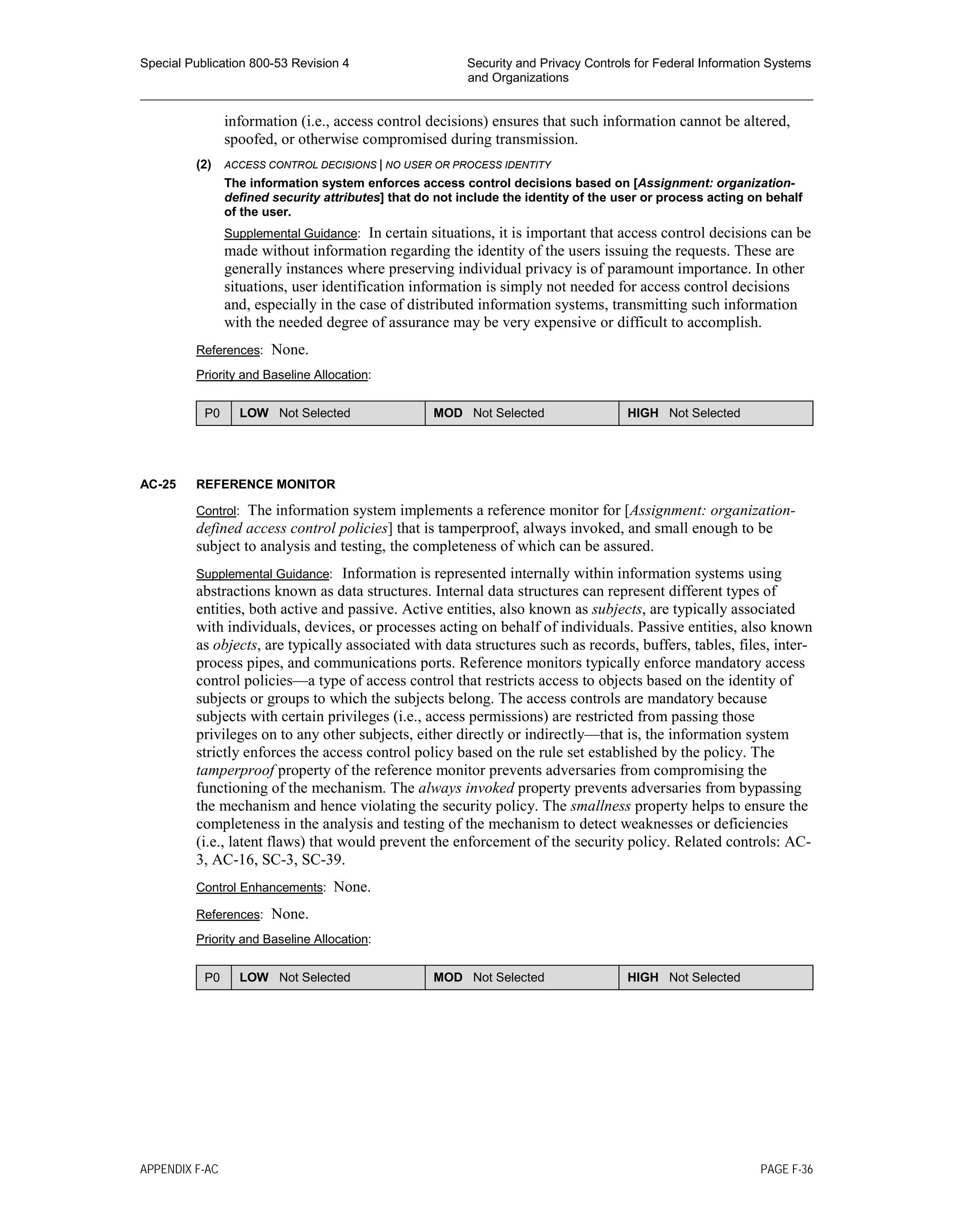 Special Publication 800-53 Revision 4 Security and Privacy Controls for Federal Information Systems
and Organizations
________________________________________________________________________________________________
information (i.e., access control decisions) ensures that such information cannot be altered,
spoofed, or otherwise compromised during transmission.
(2) ACCESS CONTROL DECISIONS | NO USER OR PROCESS IDENTITY
The information system enforces access control decisions based on [Assignment: organization-
defined security attributes] that do not include the identity of the user or process acting on behalf
of the user.
Supplemental Guidance: In certain situations, it is important that access control decisions can be
made without information regarding the identity of the users issuing the requests. These are
generally instances where preserving individual privacy is of paramount importance. In other
situations, user identification information is simply not needed for access control decisions
and, especially in the case of distributed information systems, transmitting such information
with the needed degree of assurance may be very expensive or difficult to accomplish.
References: None.
Priority and Baseline Allocation:
P0 LOW Not Selected MOD Not Selected HIGH Not Selected
AC-25 REFERENCE MONITOR
Control: The information system implements a reference monitor for [Assignment: organization-
defined access control policies] that is tamperproof, always invoked, and small enough to be
subject to analysis and testing, the completeness of which can be assured.
Supplemental Guidance: Information is represented internally within information systems using
abstractions known as data structures. Internal data structures can represent different types of
entities, both active and passive. Active entities, also known as subjects, are typically associated
with individuals, devices, or processes acting on behalf of individuals. Passive entities, also known
as objects, are typically associated with data structures such as records, buffers, tables, files, inter-
process pipes, and communications ports. Reference monitors typically enforce mandatory access
control policies—a type of access control that restricts access to objects based on the identity of
subjects or groups to which the subjects belong. The access controls are mandatory because
subjects with certain privileges (i.e., access permissions) are restricted from passing those
privileges on to any other subjects, either directly or indirectly—that is, the information system
strictly enforces the access control policy based on the rule set established by the policy. The
tamperproof property of the reference monitor prevents adversaries from compromising the
functioning of the mechanism. The always invoked property prevents adversaries from bypassing
the mechanism and hence violating the security policy. The smallness property helps to ensure the
completeness in the analysis and testing of the mechanism to detect weaknesses or deficiencies
(i.e., latent flaws) that would prevent the enforcement of the security policy. Related controls: AC-
3, AC-16, SC-3, SC-39.
Control Enhancements: None.
References: None.
Priority and Baseline Allocation:
P0 LOW Not Selected MOD Not Selected HIGH Not Selected
APPENDIX F-AC PAGE F-36
 