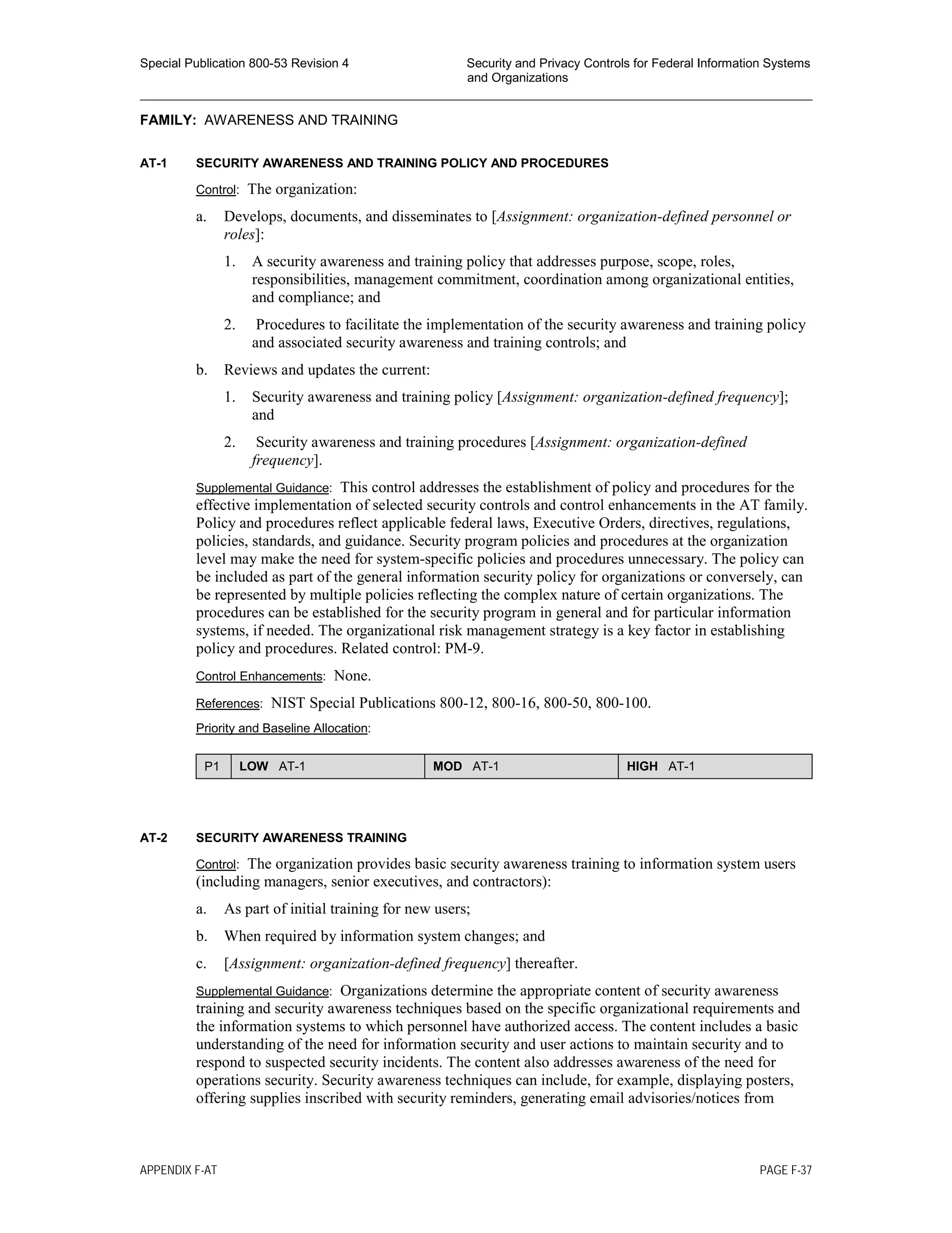 Special Publication 800-53 Revision 4 Security and Privacy Controls for Federal Information Systems
and Organizations
________________________________________________________________________________________________
FAMILY: AWARENESS AND TRAINING
AT-1 SECURITY AWARENESS AND TRAINING POLICY AND PROCEDURES
Control: The organization:
a. Develops, documents, and disseminates to [Assignment: organization-defined personnel or
roles]:
1. A security awareness and training policy that addresses purpose, scope, roles,
responsibilities, management commitment, coordination among organizational entities,
and compliance; and
2. Procedures to facilitate the implementation of the security awareness and training policy
and associated security awareness and training controls; and
b. Reviews and updates the current:
1. Security awareness and training policy [Assignment: organization-defined frequency];
and
2. Security awareness and training procedures [Assignment: organization-defined
frequency].
Supplemental Guidance: This control addresses the establishment of policy and procedures for the
effective implementation of selected security controls and control enhancements in the AT family.
Policy and procedures reflect applicable federal laws, Executive Orders, directives, regulations,
policies, standards, and guidance. Security program policies and procedures at the organization
level may make the need for system-specific policies and procedures unnecessary. The policy can
be included as part of the general information security policy for organizations or conversely, can
be represented by multiple policies reflecting the complex nature of certain organizations. The
procedures can be established for the security program in general and for particular information
systems, if needed. The organizational risk management strategy is a key factor in establishing
policy and procedures. Related control: PM-9.
Control Enhancements: None.
References: NIST Special Publications 800-12, 800-16, 800-50, 800-100.
Priority and Baseline Allocation:
P1 LOW AT-1 MOD AT-1 HIGH AT-1
AT-2 SECURITY AWARENESS TRAINING
Control: The organization provides basic security awareness training to information system users
(including managers, senior executives, and contractors):
a. As part of initial training for new users;
b. When required by information system changes; and
c. [Assignment: organization-defined frequency] thereafter.
Supplemental Guidance: Organizations determine the appropriate content of security awareness
training and security awareness techniques based on the specific organizational requirements and
the information systems to which personnel have authorized access. The content includes a basic
understanding of the need for information security and user actions to maintain security and to
respond to suspected security incidents. The content also addresses awareness of the need for
operations security. Security awareness techniques can include, for example, displaying posters,
offering supplies inscribed with security reminders, generating email advisories/notices from
APPENDIX F-AT PAGE F-37
 