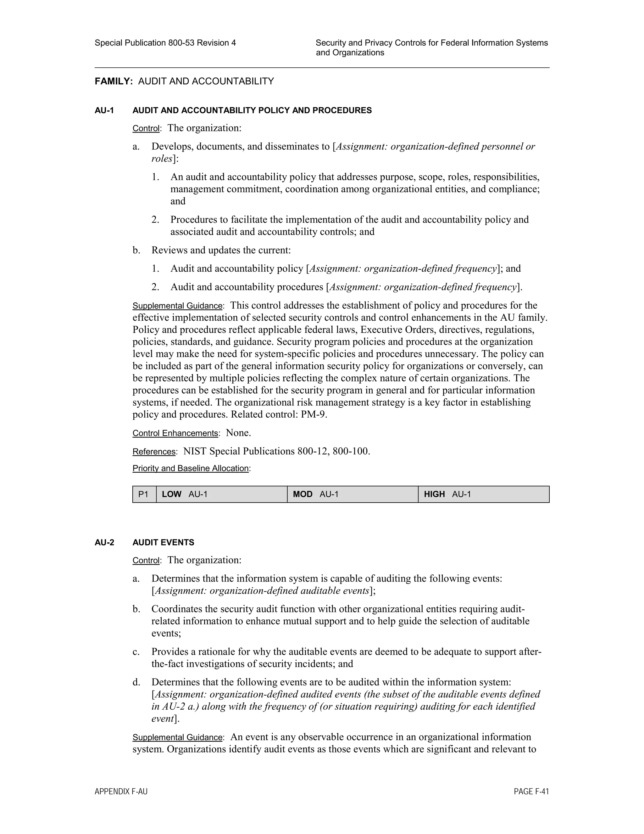 Special Publication 800-53 Revision 4 Security and Privacy Controls for Federal Information Systems
and Organizations
________________________________________________________________________________________________
FAMILY: AUDIT AND ACCOUNTABILITY
AU-1 AUDIT AND ACCOUNTABILITY POLICY AND PROCEDURES
Control: The organization:
a. Develops, documents, and disseminates to [Assignment: organization-defined personnel or
roles]:
1. An audit and accountability policy that addresses purpose, scope, roles, responsibilities,
management commitment, coordination among organizational entities, and compliance;
and
2. Procedures to facilitate the implementation of the audit and accountability policy and
associated audit and accountability controls; and
b. Reviews and updates the current:
1. Audit and accountability policy [Assignment: organization-defined frequency]; and
2. Audit and accountability procedures [Assignment: organization-defined frequency].
Supplemental Guidance: This control addresses the establishment of policy and procedures for the
effective implementation of selected security controls and control enhancements in the AU family.
Policy and procedures reflect applicable federal laws, Executive Orders, directives, regulations,
policies, standards, and guidance. Security program policies and procedures at the organization
level may make the need for system-specific policies and procedures unnecessary. The policy can
be included as part of the general information security policy for organizations or conversely, can
be represented by multiple policies reflecting the complex nature of certain organizations. The
procedures can be established for the security program in general and for particular information
systems, if needed. The organizational risk management strategy is a key factor in establishing
policy and procedures. Related control: PM-9.
Control Enhancements: None.
References: NIST Special Publications 800-12, 800-100.
Priority and Baseline Allocation:
P1 LOW AU-1 MOD AU-1 HIGH AU-1
AU-2 AUDIT EVENTS
Control: The organization:
a. Determines that the information system is capable of auditing the following events:
[Assignment: organization-defined auditable events];
b. Coordinates the security audit function with other organizational entities requiring audit-
related information to enhance mutual support and to help guide the selection of auditable
events;
c. Provides a rationale for why the auditable events are deemed to be adequate to support after-
the-fact investigations of security incidents; and
d. Determines that the following events are to be audited within the information system:
[Assignment: organization-defined audited events (the subset of the auditable events defined
in AU-2 a.) along with the frequency of (or situation requiring) auditing for each identified
event].
Supplemental Guidance: An event is any observable occurrence in an organizational information
system. Organizations identify audit events as those events which are significant and relevant to
APPENDIX F-AU PAGE F-41
 