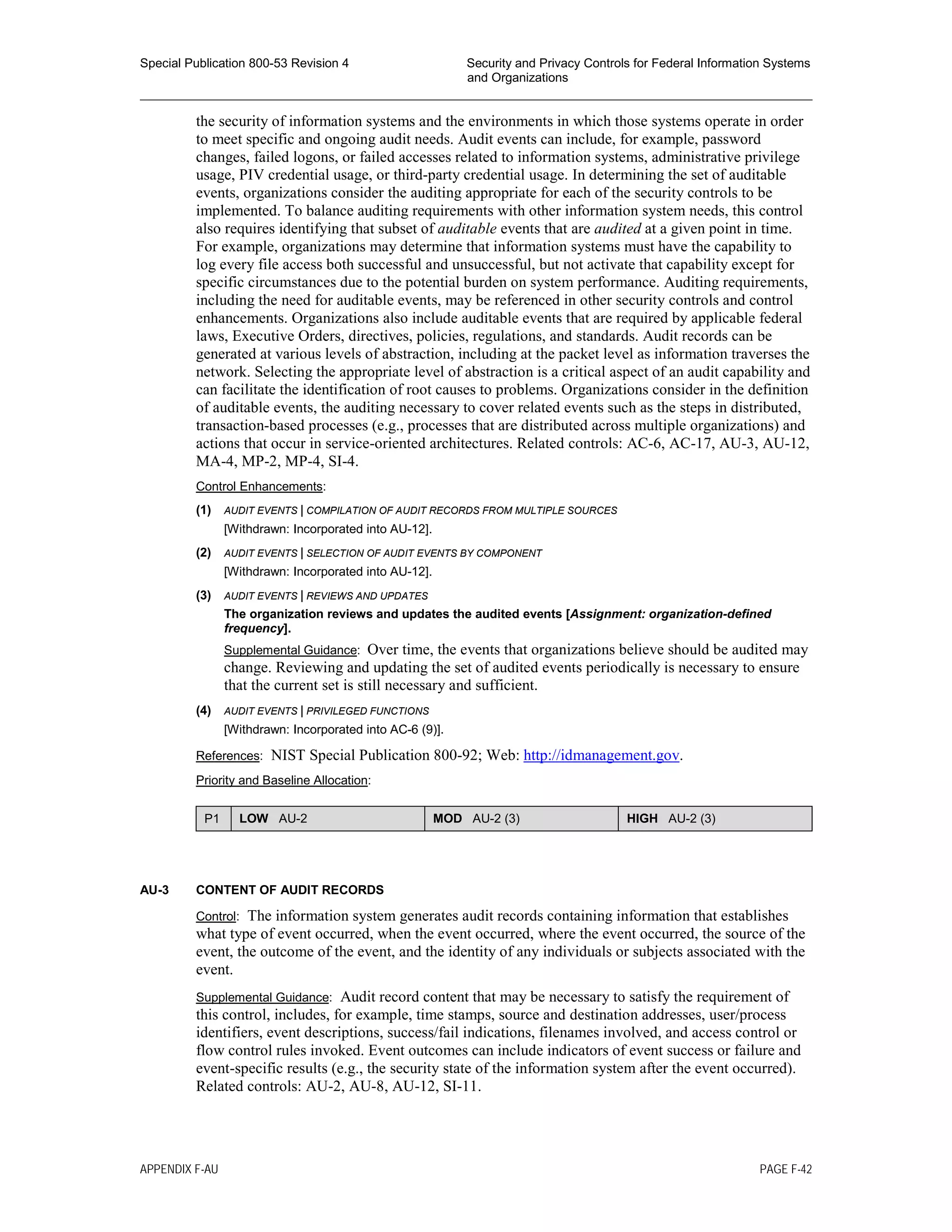 Special Publication 800-53 Revision 4 Security and Privacy Controls for Federal Information Systems
and Organizations
________________________________________________________________________________________________
the security of information systems and the environments in which those systems operate in order
to meet specific and ongoing audit needs. Audit events can include, for example, password
changes, failed logons, or failed accesses related to information systems, administrative privilege
usage, PIV credential usage, or third-party credential usage. In determining the set of auditable
events, organizations consider the auditing appropriate for each of the security controls to be
implemented. To balance auditing requirements with other information system needs, this control
also requires identifying that subset of auditable events that are audited at a given point in time.
For example, organizations may determine that information systems must have the capability to
log every file access both successful and unsuccessful, but not activate that capability except for
specific circumstances due to the potential burden on system performance. Auditing requirements,
including the need for auditable events, may be referenced in other security controls and control
enhancements. Organizations also include auditable events that are required by applicable federal
laws, Executive Orders, directives, policies, regulations, and standards. Audit records can be
generated at various levels of abstraction, including at the packet level as information traverses the
network. Selecting the appropriate level of abstraction is a critical aspect of an audit capability and
can facilitate the identification of root causes to problems. Organizations consider in the definition
of auditable events, the auditing necessary to cover related events such as the steps in distributed,
transaction-based processes (e.g., processes that are distributed across multiple organizations) and
actions that occur in service-oriented architectures. Related controls: AC-6, AC-17, AU-3, AU-12,
MA-4, MP-2, MP-4, SI-4.
Control Enhancements:
(1) AUDIT EVENTS | COMPILATION OF AUDIT RECORDS FROM MULTIPLE SOURCES
[Withdrawn: Incorporated into AU-12].
(2) AUDIT EVENTS | SELECTION OF AUDIT EVENTS BY COMPONENT
[Withdrawn: Incorporated into AU-12].
(3) AUDIT EVENTS | REVIEWS AND UPDATES
The organization reviews and updates the audited events [Assignment: organization-defined
frequency].
Supplemental Guidance: Over time, the events that organizations believe should be audited may
change. Reviewing and updating the set of audited events periodically is necessary to ensure
that the current set is still necessary and sufficient.
(4) AUDIT EVENTS | PRIVILEGED FUNCTIONS
[Withdrawn: Incorporated into AC-6 (9)].
References: NIST Special Publication 800-92; Web: http://idmanagement.gov.
Priority and Baseline Allocation:
P1 LOW AU-2 MOD AU-2 (3) HIGH AU-2 (3)
AU-3 CONTENT OF AUDIT RECORDS
Control: The information system generates audit records containing information that establishes
what type of event occurred, when the event occurred, where the event occurred, the source of the
event, the outcome of the event, and the identity of any individuals or subjects associated with the
event.
Supplemental Guidance: Audit record content that may be necessary to satisfy the requirement of
this control, includes, for example, time stamps, source and destination addresses, user/process
identifiers, event descriptions, success/fail indications, filenames involved, and access control or
flow control rules invoked. Event outcomes can include indicators of event success or failure and
event-specific results (e.g., the security state of the information system after the event occurred).
Related controls: AU-2, AU-8, AU-12, SI-11.
APPENDIX F-AU PAGE F-42
 