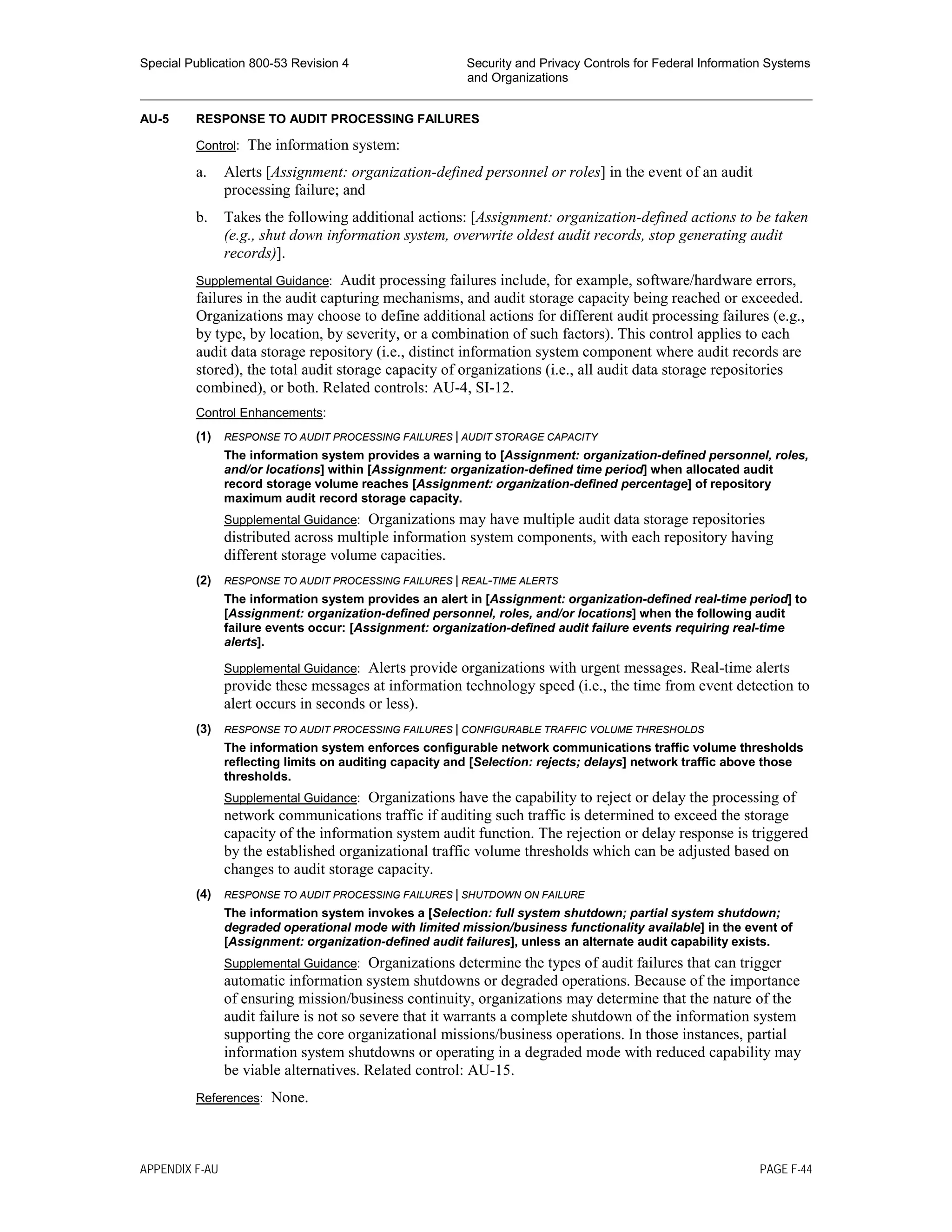 Special Publication 800-53 Revision 4 Security and Privacy Controls for Federal Information Systems
and Organizations
________________________________________________________________________________________________
AU-5 RESPONSE TO AUDIT PROCESSING FAILURES
Control: The information system:
a. Alerts [Assignment: organization-defined personnel or roles] in the event of an audit
processing failure; and
b. Takes the following additional actions: [Assignment: organization-defined actions to be taken
(e.g., shut down information system, overwrite oldest audit records, stop generating audit
records)].
Supplemental Guidance: Audit processing failures include, for example, software/hardware errors,
failures in the audit capturing mechanisms, and audit storage capacity being reached or exceeded.
Organizations may choose to define additional actions for different audit processing failures (e.g.,
by type, by location, by severity, or a combination of such factors). This control applies to each
audit data storage repository (i.e., distinct information system component where audit records are
stored), the total audit storage capacity of organizations (i.e., all audit data storage repositories
combined), or both. Related controls: AU-4, SI-12.
Control Enhancements:
(1) RESPONSE TO AUDIT PROCESSING FAILURES | AUDIT STORAGE CAPACITY
The information system provides a warning to [Assignment: organization-defined personnel, roles,
and/or locations] within [Assignment: organization-defined time period] when allocated audit
record storage volume reaches [Assignment: organization-defined percentage] of repository
maximum audit record storage capacity.
Supplemental Guidance: Organizations may have multiple audit data storage repositories
distributed across multiple information system components, with each repository having
different storage volume capacities.
(2) RESPONSE TO AUDIT PROCESSING FAILURES | REAL-TIME ALERTS
The information system provides an alert in [Assignment: organization-defined real-time period] to
[Assignment: organization-defined personnel, roles, and/or locations] when the following audit
failure events occur: [Assignment: organization-defined audit failure events requiring real-time
alerts].
Supplemental Guidance: Alerts provide organizations with urgent messages. Real-time alerts
provide these messages at information technology speed (i.e., the time from event detection to
alert occurs in seconds or less).
(3) RESPONSE TO AUDIT PROCESSING FAILURES | CONFIGURABLE TRAFFIC VOLUME THRESHOLDS
The information system enforces configurable network communications traffic volume thresholds
reflecting limits on auditing capacity and [Selection: rejects; delays] network traffic above those
thresholds.
Supplemental Guidance: Organizations have the capability to reject or delay the processing of
network communications traffic if auditing such traffic is determined to exceed the storage
capacity of the information system audit function. The rejection or delay response is triggered
by the established organizational traffic volume thresholds which can be adjusted based on
changes to audit storage capacity.
(4) RESPONSE TO AUDIT PROCESSING FAILURES | SHUTDOWN ON FAILURE
The information system invokes a [Selection: full system shutdown; partial system shutdown;
degraded operational mode with limited mission/business functionality available] in the event of
[Assignment: organization-defined audit failures], unless an alternate audit capability exists.
Supplemental Guidance: Organizations determine the types of audit failures that can trigger
automatic information system shutdowns or degraded operations. Because of the importance
of ensuring mission/business continuity, organizations may determine that the nature of the
audit failure is not so severe that it warrants a complete shutdown of the information system
supporting the core organizational missions/business operations. In those instances, partial
information system shutdowns or operating in a degraded mode with reduced capability may
be viable alternatives. Related control: AU-15.
References: None.
APPENDIX F-AU PAGE F-44
 