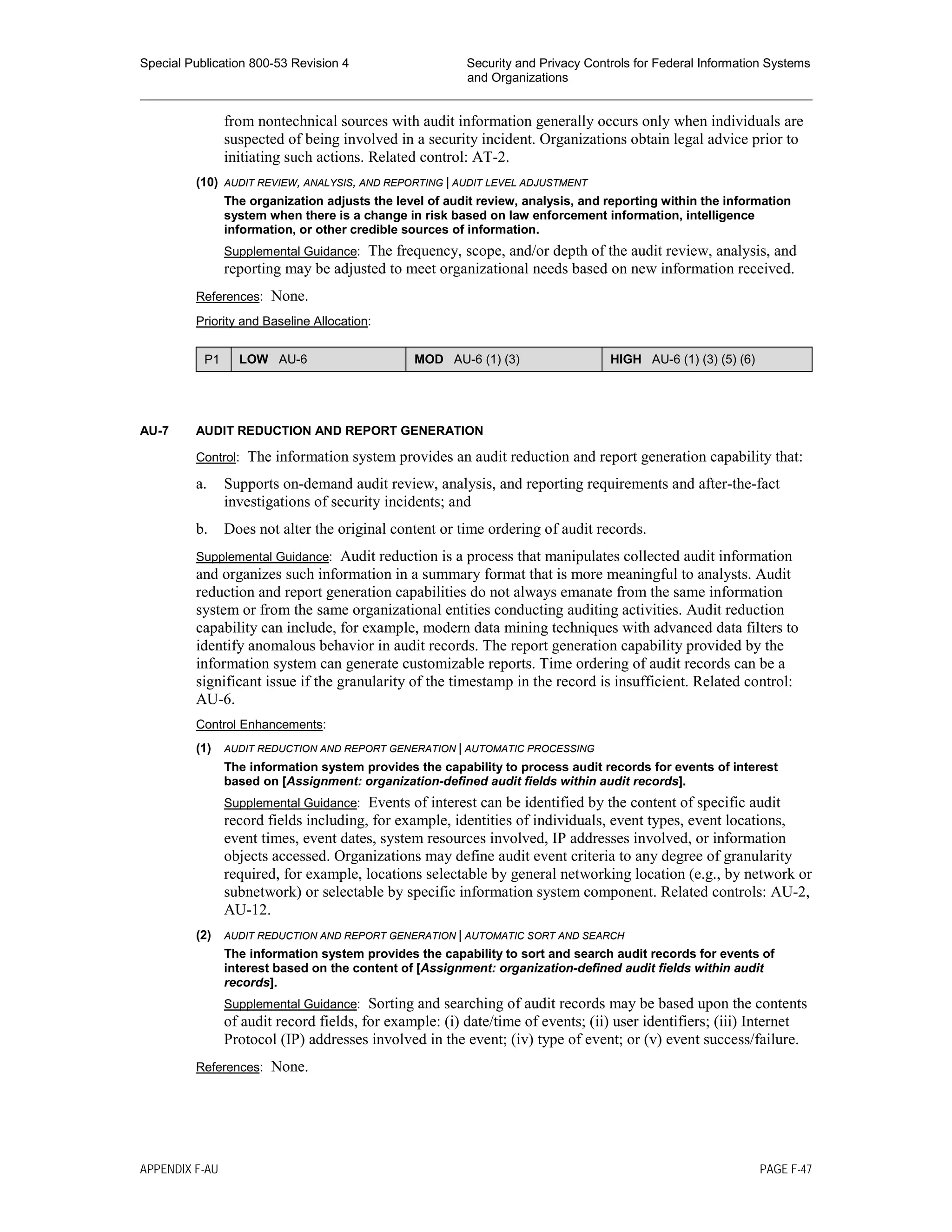 Special Publication 800-53 Revision 4 Security and Privacy Controls for Federal Information Systems
and Organizations
________________________________________________________________________________________________
from nontechnical sources with audit information generally occurs only when individuals are
suspected of being involved in a security incident. Organizations obtain legal advice prior to
initiating such actions. Related control: AT-2.
(10) AUDIT REVIEW, ANALYSIS, AND REPORTING | AUDIT LEVEL ADJUSTMENT
The organization adjusts the level of audit review, analysis, and reporting within the information
system when there is a change in risk based on law enforcement information, intelligence
information, or other credible sources of information.
Supplemental Guidance: The frequency, scope, and/or depth of the audit review, analysis, and
reporting may be adjusted to meet organizational needs based on new information received.
References: None.
Priority and Baseline Allocation:
P1 LOW AU-6 MOD AU-6 (1) (3) HIGH AU-6 (1) (3) (5) (6)
AU-7 AUDIT REDUCTION AND REPORT GENERATION
Control: The information system provides an audit reduction and report generation capability that:
a. Supports on-demand audit review, analysis, and reporting requirements and after-the-fact
investigations of security incidents; and
b. Does not alter the original content or time ordering of audit records.
Supplemental Guidance: Audit reduction is a process that manipulates collected audit information
and organizes such information in a summary format that is more meaningful to analysts. Audit
reduction and report generation capabilities do not always emanate from the same information
system or from the same organizational entities conducting auditing activities. Audit reduction
capability can include, for example, modern data mining techniques with advanced data filters to
identify anomalous behavior in audit records. The report generation capability provided by the
information system can generate customizable reports. Time ordering of audit records can be a
significant issue if the granularity of the timestamp in the record is insufficient. Related control:
AU-6.
Control Enhancements:
(1) AUDIT REDUCTION AND REPORT GENERATION | AUTOMATIC PROCESSING
The information system provides the capability to process audit records for events of interest
based on [Assignment: organization-defined audit fields within audit records].
Supplemental Guidance: Events of interest can be identified by the content of specific audit
record fields including, for example, identities of individuals, event types, event locations,
event times, event dates, system resources involved, IP addresses involved, or information
objects accessed. Organizations may define audit event criteria to any degree of granularity
required, for example, locations selectable by general networking location (e.g., by network or
subnetwork) or selectable by specific information system component. Related controls: AU-2,
AU-12.
(2) AUDIT REDUCTION AND REPORT GENERATION | AUTOMATIC SORT AND SEARCH
The information system provides the capability to sort and search audit records for events of
interest based on the content of [Assignment: organization-defined audit fields within audit
records].
Supplemental Guidance: Sorting and searching of audit records may be based upon the contents
of audit record fields, for example: (i) date/time of events; (ii) user identifiers; (iii) Internet
Protocol (IP) addresses involved in the event; (iv) type of event; or (v) event success/failure.
References: None.
APPENDIX F-AU PAGE F-47
 