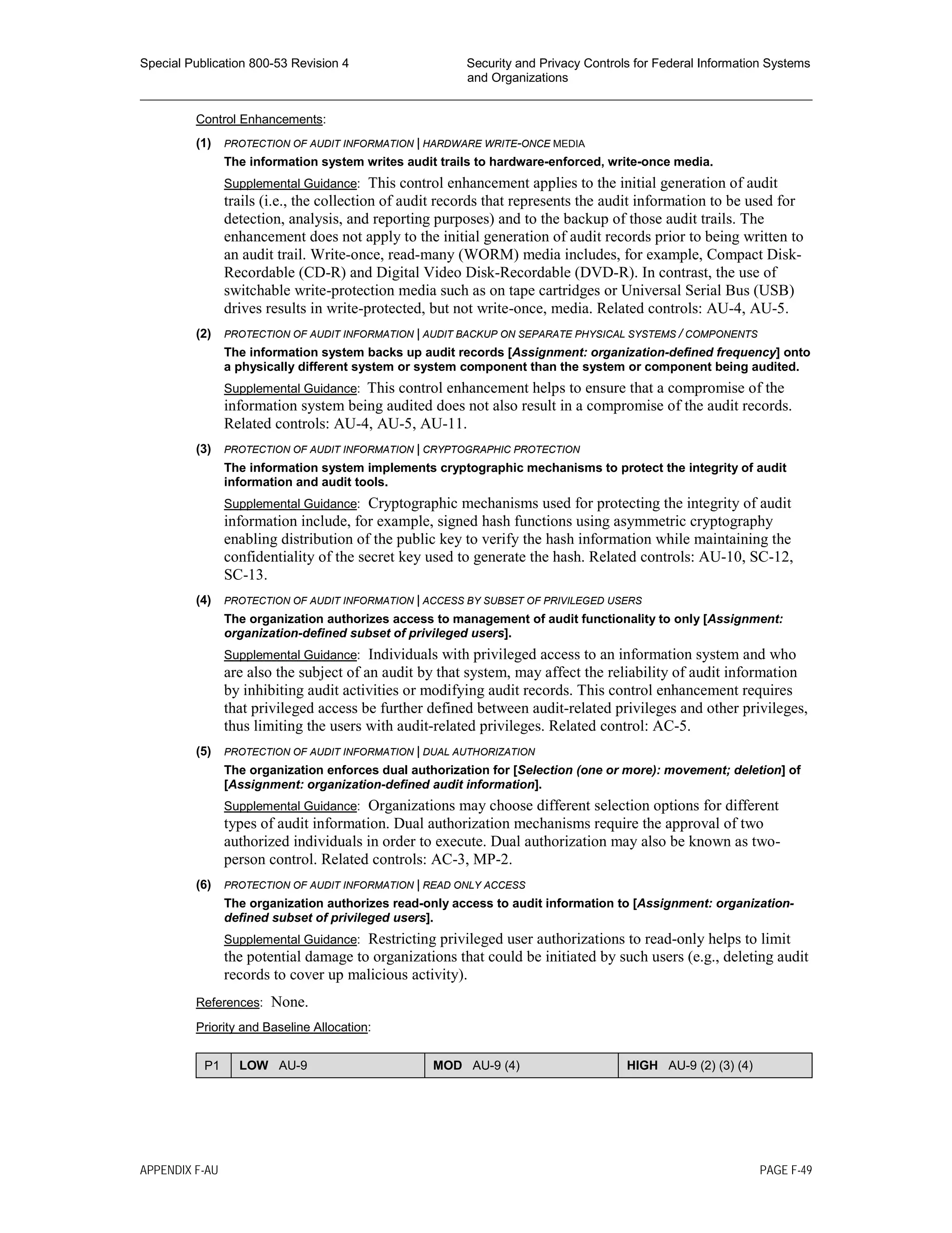 Special Publication 800-53 Revision 4 Security and Privacy Controls for Federal Information Systems
and Organizations
________________________________________________________________________________________________
Control Enhancements:
(1) PROTECTION OF AUDIT INFORMATION | HARDWARE WRITE-ONCE MEDIA
The information system writes audit trails to hardware-enforced, write-once media.
Supplemental Guidance: This control enhancement applies to the initial generation of audit
trails (i.e., the collection of audit records that represents the audit information to be used for
detection, analysis, and reporting purposes) and to the backup of those audit trails. The
enhancement does not apply to the initial generation of audit records prior to being written to
an audit trail. Write-once, read-many (WORM) media includes, for example, Compact Disk-
Recordable (CD-R) and Digital Video Disk-Recordable (DVD-R). In contrast, the use of
switchable write-protection media such as on tape cartridges or Universal Serial Bus (USB)
drives results in write-protected, but not write-once, media. Related controls: AU-4, AU-5.
(2) PROTECTION OF AUDIT INFORMATION | AUDIT BACKUP ON SEPARATE PHYSICAL SYSTEMS / COMPONENTS
The information system backs up audit records [Assignment: organization-defined frequency] onto
a physically different system or system component than the system or component being audited.
Supplemental Guidance: This control enhancement helps to ensure that a compromise of the
information system being audited does not also result in a compromise of the audit records.
Related controls: AU-4, AU-5, AU-11.
(3) PROTECTION OF AUDIT INFORMATION | CRYPTOGRAPHIC PROTECTION
The information system implements cryptographic mechanisms to protect the integrity of audit
information and audit tools.
Supplemental Guidance: Cryptographic mechanisms used for protecting the integrity of audit
information include, for example, signed hash functions using asymmetric cryptography
enabling distribution of the public key to verify the hash information while maintaining the
confidentiality of the secret key used to generate the hash. Related controls: AU-10, SC-12,
SC-13.
(4) PROTECTION OF AUDIT INFORMATION | ACCESS BY SUBSET OF PRIVILEGED USERS
The organization authorizes access to management of audit functionality to only [Assignment:
organization-defined subset of privileged users].
Supplemental Guidance: Individuals with privileged access to an information system and who
are also the subject of an audit by that system, may affect the reliability of audit information
by inhibiting audit activities or modifying audit records. This control enhancement requires
that privileged access be further defined between audit-related privileges and other privileges,
thus limiting the users with audit-related privileges. Related control: AC-5.
(5) PROTECTION OF AUDIT INFORMATION | DUAL AUTHORIZATION
The organization enforces dual authorization for [Selection (one or more): movement; deletion] of
[Assignment: organization-defined audit information].
Supplemental Guidance: Organizations may choose different selection options for different
types of audit information. Dual authorization mechanisms require the approval of two
authorized individuals in order to execute. Dual authorization may also be known as two-
person control. Related controls: AC-3, MP-2.
(6) PROTECTION OF AUDIT INFORMATION | READ ONLY ACCESS
The organization authorizes read-only access to audit information to [Assignment: organization-
defined subset of privileged users].
Supplemental Guidance: Restricting privileged user authorizations to read-only helps to limit
the potential damage to organizations that could be initiated by such users (e.g., deleting audit
records to cover up malicious activity).
References: None.
Priority and Baseline Allocation:
P1 LOW AU-9 MOD AU-9 (4) HIGH AU-9 (2) (3) (4)
APPENDIX F-AU PAGE F-49
 