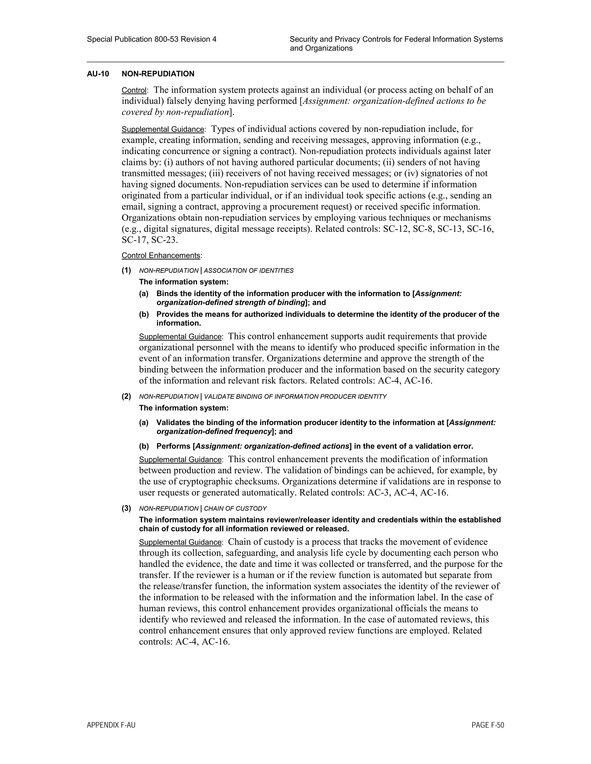 Special Publication 800-53 Revision 4 Security and Privacy Controls for Federal Information Systems
and Organizations
________________________________________________________________________________________________
AU-10 NON-REPUDIATION
Control: The information system protects against an individual (or process acting on behalf of an
individual) falsely denying having performed [Assignment: organization-defined actions to be
covered by non-repudiation].
Supplemental Guidance: Types of individual actions covered by non-repudiation include, for
example, creating information, sending and receiving messages, approving information (e.g.,
indicating concurrence or signing a contract). Non-repudiation protects individuals against later
claims by: (i) authors of not having authored particular documents; (ii) senders of not having
transmitted messages; (iii) receivers of not having received messages; or (iv) signatories of not
having signed documents. Non-repudiation services can be used to determine if information
originated from a particular individual, or if an individual took specific actions (e.g., sending an
email, signing a contract, approving a procurement request) or received specific information.
Organizations obtain non-repudiation services by employing various techniques or mechanisms
(e.g., digital signatures, digital message receipts). Related controls: SC-12, SC-8, SC-13, SC-16,
SC-17, SC-23.
Control Enhancements:
(1) NON-REPUDIATION | ASSOCIATION OF IDENTITIES
The information system:
(a) Binds the identity of the information producer with the information to [Assignment:
organization-defined strength of binding]; and
(b) Provides the means for authorized individuals to determine the identity of the producer of the
information.
Supplemental Guidance: This control enhancement supports audit requirements that provide
organizational personnel with the means to identify who produced specific information in the
event of an information transfer. Organizations determine and approve the strength of the
binding between the information producer and the information based on the security category
of the information and relevant risk factors. Related controls: AC-4, AC-16.
(2) NON-REPUDIATION | VALIDATE BINDING OF INFORMATION PRODUCER IDENTITY
The information system:
(a) Validates the binding of the information producer identity to the information at [Assignment:
organization-defined frequency]; and
(b) Performs [Assignment: organization-defined actions] in the event of a validation error.
Supplemental Guidance: This control enhancement prevents the modification of information
between production and review. The validation of bindings can be achieved, for example, by
the use of cryptographic checksums. Organizations determine if validations are in response to
user requests or generated automatically. Related controls: AC-3, AC-4, AC-16.
(3) NON-REPUDIATION | CHAIN OF CUSTODY
The information system maintains reviewer/releaser identity and credentials within the established
chain of custody for all information reviewed or released.
Supplemental Guidance: Chain of custody is a process that tracks the movement of evidence
through its collection, safeguarding, and analysis life cycle by documenting each person who
handled the evidence, the date and time it was collected or transferred, and the purpose for the
transfer. If the reviewer is a human or if the review function is automated but separate from
the release/transfer function, the information system associates the identity of the reviewer of
the information to be released with the information and the information label. In the case of
human reviews, this control enhancement provides organizational officials the means to
identify who reviewed and released the information. In the case of automated reviews, this
control enhancement ensures that only approved review functions are employed. Related
controls: AC-4, AC-16.
APPENDIX F-AU PAGE F-50
 