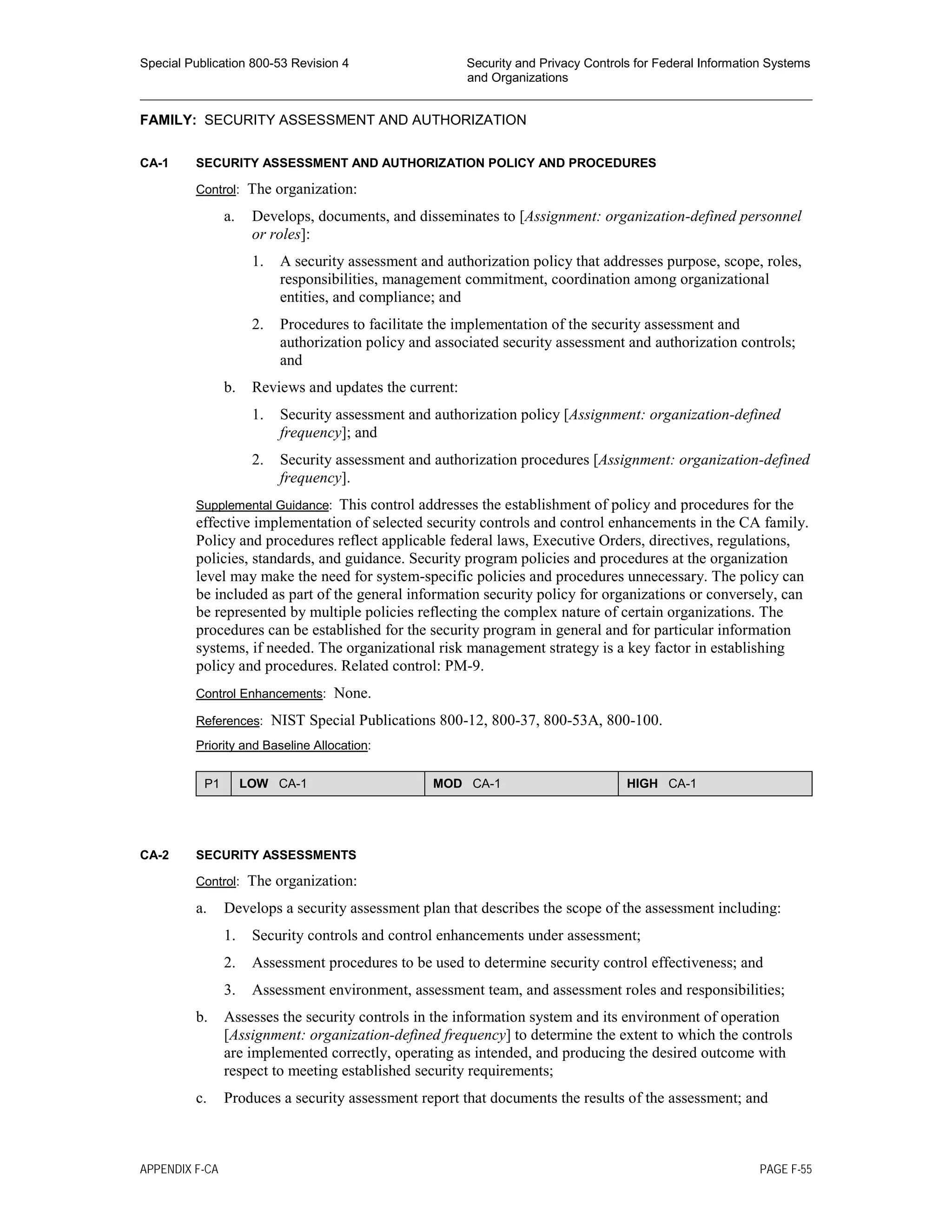 Special Publication 800-53 Revision 4 Security and Privacy Controls for Federal Information Systems
and Organizations
________________________________________________________________________________________________
FAMILY: SECURITY ASSESSMENT AND AUTHORIZATION
CA-1 SECURITY ASSESSMENT AND AUTHORIZATION POLICY AND PROCEDURES
Control: The organization:
a. Develops, documents, and disseminates to [Assignment: organization-defined personnel
or roles]:
1. A security assessment and authorization policy that addresses purpose, scope, roles,
responsibilities, management commitment, coordination among organizational
entities, and compliance; and
2. Procedures to facilitate the implementation of the security assessment and
authorization policy and associated security assessment and authorization controls;
and
b. Reviews and updates the current:
1. Security assessment and authorization policy [Assignment: organization-defined
frequency]; and
2. Security assessment and authorization procedures [Assignment: organization-defined
frequency].
Supplemental Guidance: This control addresses the establishment of policy and procedures for the
effective implementation of selected security controls and control enhancements in the CA family.
Policy and procedures reflect applicable federal laws, Executive Orders, directives, regulations,
policies, standards, and guidance. Security program policies and procedures at the organization
level may make the need for system-specific policies and procedures unnecessary. The policy can
be included as part of the general information security policy for organizations or conversely, can
be represented by multiple policies reflecting the complex nature of certain organizations. The
procedures can be established for the security program in general and for particular information
systems, if needed. The organizational risk management strategy is a key factor in establishing
policy and procedures. Related control: PM-9.
Control Enhancements: None.
References: NIST Special Publications 800-12, 800-37, 800-53A, 800-100.
Priority and Baseline Allocation:
P1 LOW CA-1 MOD CA-1 HIGH CA-1
CA-2 SECURITY ASSESSMENTS
Control: The organization:
a. Develops a security assessment plan that describes the scope of the assessment including:
1. Security controls and control enhancements under assessment;
2. Assessment procedures to be used to determine security control effectiveness; and
3. Assessment environment, assessment team, and assessment roles and responsibilities;
b. Assesses the security controls in the information system and its environment of operation
[Assignment: organization-defined frequency] to determine the extent to which the controls
are implemented correctly, operating as intended, and producing the desired outcome with
respect to meeting established security requirements;
c. Produces a security assessment report that documents the results of the assessment; and
APPENDIX F-CA PAGE F-55
 