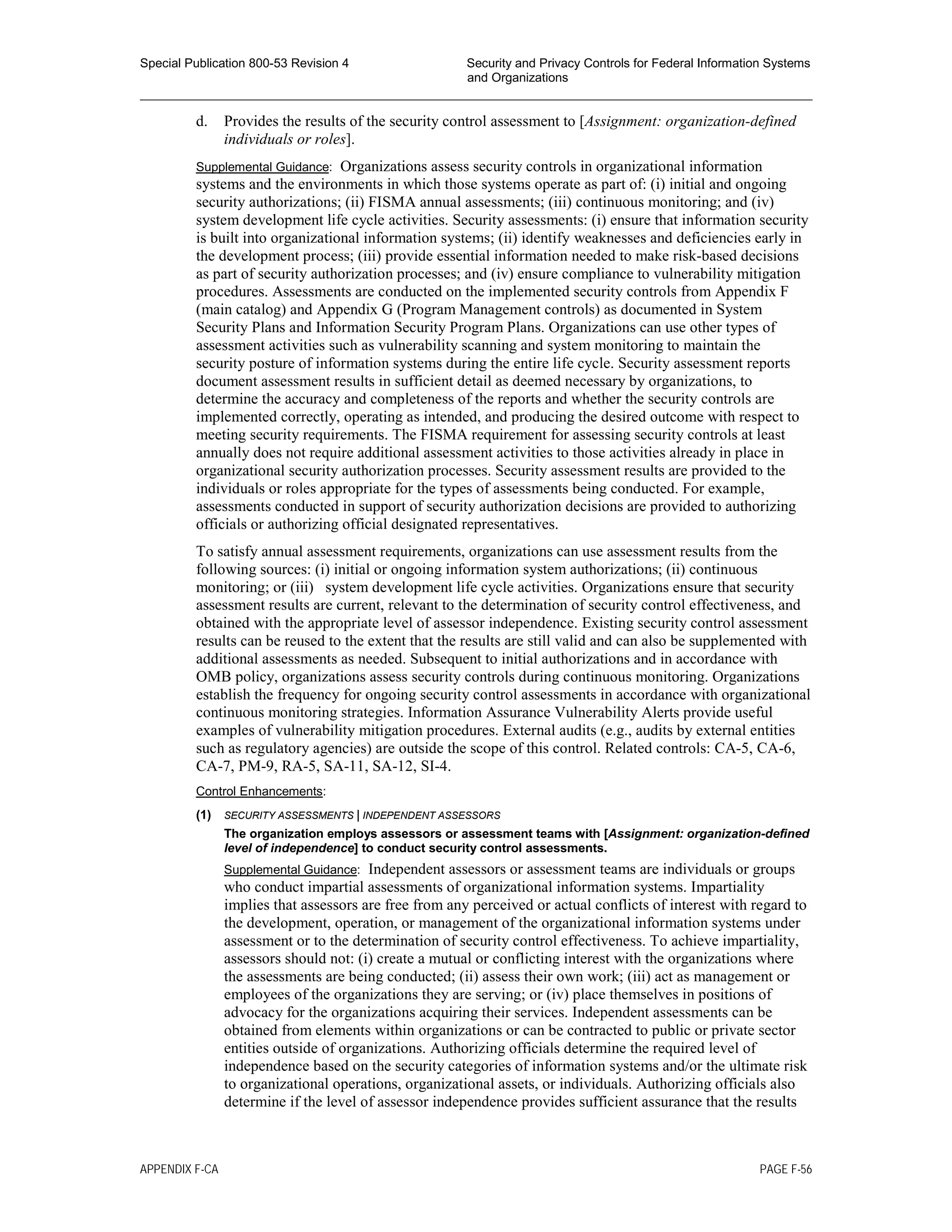 Special Publication 800-53 Revision 4 Security and Privacy Controls for Federal Information Systems
and Organizations
________________________________________________________________________________________________
d. Provides the results of the security control assessment to [Assignment: organization-defined
individuals or roles].
Supplemental Guidance: Organizations assess security controls in organizational information
systems and the environments in which those systems operate as part of: (i) initial and ongoing
security authorizations; (ii) FISMA annual assessments; (iii) continuous monitoring; and (iv)
system development life cycle activities. Security assessments: (i) ensure that information security
is built into organizational information systems; (ii) identify weaknesses and deficiencies early in
the development process; (iii) provide essential information needed to make risk-based decisions
as part of security authorization processes; and (iv) ensure compliance to vulnerability mitigation
procedures. Assessments are conducted on the implemented security controls from Appendix F
(main catalog) and Appendix G (Program Management controls) as documented in System
Security Plans and Information Security Program Plans. Organizations can use other types of
assessment activities such as vulnerability scanning and system monitoring to maintain the
security posture of information systems during the entire life cycle. Security assessment reports
document assessment results in sufficient detail as deemed necessary by organizations, to
determine the accuracy and completeness of the reports and whether the security controls are
implemented correctly, operating as intended, and producing the desired outcome with respect to
meeting security requirements. The FISMA requirement for assessing security controls at least
annually does not require additional assessment activities to those activities already in place in
organizational security authorization processes. Security assessment results are provided to the
individuals or roles appropriate for the types of assessments being conducted. For example,
assessments conducted in support of security authorization decisions are provided to authorizing
officials or authorizing official designated representatives.
To satisfy annual assessment requirements, organizations can use assessment results from the
following sources: (i) initial or ongoing information system authorizations; (ii) continuous
monitoring; or (iii) system development life cycle activities. Organizations ensure that security
assessment results are current, relevant to the determination of security control effectiveness, and
obtained with the appropriate level of assessor independence. Existing security control assessment
results can be reused to the extent that the results are still valid and can also be supplemented with
additional assessments as needed. Subsequent to initial authorizations and in accordance with
OMB policy, organizations assess security controls during continuous monitoring. Organizations
establish the frequency for ongoing security control assessments in accordance with organizational
continuous monitoring strategies. Information Assurance Vulnerability Alerts provide useful
examples of vulnerability mitigation procedures. External audits (e.g., audits by external entities
such as regulatory agencies) are outside the scope of this control. Related controls: CA-5, CA-6,
CA-7, PM-9, RA-5, SA-11, SA-12, SI-4.
Control Enhancements:
(1) SECURITY ASSESSMENTS | INDEPENDENT ASSESSORS
The organization employs assessors or assessment teams with [Assignment: organization-defined
level of independence] to conduct security control assessments.
Supplemental Guidance: Independent assessors or assessment teams are individuals or groups
who conduct impartial assessments of organizational information systems. Impartiality
implies that assessors are free from any perceived or actual conflicts of interest with regard to
the development, operation, or management of the organizational information systems under
assessment or to the determination of security control effectiveness. To achieve impartiality,
assessors should not: (i) create a mutual or conflicting interest with the organizations where
the assessments are being conducted; (ii) assess their own work; (iii) act as management or
employees of the organizations they are serving; or (iv) place themselves in positions of
advocacy for the organizations acquiring their services. Independent assessments can be
obtained from elements within organizations or can be contracted to public or private sector
entities outside of organizations. Authorizing officials determine the required level of
independence based on the security categories of information systems and/or the ultimate risk
to organizational operations, organizational assets, or individuals. Authorizing officials also
determine if the level of assessor independence provides sufficient assurance that the results
APPENDIX F-CA PAGE F-56
 