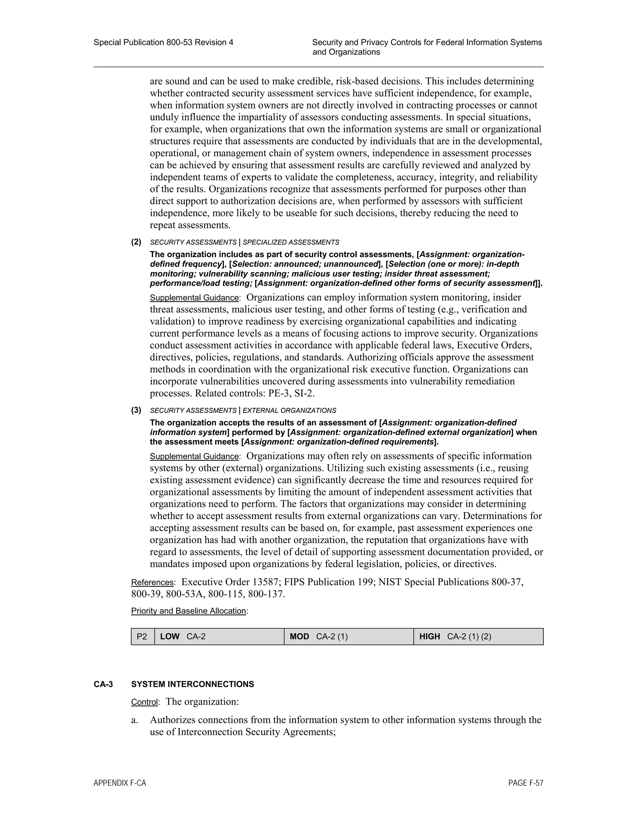 Special Publication 800-53 Revision 4 Security and Privacy Controls for Federal Information Systems
and Organizations
________________________________________________________________________________________________
are sound and can be used to make credible, risk-based decisions. This includes determining
whether contracted security assessment services have sufficient independence, for example,
when information system owners are not directly involved in contracting processes or cannot
unduly influence the impartiality of assessors conducting assessments. In special situations,
for example, when organizations that own the information systems are small or organizational
structures require that assessments are conducted by individuals that are in the developmental,
operational, or management chain of system owners, independence in assessment processes
can be achieved by ensuring that assessment results are carefully reviewed and analyzed by
independent teams of experts to validate the completeness, accuracy, integrity, and reliability
of the results. Organizations recognize that assessments performed for purposes other than
direct support to authorization decisions are, when performed by assessors with sufficient
independence, more likely to be useable for such decisions, thereby reducing the need to
repeat assessments.
(2) SECURITY ASSESSMENTS | SPECIALIZED ASSESSMENTS
The organization includes as part of security control assessments, [Assignment: organization-
defined frequency], [Selection: announced; unannounced], [Selection (one or more): in-depth
monitoring; vulnerability scanning; malicious user testing; insider threat assessment;
performance/load testing; [Assignment: organization-defined other forms of security assessment]].
Supplemental Guidance: Organizations can employ information system monitoring, insider
threat assessments, malicious user testing, and other forms of testing (e.g., verification and
validation) to improve readiness by exercising organizational capabilities and indicating
current performance levels as a means of focusing actions to improve security. Organizations
conduct assessment activities in accordance with applicable federal laws, Executive Orders,
directives, policies, regulations, and standards. Authorizing officials approve the assessment
methods in coordination with the organizational risk executive function. Organizations can
incorporate vulnerabilities uncovered during assessments into vulnerability remediation
processes. Related controls: PE-3, SI-2.
(3) SECURITY ASSESSMENTS | EXTERNAL ORGANIZATIONS
The organization accepts the results of an assessment of [Assignment: organization-defined
information system] performed by [Assignment: organization-defined external organization] when
the assessment meets [Assignment: organization-defined requirements].
Supplemental Guidance: Organizations may often rely on assessments of specific information
systems by other (external) organizations. Utilizing such existing assessments (i.e., reusing
existing assessment evidence) can significantly decrease the time and resources required for
organizational assessments by limiting the amount of independent assessment activities that
organizations need to perform. The factors that organizations may consider in determining
whether to accept assessment results from external organizations can vary. Determinations for
accepting assessment results can be based on, for example, past assessment experiences one
organization has had with another organization, the reputation that organizations have with
regard to assessments, the level of detail of supporting assessment documentation provided, or
mandates imposed upon organizations by federal legislation, policies, or directives.
References: Executive Order 13587; FIPS Publication 199; NIST Special Publications 800-37,
800-39, 800-53A, 800-115, 800-137.
Priority and Baseline Allocation:
P2 LOW CA-2 MOD CA-2 (1) HIGH CA-2 (1) (2)
CA-3 SYSTEM INTERCONNECTIONS
Control: The organization:
a. Authorizes connections from the information system to other information systems through the
use of Interconnection Security Agreements;
APPENDIX F-CA PAGE F-57
 