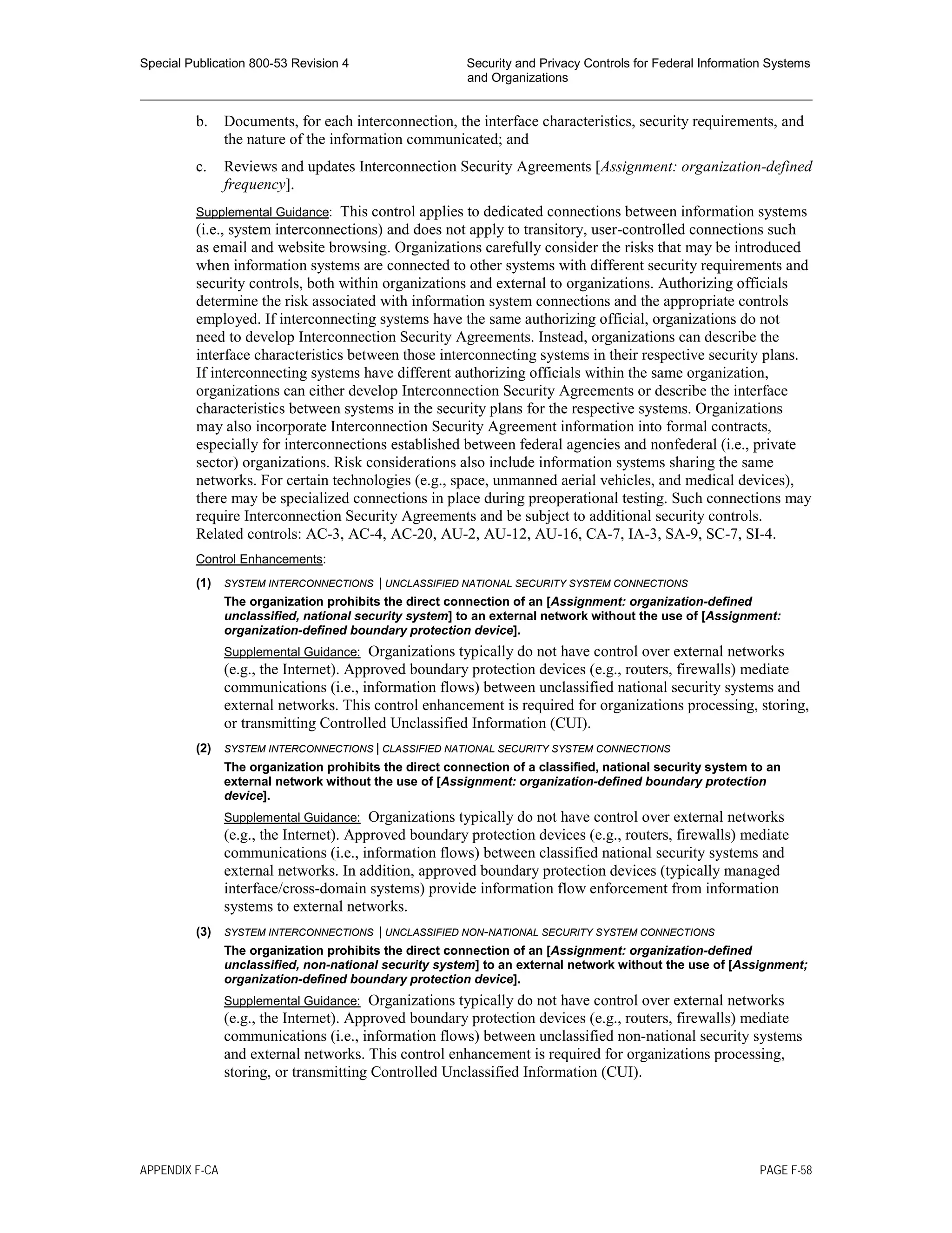 Special Publication 800-53 Revision 4 Security and Privacy Controls for Federal Information Systems
and Organizations
________________________________________________________________________________________________
b. Documents, for each interconnection, the interface characteristics, security requirements, and
the nature of the information communicated; and
c. Reviews and updates Interconnection Security Agreements [Assignment: organization-defined
frequency].
Supplemental Guidance: This control applies to dedicated connections between information systems
(i.e., system interconnections) and does not apply to transitory, user-controlled connections such
as email and website browsing. Organizations carefully consider the risks that may be introduced
when information systems are connected to other systems with different security requirements and
security controls, both within organizations and external to organizations. Authorizing officials
determine the risk associated with information system connections and the appropriate controls
employed. If interconnecting systems have the same authorizing official, organizations do not
need to develop Interconnection Security Agreements. Instead, organizations can describe the
interface characteristics between those interconnecting systems in their respective security plans.
If interconnecting systems have different authorizing officials within the same organization,
organizations can either develop Interconnection Security Agreements or describe the interface
characteristics between systems in the security plans for the respective systems. Organizations
may also incorporate Interconnection Security Agreement information into formal contracts,
especially for interconnections established between federal agencies and nonfederal (i.e., private
sector) organizations. Risk considerations also include information systems sharing the same
networks. For certain technologies (e.g., space, unmanned aerial vehicles, and medical devices),
there may be specialized connections in place during preoperational testing. Such connections may
require Interconnection Security Agreements and be subject to additional security controls.
Related controls: AC-3, AC-4, AC-20, AU-2, AU-12, AU-16, CA-7, IA-3, SA-9, SC-7, SI-4.
Control Enhancements:
(1) SYSTEM INTERCONNECTIONS | UNCLASSIFIED NATIONAL SECURITY SYSTEM CONNECTIONS
The organization prohibits the direct connection of an [Assignment: organization-defined
unclassified, national security system] to an external network without the use of [Assignment:
organization-defined boundary protection device].
Supplemental Guidance: Organizations typically do not have control over external networks
(e.g., the Internet). Approved boundary protection devices (e.g., routers, firewalls) mediate
communications (i.e., information flows) between unclassified national security systems and
external networks. This control enhancement is required for organizations processing, storing,
or transmitting Controlled Unclassified Information (CUI).
(2) SYSTEM INTERCONNECTIONS | CLASSIFIED NATIONAL SECURITY SYSTEM CONNECTIONS
The organization prohibits the direct connection of a classified, national security system to an
external network without the use of [Assignment: organization-defined boundary protection
device].
Supplemental Guidance: Organizations typically do not have control over external networks
(e.g., the Internet). Approved boundary protection devices (e.g., routers, firewalls) mediate
communications (i.e., information flows) between classified national security systems and
external networks. In addition, approved boundary protection devices (typically managed
interface/cross-domain systems) provide information flow enforcement from information
systems to external networks.
(3) SYSTEM INTERCONNECTIONS | UNCLASSIFIED NON-NATIONAL SECURITY SYSTEM CONNECTIONS
The organization prohibits the direct connection of an [Assignment: organization-defined
unclassified, non-national security system] to an external network without the use of [Assignment;
organization-defined boundary protection device].
Supplemental Guidance: Organizations typically do not have control over external networks
(e.g., the Internet). Approved boundary protection devices (e.g., routers, firewalls) mediate
communications (i.e., information flows) between unclassified non-national security systems
and external networks. This control enhancement is required for organizations processing,
storing, or transmitting Controlled Unclassified Information (CUI).
APPENDIX F-CA PAGE F-58
 
