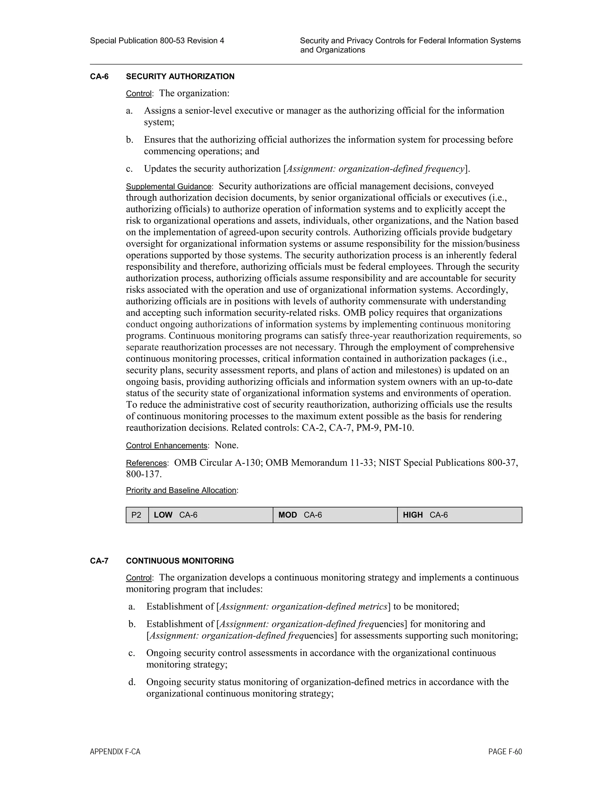 Special Publication 800-53 Revision 4 Security and Privacy Controls for Federal Information Systems
and Organizations
________________________________________________________________________________________________
CA-6 SECURITY AUTHORIZATION
Control: The organization:
a. Assigns a senior-level executive or manager as the authorizing official for the information
system;
b. Ensures that the authorizing official authorizes the information system for processing before
commencing operations; and
c. Updates the security authorization [Assignment: organization-defined frequency].
Supplemental Guidance: Security authorizations are official management decisions, conveyed
through authorization decision documents, by senior organizational officials or executives (i.e.,
authorizing officials) to authorize operation of information systems and to explicitly accept the
risk to organizational operations and assets, individuals, other organizations, and the Nation based
on the implementation of agreed-upon security controls. Authorizing officials provide budgetary
oversight for organizational information systems or assume responsibility for the mission/business
operations supported by those systems. The security authorization process is an inherently federal
responsibility and therefore, authorizing officials must be federal employees. Through the security
authorization process, authorizing officials assume responsibility and are accountable for security
risks associated with the operation and use of organizational information systems. Accordingly,
authorizing officials are in positions with levels of authority commensurate with understanding
and accepting such information security-related risks. OMB policy requires that organizations
conduct ongoing authorizations of information systems by implementing continuous monitoring
programs. Continuous monitoring programs can satisfy three-year reauthorization requirements, so
separate reauthorization processes are not necessary. Through the employment of comprehensive
continuous monitoring processes, critical information contained in authorization packages (i.e.,
security plans, security assessment reports, and plans of action and milestones) is updated on an
ongoing basis, providing authorizing officials and information system owners with an up-to-date
status of the security state of organizational information systems and environments of operation.
To reduce the administrative cost of security reauthorization, authorizing officials use the results
of continuous monitoring processes to the maximum extent possible as the basis for rendering
reauthorization decisions. Related controls: CA-2, CA-7, PM-9, PM-10.
Control Enhancements: None.
References: OMB Circular A-130; OMB Memorandum 11-33; NIST Special Publications 800-37,
800-137.
Priority and Baseline Allocation:
P2 LOW CA-6 MOD CA-6 HIGH CA-6
CA-7 CONTINUOUS MONITORING
Control: The organization develops a continuous monitoring strategy and implements a continuous
monitoring program that includes:
a. Establishment of [Assignment: organization-defined metrics] to be monitored;
b. Establishment of [Assignment: organization-defined frequencies] for monitoring and
[Assignment: organization-defined frequencies] for assessments supporting such monitoring;
c. Ongoing security control assessments in accordance with the organizational continuous
monitoring strategy;
d. Ongoing security status monitoring of organization-defined metrics in accordance with the
organizational continuous monitoring strategy;
APPENDIX F-CA PAGE F-60
 