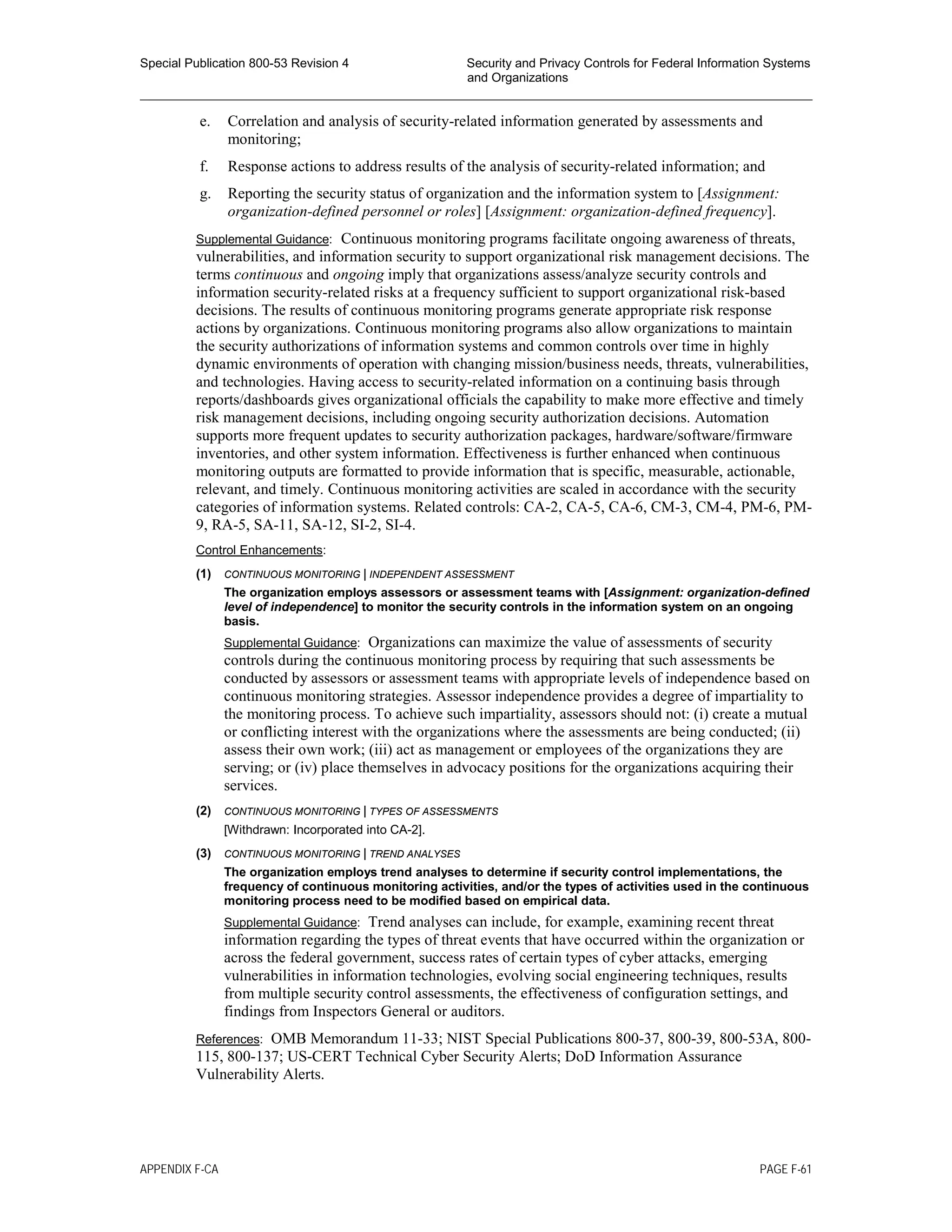 Special Publication 800-53 Revision 4 Security and Privacy Controls for Federal Information Systems
and Organizations
________________________________________________________________________________________________
e. Correlation and analysis of security-related information generated by assessments and
monitoring;
f. Response actions to address results of the analysis of security-related information; and
g. Reporting the security status of organization and the information system to [Assignment:
organization-defined personnel or roles] [Assignment: organization-defined frequency].
Supplemental Guidance: Continuous monitoring programs facilitate ongoing awareness of threats,
vulnerabilities, and information security to support organizational risk management decisions. The
terms continuous and ongoing imply that organizations assess/analyze security controls and
information security-related risks at a frequency sufficient to support organizational risk-based
decisions. The results of continuous monitoring programs generate appropriate risk response
actions by organizations. Continuous monitoring programs also allow organizations to maintain
the security authorizations of information systems and common controls over time in highly
dynamic environments of operation with changing mission/business needs, threats, vulnerabilities,
and technologies. Having access to security-related information on a continuing basis through
reports/dashboards gives organizational officials the capability to make more effective and timely
risk management decisions, including ongoing security authorization decisions. Automation
supports more frequent updates to security authorization packages, hardware/software/firmware
inventories, and other system information. Effectiveness is further enhanced when continuous
monitoring outputs are formatted to provide information that is specific, measurable, actionable,
relevant, and timely. Continuous monitoring activities are scaled in accordance with the security
categories of information systems. Related controls: CA-2, CA-5, CA-6, CM-3, CM-4, PM-6, PM-
9, RA-5, SA-11, SA-12, SI-2, SI-4.
Control Enhancements:
(1) CONTINUOUS MONITORING | INDEPENDENT ASSESSMENT
The organization employs assessors or assessment teams with [Assignment: organization-defined
level of independence] to monitor the security controls in the information system on an ongoing
basis.
Supplemental Guidance: Organizations can maximize the value of assessments of security
controls during the continuous monitoring process by requiring that such assessments be
conducted by assessors or assessment teams with appropriate levels of independence based on
continuous monitoring strategies. Assessor independence provides a degree of impartiality to
the monitoring process. To achieve such impartiality, assessors should not: (i) create a mutual
or conflicting interest with the organizations where the assessments are being conducted; (ii)
assess their own work; (iii) act as management or employees of the organizations they are
serving; or (iv) place themselves in advocacy positions for the organizations acquiring their
services.
(2) CONTINUOUS MONITORING | TYPES OF ASSESSMENTS
[Withdrawn: Incorporated into CA-2].
(3) CONTINUOUS MONITORING | TREND ANALYSES
The organization employs trend analyses to determine if security control implementations, the
frequency of continuous monitoring activities, and/or the types of activities used in the continuous
monitoring process need to be modified based on empirical data.
Supplemental Guidance: Trend analyses can include, for example, examining recent threat
information regarding the types of threat events that have occurred within the organization or
across the federal government, success rates of certain types of cyber attacks, emerging
vulnerabilities in information technologies, evolving social engineering techniques, results
from multiple security control assessments, the effectiveness of configuration settings, and
findings from Inspectors General or auditors.
References: OMB Memorandum 11-33; NIST Special Publications 800-37, 800-39, 800-53A, 800-
115, 800-137; US-CERT Technical Cyber Security Alerts; DoD Information Assurance
Vulnerability Alerts.
APPENDIX F-CA PAGE F-61
 