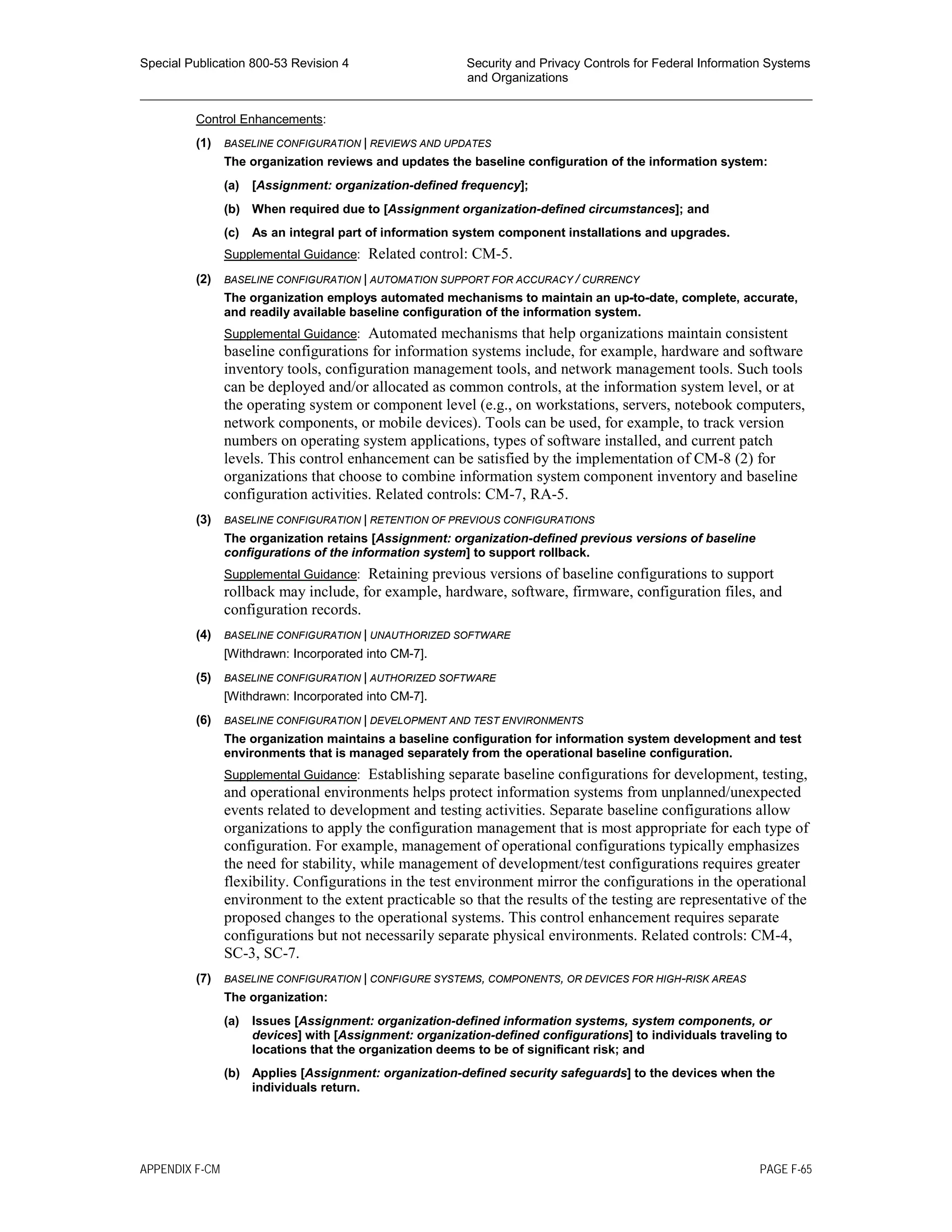 Special Publication 800-53 Revision 4 Security and Privacy Controls for Federal Information Systems
and Organizations
________________________________________________________________________________________________
Control Enhancements:
(1) BASELINE CONFIGURATION | REVIEWS AND UPDATES
The organization reviews and updates the baseline configuration of the information system:
(a) [Assignment: organization-defined frequency];
(b) When required due to [Assignment organization-defined circumstances]; and
(c) As an integral part of information system component installations and upgrades.
Supplemental Guidance: Related control: CM-5.
(2) BASELINE CONFIGURATION | AUTOMATION SUPPORT FOR ACCURACY / CURRENCY
The organization employs automated mechanisms to maintain an up-to-date, complete, accurate,
and readily available baseline configuration of the information system.
Supplemental Guidance: Automated mechanisms that help organizations maintain consistent
baseline configurations for information systems include, for example, hardware and software
inventory tools, configuration management tools, and network management tools. Such tools
can be deployed and/or allocated as common controls, at the information system level, or at
the operating system or component level (e.g., on workstations, servers, notebook computers,
network components, or mobile devices). Tools can be used, for example, to track version
numbers on operating system applications, types of software installed, and current patch
levels. This control enhancement can be satisfied by the implementation of CM-8 (2) for
organizations that choose to combine information system component inventory and baseline
configuration activities. Related controls: CM-7, RA-5.
(3) BASELINE CONFIGURATION | RETENTION OF PREVIOUS CONFIGURATIONS
The organization retains [Assignment: organization-defined previous versions of baseline
configurations of the information system] to support rollback.
Supplemental Guidance: Retaining previous versions of baseline configurations to support
rollback may include, for example, hardware, software, firmware, configuration files, and
configuration records.
(4) BASELINE CONFIGURATION | UNAUTHORIZED SOFTWARE
[Withdrawn: Incorporated into CM-7].
(5) BASELINE CONFIGURATION | AUTHORIZED SOFTWARE
[Withdrawn: Incorporated into CM-7].
(6) BASELINE CONFIGURATION | DEVELOPMENT AND TEST ENVIRONMENTS
The organization maintains a baseline configuration for information system development and test
environments that is managed separately from the operational baseline configuration.
Supplemental Guidance: Establishing separate baseline configurations for development, testing,
and operational environments helps protect information systems from unplanned/unexpected
events related to development and testing activities. Separate baseline configurations allow
organizations to apply the configuration management that is most appropriate for each type of
configuration. For example, management of operational configurations typically emphasizes
the need for stability, while management of development/test configurations requires greater
flexibility. Configurations in the test environment mirror the configurations in the operational
environment to the extent practicable so that the results of the testing are representative of the
proposed changes to the operational systems. This control enhancement requires separate
configurations but not necessarily separate physical environments. Related controls: CM-4,
SC-3, SC-7.
(7) BASELINE CONFIGURATION | CONFIGURE SYSTEMS, COMPONENTS, OR DEVICES FOR HIGH-RISK AREAS
The organization:
(a) Issues [Assignment: organization-defined information systems, system components, or
devices] with [Assignment: organization-defined configurations] to individuals traveling to
locations that the organization deems to be of significant risk; and
(b) Applies [Assignment: organization-defined security safeguards] to the devices when the
individuals return.
APPENDIX F-CM PAGE F-65
 