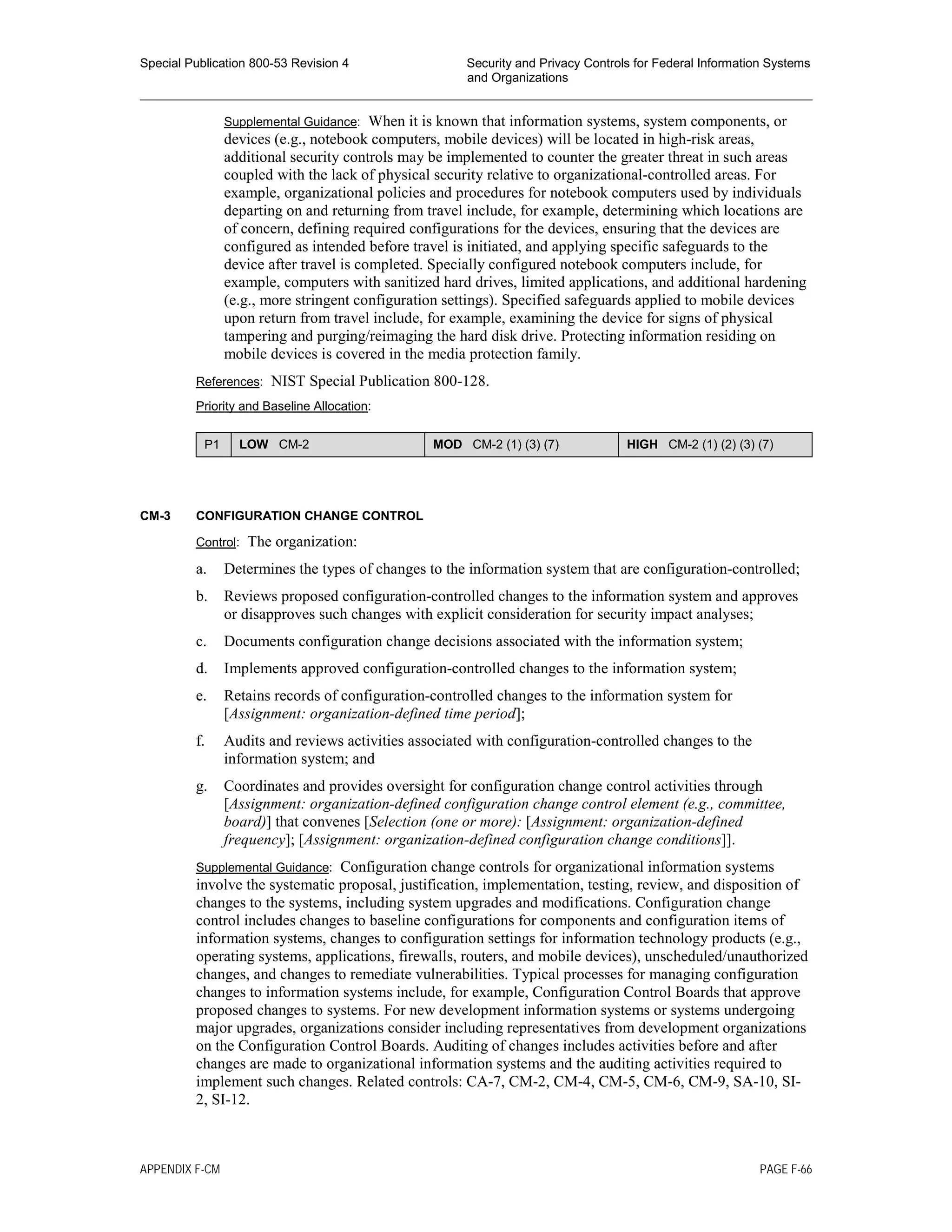 Special Publication 800-53 Revision 4 Security and Privacy Controls for Federal Information Systems
and Organizations
________________________________________________________________________________________________
Supplemental Guidance: When it is known that information systems, system components, or
devices (e.g., notebook computers, mobile devices) will be located in high-risk areas,
additional security controls may be implemented to counter the greater threat in such areas
coupled with the lack of physical security relative to organizational-controlled areas. For
example, organizational policies and procedures for notebook computers used by individuals
departing on and returning from travel include, for example, determining which locations are
of concern, defining required configurations for the devices, ensuring that the devices are
configured as intended before travel is initiated, and applying specific safeguards to the
device after travel is completed. Specially configured notebook computers include, for
example, computers with sanitized hard drives, limited applications, and additional hardening
(e.g., more stringent configuration settings). Specified safeguards applied to mobile devices
upon return from travel include, for example, examining the device for signs of physical
tampering and purging/reimaging the hard disk drive. Protecting information residing on
mobile devices is covered in the media protection family.
References: NIST Special Publication 800-128.
Priority and Baseline Allocation:
P1 LOW CM-2 MOD CM-2 (1) (3) (7) HIGH CM-2 (1) (2) (3) (7)
CM-3 CONFIGURATION CHANGE CONTROL
Control: The organization:
a. Determines the types of changes to the information system that are configuration-controlled;
b. Reviews proposed configuration-controlled changes to the information system and approves
or disapproves such changes with explicit consideration for security impact analyses;
c. Documents configuration change decisions associated with the information system;
d. Implements approved configuration-controlled changes to the information system;
e. Retains records of configuration-controlled changes to the information system for
[Assignment: organization-defined time period];
f. Audits and reviews activities associated with configuration-controlled changes to the
information system; and
g. Coordinates and provides oversight for configuration change control activities through
[Assignment: organization-defined configuration change control element (e.g., committee,
board)] that convenes [Selection (one or more): [Assignment: organization-defined
frequency]; [Assignment: organization-defined configuration change conditions]].
Supplemental Guidance: Configuration change controls for organizational information systems
involve the systematic proposal, justification, implementation, testing, review, and disposition of
changes to the systems, including system upgrades and modifications. Configuration change
control includes changes to baseline configurations for components and configuration items of
information systems, changes to configuration settings for information technology products (e.g.,
operating systems, applications, firewalls, routers, and mobile devices), unscheduled/unauthorized
changes, and changes to remediate vulnerabilities. Typical processes for managing configuration
changes to information systems include, for example, Configuration Control Boards that approve
proposed changes to systems. For new development information systems or systems undergoing
major upgrades, organizations consider including representatives from development organizations
on the Configuration Control Boards. Auditing of changes includes activities before and after
changes are made to organizational information systems and the auditing activities required to
implement such changes. Related controls: CA-7, CM-2, CM-4, CM-5, CM-6, CM-9, SA-10, SI-
2, SI-12.
APPENDIX F-CM PAGE F-66
 