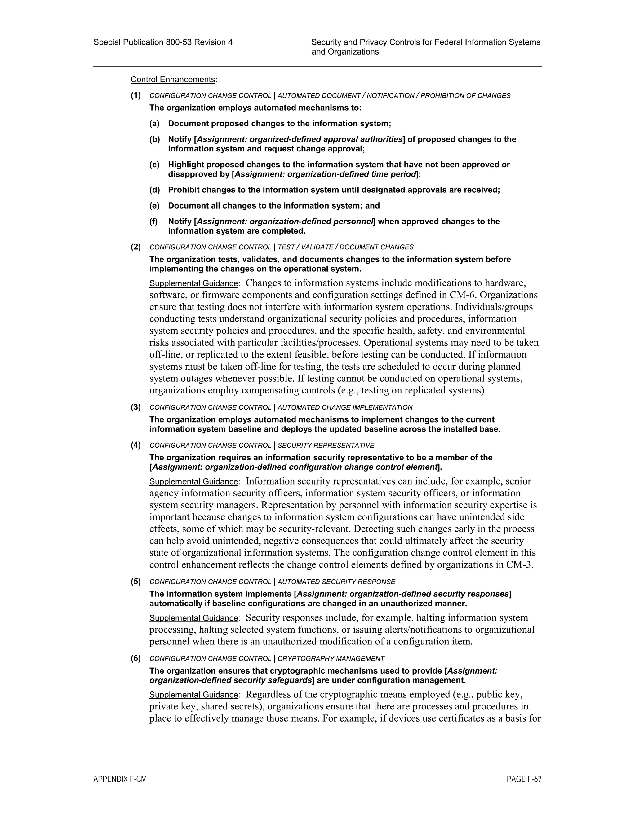 Special Publication 800-53 Revision 4 Security and Privacy Controls for Federal Information Systems
and Organizations
________________________________________________________________________________________________
Control Enhancements:
(1) CONFIGURATION CHANGE CONTROL | AUTOMATED DOCUMENT / NOTIFICATION / PROHIBITION OF CHANGES
The organization employs automated mechanisms to:
(a) Document proposed changes to the information system;
(b) Notify [Assignment: organized-defined approval authorities] of proposed changes to the
information system and request change approval;
(c) Highlight proposed changes to the information system that have not been approved or
disapproved by [Assignment: organization-defined time period];
(d) Prohibit changes to the information system until designated approvals are received;
(e) Document all changes to the information system; and
(f) Notify [Assignment: organization-defined personnel] when approved changes to the
information system are completed.
(2) CONFIGURATION CHANGE CONTROL | TEST / VALIDATE / DOCUMENT CHANGES
The organization tests, validates, and documents changes to the information system before
implementing the changes on the operational system.
Supplemental Guidance: Changes to information systems include modifications to hardware,
software, or firmware components and configuration settings defined in CM-6. Organizations
ensure that testing does not interfere with information system operations. Individuals/groups
conducting tests understand organizational security policies and procedures, information
system security policies and procedures, and the specific health, safety, and environmental
risks associated with particular facilities/processes. Operational systems may need to be taken
off-line, or replicated to the extent feasible, before testing can be conducted. If information
systems must be taken off-line for testing, the tests are scheduled to occur during planned
system outages whenever possible. If testing cannot be conducted on operational systems,
organizations employ compensating controls (e.g., testing on replicated systems).
(3) CONFIGURATION CHANGE CONTROL | AUTOMATED CHANGE IMPLEMENTATION
The organization employs automated mechanisms to implement changes to the current
information system baseline and deploys the updated baseline across the installed base.
(4) CONFIGURATION CHANGE CONTROL | SECURITY REPRESENTATIVE
The organization requires an information security representative to be a member of the
[Assignment: organization-defined configuration change control element].
Supplemental Guidance: Information security representatives can include, for example, senior
agency information security officers, information system security officers, or information
system security managers. Representation by personnel with information security expertise is
important because changes to information system configurations can have unintended side
effects, some of which may be security-relevant. Detecting such changes early in the process
can help avoid unintended, negative consequences that could ultimately affect the security
state of organizational information systems. The configuration change control element in this
control enhancement reflects the change control elements defined by organizations in CM-3.
(5) CONFIGURATION CHANGE CONTROL | AUTOMATED SECURITY RESPONSE
The information system implements [Assignment: organization-defined security responses]
automatically if baseline configurations are changed in an unauthorized manner.
Supplemental Guidance: Security responses include, for example, halting information system
processing, halting selected system functions, or issuing alerts/notifications to organizational
personnel when there is an unauthorized modification of a configuration item.
(6) CONFIGURATION CHANGE CONTROL | CRYPTOGRAPHY MANAGEMENT
The organization ensures that cryptographic mechanisms used to provide [Assignment:
organization-defined security safeguards] are under configuration management.
Supplemental Guidance: Regardless of the cryptographic means employed (e.g., public key,
private key, shared secrets), organizations ensure that there are processes and procedures in
place to effectively manage those means. For example, if devices use certificates as a basis for
APPENDIX F-CM PAGE F-67
 