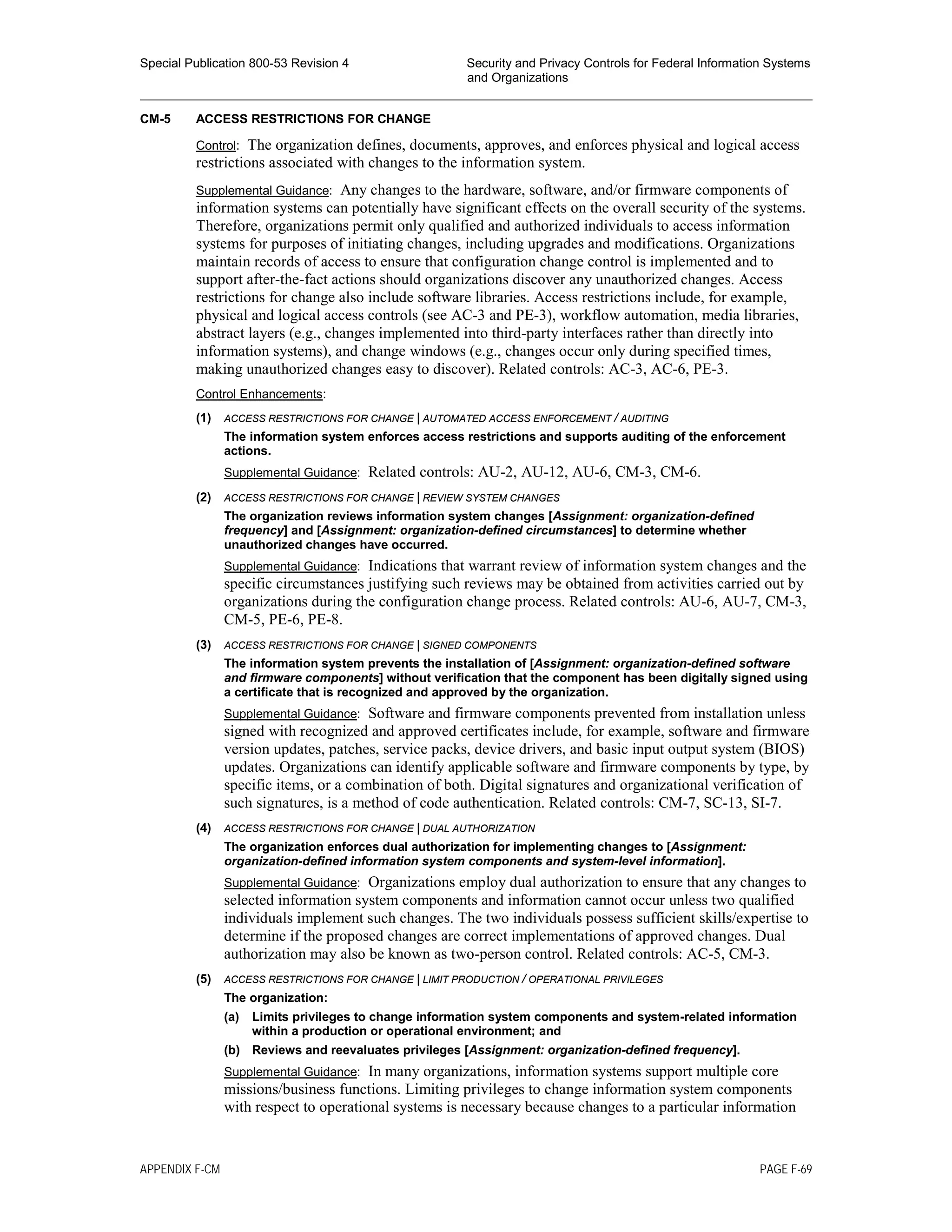 Special Publication 800-53 Revision 4 Security and Privacy Controls for Federal Information Systems
and Organizations
________________________________________________________________________________________________
CM-5 ACCESS RESTRICTIONS FOR CHANGE
Control: The organization defines, documents, approves, and enforces physical and logical access
restrictions associated with changes to the information system.
Supplemental Guidance: Any changes to the hardware, software, and/or firmware components of
information systems can potentially have significant effects on the overall security of the systems.
Therefore, organizations permit only qualified and authorized individuals to access information
systems for purposes of initiating changes, including upgrades and modifications. Organizations
maintain records of access to ensure that configuration change control is implemented and to
support after-the-fact actions should organizations discover any unauthorized changes. Access
restrictions for change also include software libraries. Access restrictions include, for example,
physical and logical access controls (see AC-3 and PE-3), workflow automation, media libraries,
abstract layers (e.g., changes implemented into third-party interfaces rather than directly into
information systems), and change windows (e.g., changes occur only during specified times,
making unauthorized changes easy to discover). Related controls: AC-3, AC-6, PE-3.
Control Enhancements:
(1) ACCESS RESTRICTIONS FOR CHANGE | AUTOMATED ACCESS ENFORCEMENT / AUDITING
The information system enforces access restrictions and supports auditing of the enforcement
actions.
Supplemental Guidance: Related controls: AU-2, AU-12, AU-6, CM-3, CM-6.
(2) ACCESS RESTRICTIONS FOR CHANGE | REVIEW SYSTEM CHANGES
The organization reviews information system changes [Assignment: organization-defined
frequency] and [Assignment: organization-defined circumstances] to determine whether
unauthorized changes have occurred.
Supplemental Guidance: Indications that warrant review of information system changes and the
specific circumstances justifying such reviews may be obtained from activities carried out by
organizations during the configuration change process. Related controls: AU-6, AU-7, CM-3,
CM-5, PE-6, PE-8.
(3) ACCESS RESTRICTIONS FOR CHANGE | SIGNED COMPONENTS
The information system prevents the installation of [Assignment: organization-defined software
and firmware components] without verification that the component has been digitally signed using
a certificate that is recognized and approved by the organization.
Supplemental Guidance: Software and firmware components prevented from installation unless
signed with recognized and approved certificates include, for example, software and firmware
version updates, patches, service packs, device drivers, and basic input output system (BIOS)
updates. Organizations can identify applicable software and firmware components by type, by
specific items, or a combination of both. Digital signatures and organizational verification of
such signatures, is a method of code authentication. Related controls: CM-7, SC-13, SI-7.
(4) ACCESS RESTRICTIONS FOR CHANGE | DUAL AUTHORIZATION
The organization enforces dual authorization for implementing changes to [Assignment:
organization-defined information system components and system-level information].
Supplemental Guidance: Organizations employ dual authorization to ensure that any changes to
selected information system components and information cannot occur unless two qualified
individuals implement such changes. The two individuals possess sufficient skills/expertise to
determine if the proposed changes are correct implementations of approved changes. Dual
authorization may also be known as two-person control. Related controls: AC-5, CM-3.
(5) ACCESS RESTRICTIONS FOR CHANGE | LIMIT PRODUCTION / OPERATIONAL PRIVILEGES
The organization:
(a) Limits privileges to change information system components and system-related information
within a production or operational environment; and
(b) Reviews and reevaluates privileges [Assignment: organization-defined frequency].
Supplemental Guidance: In many organizations, information systems support multiple core
missions/business functions. Limiting privileges to change information system components
with respect to operational systems is necessary because changes to a particular information
APPENDIX F-CM PAGE F-69
 