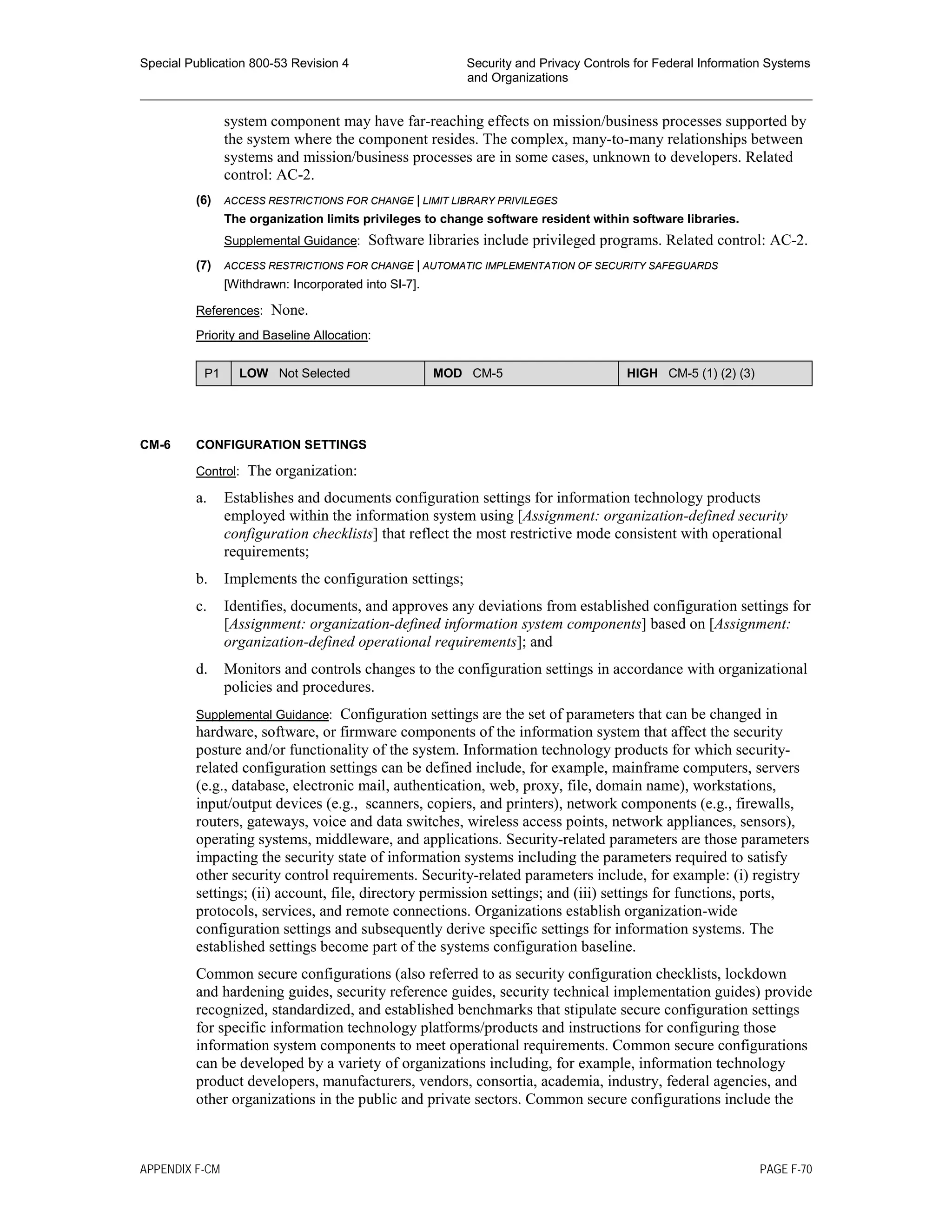 Special Publication 800-53 Revision 4 Security and Privacy Controls for Federal Information Systems
and Organizations
________________________________________________________________________________________________
system component may have far-reaching effects on mission/business processes supported by
the system where the component resides. The complex, many-to-many relationships between
systems and mission/business processes are in some cases, unknown to developers. Related
control: AC-2.
(6) ACCESS RESTRICTIONS FOR CHANGE | LIMIT LIBRARY PRIVILEGES
The organization limits privileges to change software resident within software libraries.
Supplemental Guidance: Software libraries include privileged programs. Related control: AC-2.
(7) ACCESS RESTRICTIONS FOR CHANGE | AUTOMATIC IMPLEMENTATION OF SECURITY SAFEGUARDS
[Withdrawn: Incorporated into SI-7].
References: None.
Priority and Baseline Allocation:
P1 LOW Not Selected MOD CM-5 HIGH CM-5 (1) (2) (3)
CM-6 CONFIGURATION SETTINGS
Control: The organization:
a. Establishes and documents configuration settings for information technology products
employed within the information system using [Assignment: organization-defined security
configuration checklists] that reflect the most restrictive mode consistent with operational
requirements;
b. Implements the configuration settings;
c. Identifies, documents, and approves any deviations from established configuration settings for
[Assignment: organization-defined information system components] based on [Assignment:
organization-defined operational requirements]; and
d. Monitors and controls changes to the configuration settings in accordance with organizational
policies and procedures.
Supplemental Guidance: Configuration settings are the set of parameters that can be changed in
hardware, software, or firmware components of the information system that affect the security
posture and/or functionality of the system. Information technology products for which security-
related configuration settings can be defined include, for example, mainframe computers, servers
(e.g., database, electronic mail, authentication, web, proxy, file, domain name), workstations,
input/output devices (e.g., scanners, copiers, and printers), network components (e.g., firewalls,
routers, gateways, voice and data switches, wireless access points, network appliances, sensors),
operating systems, middleware, and applications. Security-related parameters are those parameters
impacting the security state of information systems including the parameters required to satisfy
other security control requirements. Security-related parameters include, for example: (i) registry
settings; (ii) account, file, directory permission settings; and (iii) settings for functions, ports,
protocols, services, and remote connections. Organizations establish organization-wide
configuration settings and subsequently derive specific settings for information systems. The
established settings become part of the systems configuration baseline.
Common secure configurations (also referred to as security configuration checklists, lockdown
and hardening guides, security reference guides, security technical implementation guides) provide
recognized, standardized, and established benchmarks that stipulate secure configuration settings
for specific information technology platforms/products and instructions for configuring those
information system components to meet operational requirements. Common secure configurations
can be developed by a variety of organizations including, for example, information technology
product developers, manufacturers, vendors, consortia, academia, industry, federal agencies, and
other organizations in the public and private sectors. Common secure configurations include the
APPENDIX F-CM PAGE F-70
 
