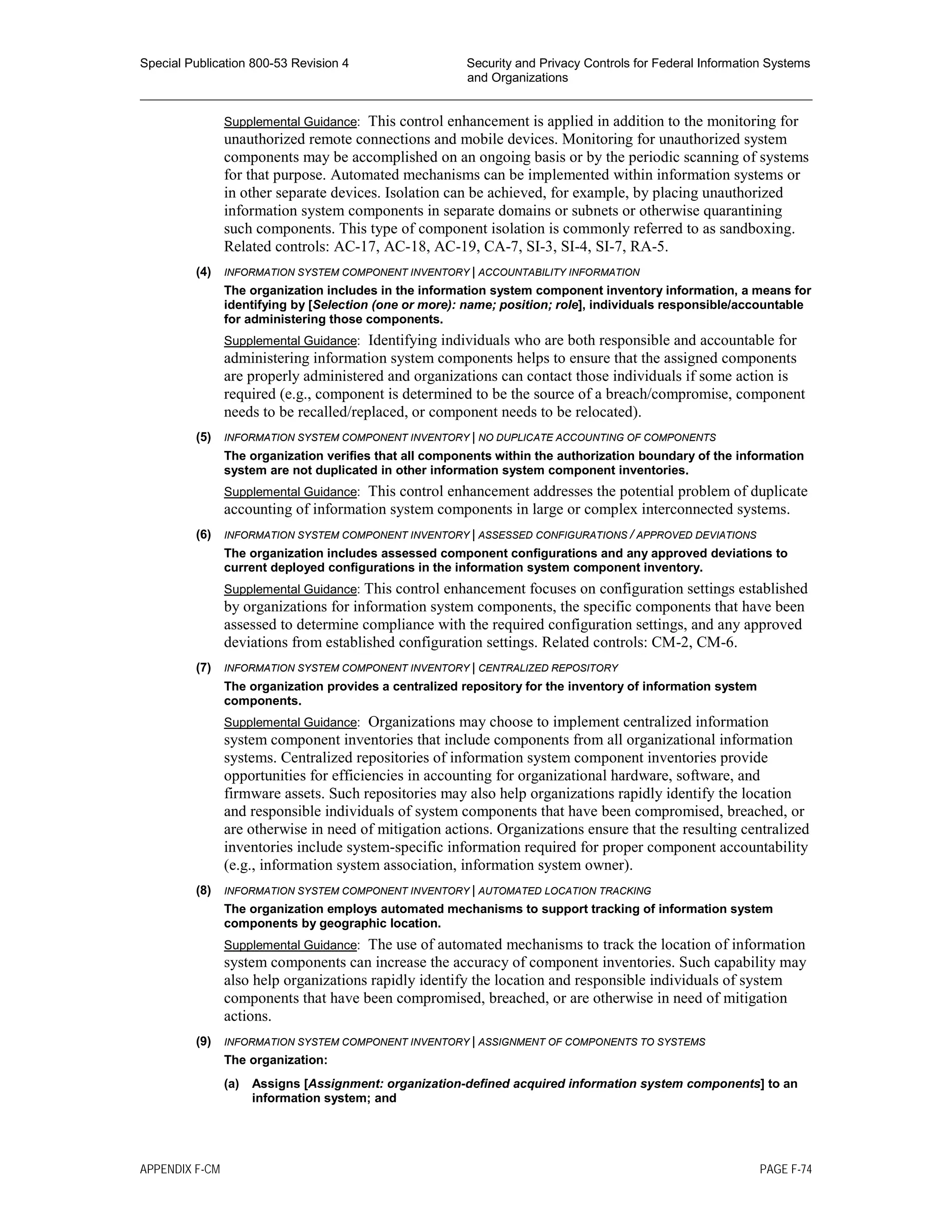 Special Publication 800-53 Revision 4 Security and Privacy Controls for Federal Information Systems
and Organizations
________________________________________________________________________________________________
Supplemental Guidance: This control enhancement is applied in addition to the monitoring for
unauthorized remote connections and mobile devices. Monitoring for unauthorized system
components may be accomplished on an ongoing basis or by the periodic scanning of systems
for that purpose. Automated mechanisms can be implemented within information systems or
in other separate devices. Isolation can be achieved, for example, by placing unauthorized
information system components in separate domains or subnets or otherwise quarantining
such components. This type of component isolation is commonly referred to as sandboxing.
Related controls: AC-17, AC-18, AC-19, CA-7, SI-3, SI-4, SI-7, RA-5.
(4) INFORMATION SYSTEM COMPONENT INVENTORY | ACCOUNTABILITY INFORMATION
The organization includes in the information system component inventory information, a means for
identifying by [Selection (one or more): name; position; role], individuals responsible/accountable
for administering those components.
Supplemental Guidance: Identifying individuals who are both responsible and accountable for
administering information system components helps to ensure that the assigned components
are properly administered and organizations can contact those individuals if some action is
required (e.g., component is determined to be the source of a breach/compromise, component
needs to be recalled/replaced, or component needs to be relocated).
(5) INFORMATION SYSTEM COMPONENT INVENTORY | NO DUPLICATE ACCOUNTING OF COMPONENTS
The organization verifies that all components within the authorization boundary of the information
system are not duplicated in other information system component inventories.
Supplemental Guidance: This control enhancement addresses the potential problem of duplicate
accounting of information system components in large or complex interconnected systems.
(6) INFORMATION SYSTEM COMPONENT INVENTORY | ASSESSED CONFIGURATIONS / APPROVED DEVIATIONS
The organization includes assessed component configurations and any approved deviations to
current deployed configurations in the information system component inventory.
Supplemental Guidance: This control enhancement focuses on configuration settings established
by organizations for information system components, the specific components that have been
assessed to determine compliance with the required configuration settings, and any approved
deviations from established configuration settings. Related controls: CM-2, CM-6.
(7) INFORMATION SYSTEM COMPONENT INVENTORY | CENTRALIZED REPOSITORY
The organization provides a centralized repository for the inventory of information system
components.
Supplemental Guidance: Organizations may choose to implement centralized information
system component inventories that include components from all organizational information
systems. Centralized repositories of information system component inventories provide
opportunities for efficiencies in accounting for organizational hardware, software, and
firmware assets. Such repositories may also help organizations rapidly identify the location
and responsible individuals of system components that have been compromised, breached, or
are otherwise in need of mitigation actions. Organizations ensure that the resulting centralized
inventories include system-specific information required for proper component accountability
(e.g., information system association, information system owner).
(8) INFORMATION SYSTEM COMPONENT INVENTORY | AUTOMATED LOCATION TRACKING
The organization employs automated mechanisms to support tracking of information system
components by geographic location.
Supplemental Guidance: The use of automated mechanisms to track the location of information
system components can increase the accuracy of component inventories. Such capability may
also help organizations rapidly identify the location and responsible individuals of system
components that have been compromised, breached, or are otherwise in need of mitigation
actions.
(9) INFORMATION SYSTEM COMPONENT INVENTORY | ASSIGNMENT OF COMPONENTS TO SYSTEMS
The organization:
(a) Assigns [Assignment: organization-defined acquired information system components] to an
information system; and
APPENDIX F-CM PAGE F-74
 
