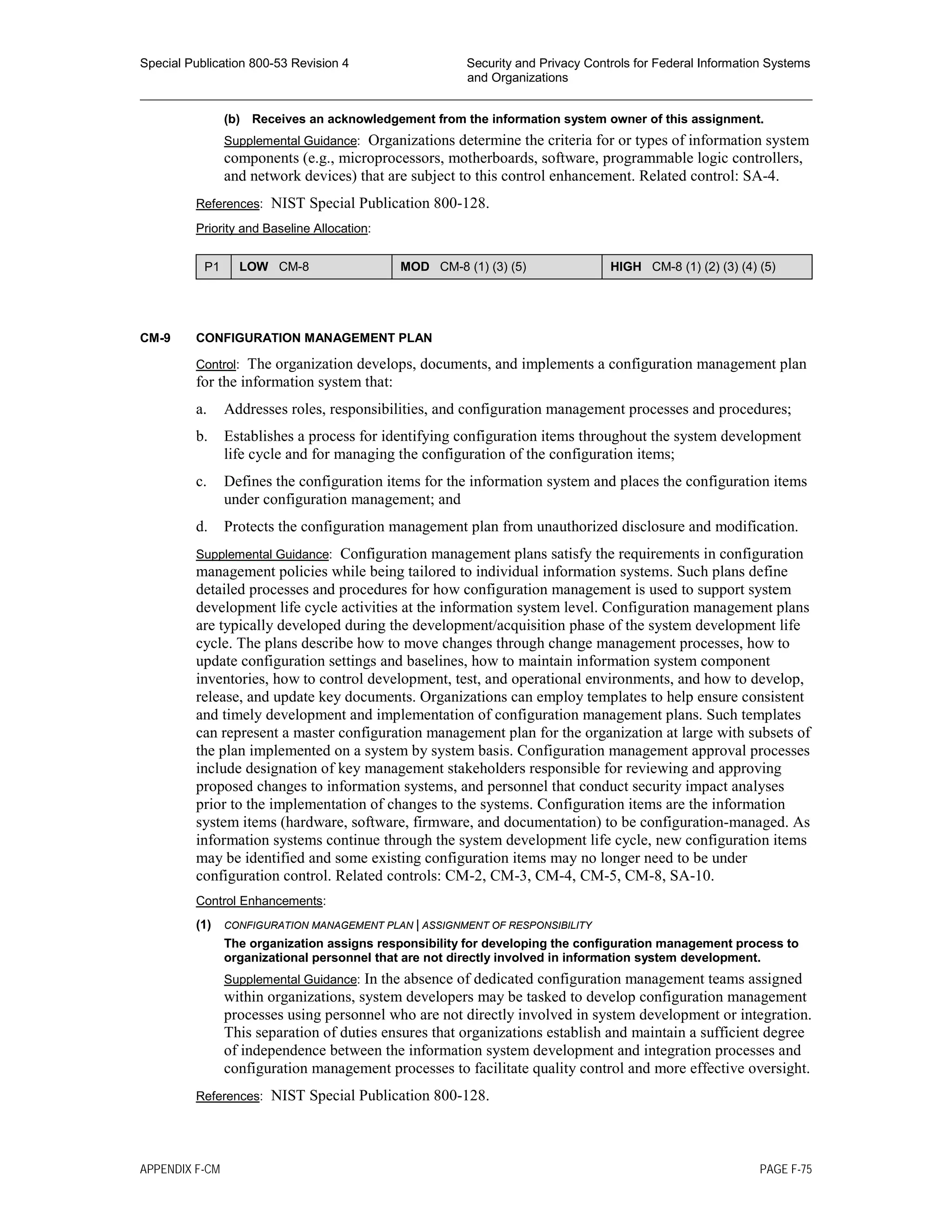 Special Publication 800-53 Revision 4 Security and Privacy Controls for Federal Information Systems
and Organizations
________________________________________________________________________________________________
(b) Receives an acknowledgement from the information system owner of this assignment.
Supplemental Guidance: Organizations determine the criteria for or types of information system
components (e.g., microprocessors, motherboards, software, programmable logic controllers,
and network devices) that are subject to this control enhancement. Related control: SA-4.
References: NIST Special Publication 800-128.
Priority and Baseline Allocation:
P1 LOW CM-8 MOD CM-8 (1) (3) (5) HIGH CM-8 (1) (2) (3) (4) (5)
CM-9 CONFIGURATION MANAGEMENT PLAN
Control: The organization develops, documents, and implements a configuration management plan
for the information system that:
a. Addresses roles, responsibilities, and configuration management processes and procedures;
b. Establishes a process for identifying configuration items throughout the system development
life cycle and for managing the configuration of the configuration items;
c. Defines the configuration items for the information system and places the configuration items
under configuration management; and
d. Protects the configuration management plan from unauthorized disclosure and modification.
Supplemental Guidance: Configuration management plans satisfy the requirements in configuration
management policies while being tailored to individual information systems. Such plans define
detailed processes and procedures for how configuration management is used to support system
development life cycle activities at the information system level. Configuration management plans
are typically developed during the development/acquisition phase of the system development life
cycle. The plans describe how to move changes through change management processes, how to
update configuration settings and baselines, how to maintain information system component
inventories, how to control development, test, and operational environments, and how to develop,
release, and update key documents. Organizations can employ templates to help ensure consistent
and timely development and implementation of configuration management plans. Such templates
can represent a master configuration management plan for the organization at large with subsets of
the plan implemented on a system by system basis. Configuration management approval processes
include designation of key management stakeholders responsible for reviewing and approving
proposed changes to information systems, and personnel that conduct security impact analyses
prior to the implementation of changes to the systems. Configuration items are the information
system items (hardware, software, firmware, and documentation) to be configuration-managed. As
information systems continue through the system development life cycle, new configuration items
may be identified and some existing configuration items may no longer need to be under
configuration control. Related controls: CM-2, CM-3, CM-4, CM-5, CM-8, SA-10.
Control Enhancements:
(1) CONFIGURATION MANAGEMENT PLAN | ASSIGNMENT OF RESPONSIBILITY
The organization assigns responsibility for developing the configuration management process to
organizational personnel that are not directly involved in information system development.
Supplemental Guidance: In the absence of dedicated configuration management teams assigned
within organizations, system developers may be tasked to develop configuration management
processes using personnel who are not directly involved in system development or integration.
This separation of duties ensures that organizations establish and maintain a sufficient degree
of independence between the information system development and integration processes and
configuration management processes to facilitate quality control and more effective oversight.
References: NIST Special Publication 800-128.
APPENDIX F-CM PAGE F-75
 