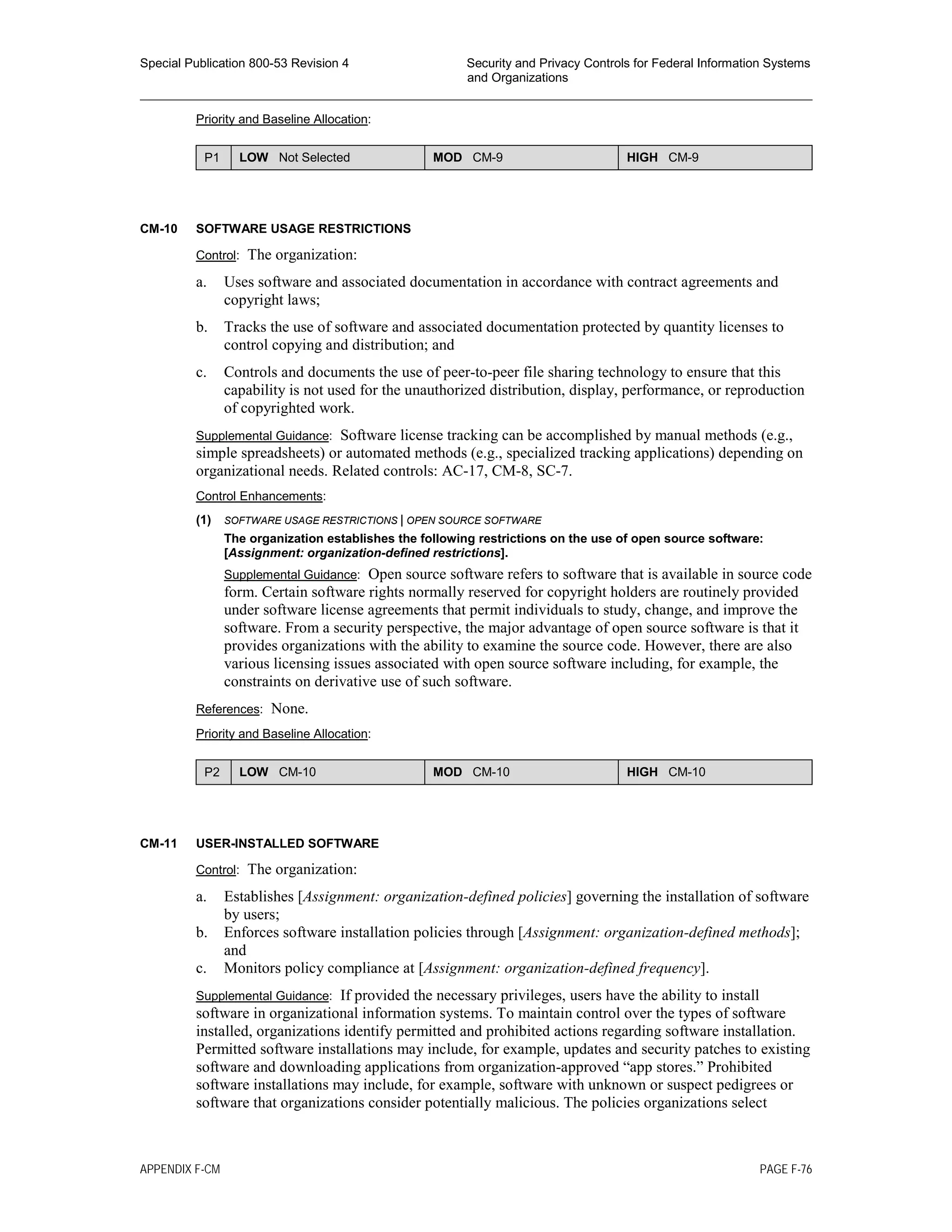 Special Publication 800-53 Revision 4 Security and Privacy Controls for Federal Information Systems
and Organizations
________________________________________________________________________________________________
Priority and Baseline Allocation:
P1 LOW Not Selected MOD CM-9 HIGH CM-9
CM-10 SOFTWARE USAGE RESTRICTIONS
Control: The organization:
a. Uses software and associated documentation in accordance with contract agreements and
copyright laws;
b. Tracks the use of software and associated documentation protected by quantity licenses to
control copying and distribution; and
c. Controls and documents the use of peer-to-peer file sharing technology to ensure that this
capability is not used for the unauthorized distribution, display, performance, or reproduction
of copyrighted work.
Supplemental Guidance: Software license tracking can be accomplished by manual methods (e.g.,
simple spreadsheets) or automated methods (e.g., specialized tracking applications) depending on
organizational needs. Related controls: AC-17, CM-8, SC-7.
Control Enhancements:
(1) SOFTWARE USAGE RESTRICTIONS | OPEN SOURCE SOFTWARE
The organization establishes the following restrictions on the use of open source software:
[Assignment: organization-defined restrictions].
Supplemental Guidance: Open source software refers to software that is available in source code
form. Certain software rights normally reserved for copyright holders are routinely provided
under software license agreements that permit individuals to study, change, and improve the
software. From a security perspective, the major advantage of open source software is that it
provides organizations with the ability to examine the source code. However, there are also
various licensing issues associated with open source software including, for example, the
constraints on derivative use of such software.
References: None.
Priority and Baseline Allocation:
P2 LOW CM-10 MOD CM-10 HIGH CM-10
CM-11 USER-INSTALLED SOFTWARE
Control: The organization:
a. Establishes [Assignment: organization-defined policies] governing the installation of software
by users;
b. Enforces software installation policies through [Assignment: organization-defined methods];
and
c. Monitors policy compliance at [Assignment: organization-defined frequency].
Supplemental Guidance: If provided the necessary privileges, users have the ability to install
software in organizational information systems. To maintain control over the types of software
installed, organizations identify permitted and prohibited actions regarding software installation.
Permitted software installations may include, for example, updates and security patches to existing
software and downloading applications from organization-approved “app stores.” Prohibited
software installations may include, for example, software with unknown or suspect pedigrees or
software that organizations consider potentially malicious. The policies organizations select
APPENDIX F-CM PAGE F-76
 