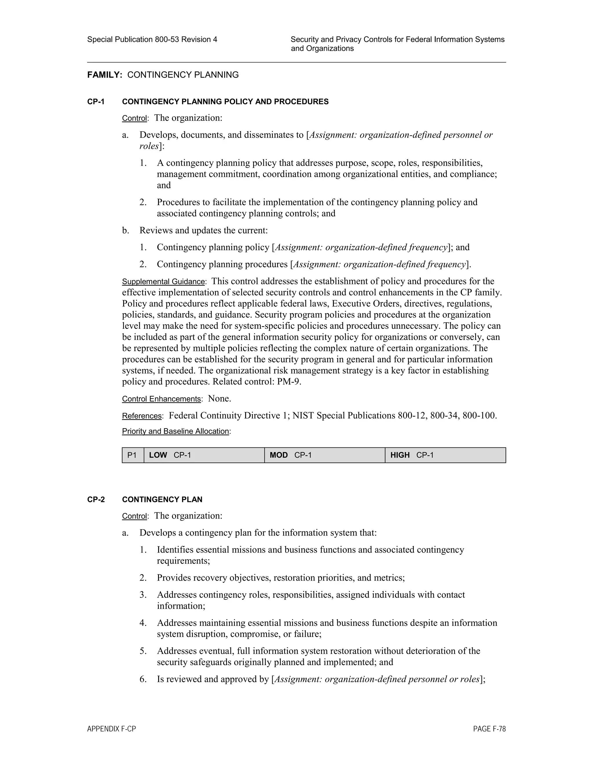 Special Publication 800-53 Revision 4 Security and Privacy Controls for Federal Information Systems
and Organizations
________________________________________________________________________________________________
FAMILY: CONTINGENCY PLANNING
CP-1 CONTINGENCY PLANNING POLICY AND PROCEDURES
Control: The organization:
a. Develops, documents, and disseminates to [Assignment: organization-defined personnel or
roles]:
1. A contingency planning policy that addresses purpose, scope, roles, responsibilities,
management commitment, coordination among organizational entities, and compliance;
and
2. Procedures to facilitate the implementation of the contingency planning policy and
associated contingency planning controls; and
b. Reviews and updates the current:
1. Contingency planning policy [Assignment: organization-defined frequency]; and
2. Contingency planning procedures [Assignment: organization-defined frequency].
Supplemental Guidance: This control addresses the establishment of policy and procedures for the
effective implementation of selected security controls and control enhancements in the CP family.
Policy and procedures reflect applicable federal laws, Executive Orders, directives, regulations,
policies, standards, and guidance. Security program policies and procedures at the organization
level may make the need for system-specific policies and procedures unnecessary. The policy can
be included as part of the general information security policy for organizations or conversely, can
be represented by multiple policies reflecting the complex nature of certain organizations. The
procedures can be established for the security program in general and for particular information
systems, if needed. The organizational risk management strategy is a key factor in establishing
policy and procedures. Related control: PM-9.
Control Enhancements: None.
References: Federal Continuity Directive 1; NIST Special Publications 800-12, 800-34, 800-100.
Priority and Baseline Allocation:
P1 LOW CP-1 MOD CP-1 HIGH CP-1
CP-2 CONTINGENCY PLAN
Control: The organization:
a. Develops a contingency plan for the information system that:
1. Identifies essential missions and business functions and associated contingency
requirements;
2. Provides recovery objectives, restoration priorities, and metrics;
3. Addresses contingency roles, responsibilities, assigned individuals with contact
information;
4. Addresses maintaining essential missions and business functions despite an information
system disruption, compromise, or failure;
5. Addresses eventual, full information system restoration without deterioration of the
security safeguards originally planned and implemented; and
6. Is reviewed and approved by [Assignment: organization-defined personnel or roles];
APPENDIX F-CP PAGE F-78
 