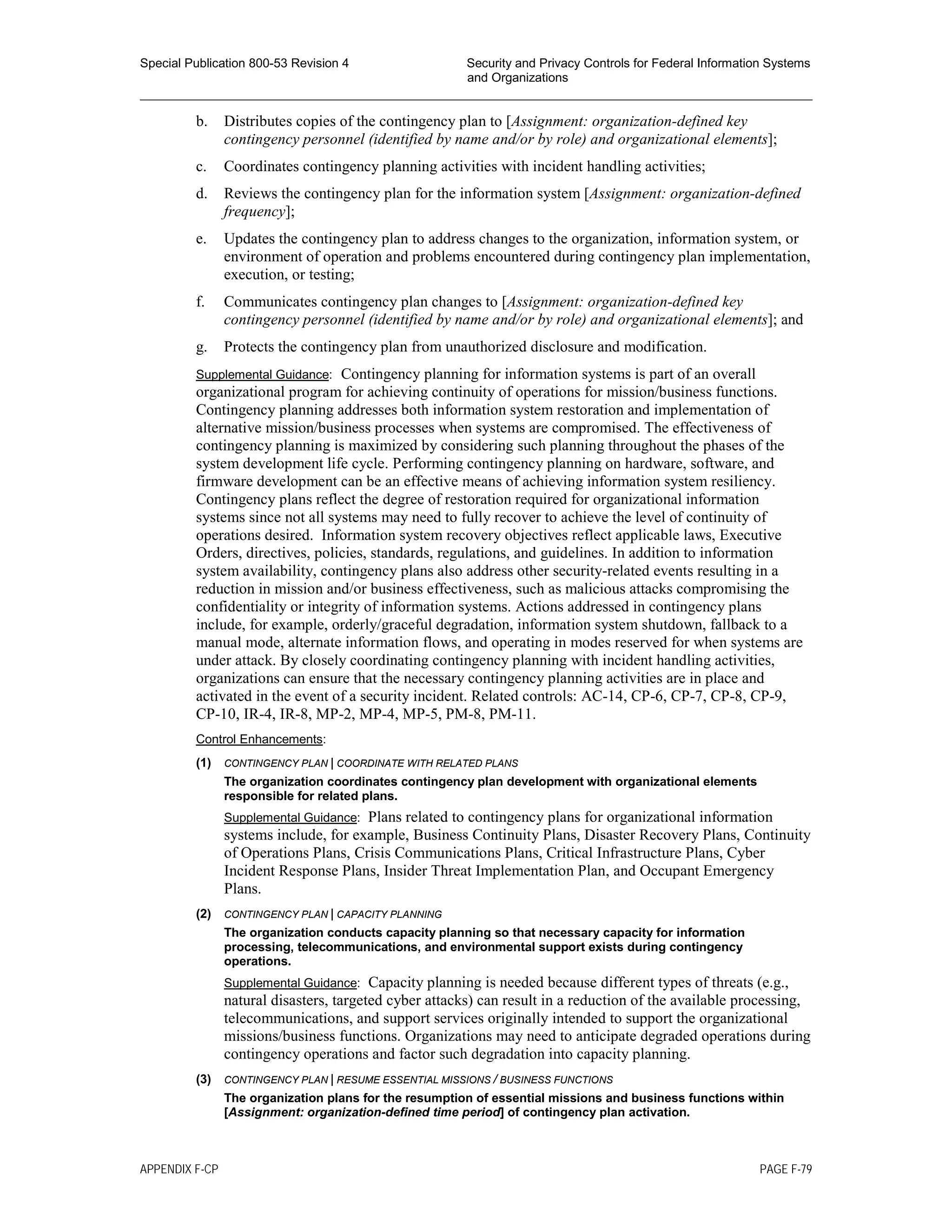 Special Publication 800-53 Revision 4 Security and Privacy Controls for Federal Information Systems
and Organizations
________________________________________________________________________________________________
b. Distributes copies of the contingency plan to [Assignment: organization-defined key
contingency personnel (identified by name and/or by role) and organizational elements];
c. Coordinates contingency planning activities with incident handling activities;
d. Reviews the contingency plan for the information system [Assignment: organization-defined
frequency];
e. Updates the contingency plan to address changes to the organization, information system, or
environment of operation and problems encountered during contingency plan implementation,
execution, or testing;
f. Communicates contingency plan changes to [Assignment: organization-defined key
contingency personnel (identified by name and/or by role) and organizational elements]; and
g. Protects the contingency plan from unauthorized disclosure and modification.
Supplemental Guidance: Contingency planning for information systems is part of an overall
organizational program for achieving continuity of operations for mission/business functions.
Contingency planning addresses both information system restoration and implementation of
alternative mission/business processes when systems are compromised. The effectiveness of
contingency planning is maximized by considering such planning throughout the phases of the
system development life cycle. Performing contingency planning on hardware, software, and
firmware development can be an effective means of achieving information system resiliency.
Contingency plans reflect the degree of restoration required for organizational information
systems since not all systems may need to fully recover to achieve the level of continuity of
operations desired. Information system recovery objectives reflect applicable laws, Executive
Orders, directives, policies, standards, regulations, and guidelines. In addition to information
system availability, contingency plans also address other security-related events resulting in a
reduction in mission and/or business effectiveness, such as malicious attacks compromising the
confidentiality or integrity of information systems. Actions addressed in contingency plans
include, for example, orderly/graceful degradation, information system shutdown, fallback to a
manual mode, alternate information flows, and operating in modes reserved for when systems are
under attack. By closely coordinating contingency planning with incident handling activities,
organizations can ensure that the necessary contingency planning activities are in place and
activated in the event of a security incident. Related controls: AC-14, CP-6, CP-7, CP-8, CP-9,
CP-10, IR-4, IR-8, MP-2, MP-4, MP-5, PM-8, PM-11.
Control Enhancements:
(1) CONTINGENCY PLAN | COORDINATE WITH RELATED PLANS
The organization coordinates contingency plan development with organizational elements
responsible for related plans.
Supplemental Guidance: Plans related to contingency plans for organizational information
systems include, for example, Business Continuity Plans, Disaster Recovery Plans, Continuity
of Operations Plans, Crisis Communications Plans, Critical Infrastructure Plans, Cyber
Incident Response Plans, Insider Threat Implementation Plan, and Occupant Emergency
Plans.
(2) CONTINGENCY PLAN | CAPACITY PLANNING
The organization conducts capacity planning so that necessary capacity for information
processing, telecommunications, and environmental support exists during contingency
operations.
Supplemental Guidance: Capacity planning is needed because different types of threats (e.g.,
natural disasters, targeted cyber attacks) can result in a reduction of the available processing,
telecommunications, and support services originally intended to support the organizational
missions/business functions. Organizations may need to anticipate degraded operations during
contingency operations and factor such degradation into capacity planning.
(3) CONTINGENCY PLAN | RESUME ESSENTIAL MISSIONS / BUSINESS FUNCTIONS
The organization plans for the resumption of essential missions and business functions within
[Assignment: organization-defined time period] of contingency plan activation.
APPENDIX F-CP PAGE F-79
 