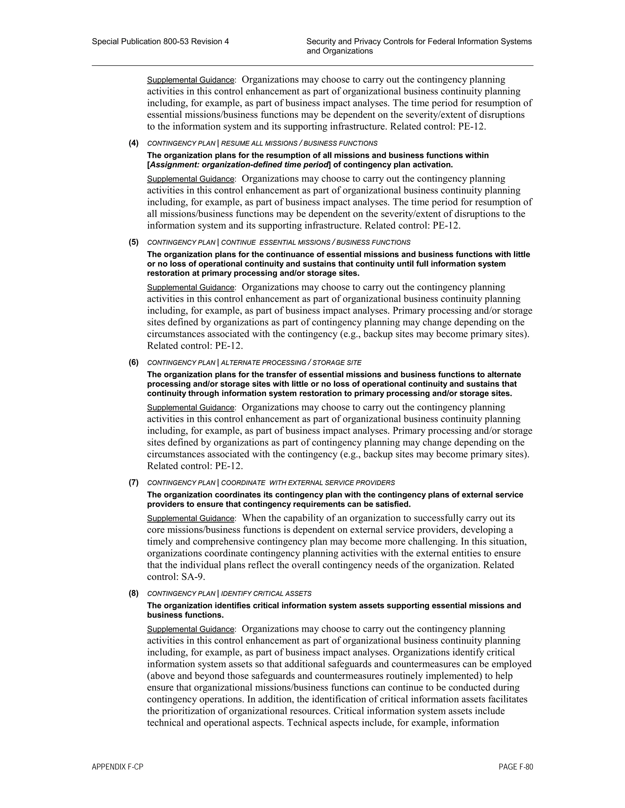 Special Publication 800-53 Revision 4 Security and Privacy Controls for Federal Information Systems
and Organizations
________________________________________________________________________________________________
Supplemental Guidance: Organizations may choose to carry out the contingency planning
activities in this control enhancement as part of organizational business continuity planning
including, for example, as part of business impact analyses. The time period for resumption of
essential missions/business functions may be dependent on the severity/extent of disruptions
to the information system and its supporting infrastructure. Related control: PE-12.
(4) CONTINGENCY PLAN | RESUME ALL MISSIONS / BUSINESS FUNCTIONS
The organization plans for the resumption of all missions and business functions within
[Assignment: organization-defined time period] of contingency plan activation.
Supplemental Guidance: Organizations may choose to carry out the contingency planning
activities in this control enhancement as part of organizational business continuity planning
including, for example, as part of business impact analyses. The time period for resumption of
all missions/business functions may be dependent on the severity/extent of disruptions to the
information system and its supporting infrastructure. Related control: PE-12.
(5) CONTINGENCY PLAN | CONTINUE ESSENTIAL MISSIONS / BUSINESS FUNCTIONS
The organization plans for the continuance of essential missions and business functions with little
or no loss of operational continuity and sustains that continuity until full information system
restoration at primary processing and/or storage sites.
Supplemental Guidance: Organizations may choose to carry out the contingency planning
activities in this control enhancement as part of organizational business continuity planning
including, for example, as part of business impact analyses. Primary processing and/or storage
sites defined by organizations as part of contingency planning may change depending on the
circumstances associated with the contingency (e.g., backup sites may become primary sites).
Related control: PE-12.
(6) CONTINGENCY PLAN | ALTERNATE PROCESSING / STORAGE SITE
The organization plans for the transfer of essential missions and business functions to alternate
processing and/or storage sites with little or no loss of operational continuity and sustains that
continuity through information system restoration to primary processing and/or storage sites.
Supplemental Guidance: Organizations may choose to carry out the contingency planning
activities in this control enhancement as part of organizational business continuity planning
including, for example, as part of business impact analyses. Primary processing and/or storage
sites defined by organizations as part of contingency planning may change depending on the
circumstances associated with the contingency (e.g., backup sites may become primary sites).
Related control: PE-12.
(7) CONTINGENCY PLAN | COORDINATE WITH EXTERNAL SERVICE PROVIDERS
The organization coordinates its contingency plan with the contingency plans of external service
providers to ensure that contingency requirements can be satisfied.
Supplemental Guidance: When the capability of an organization to successfully carry out its
core missions/business functions is dependent on external service providers, developing a
timely and comprehensive contingency plan may become more challenging. In this situation,
organizations coordinate contingency planning activities with the external entities to ensure
that the individual plans reflect the overall contingency needs of the organization. Related
control: SA-9.
(8) CONTINGENCY PLAN | IDENTIFY CRITICAL ASSETS
The organization identifies critical information system assets supporting essential missions and
business functions.
Supplemental Guidance: Organizations may choose to carry out the contingency planning
activities in this control enhancement as part of organizational business continuity planning
including, for example, as part of business impact analyses. Organizations identify critical
information system assets so that additional safeguards and countermeasures can be employed
(above and beyond those safeguards and countermeasures routinely implemented) to help
ensure that organizational missions/business functions can continue to be conducted during
contingency operations. In addition, the identification of critical information assets facilitates
the prioritization of organizational resources. Critical information system assets include
technical and operational aspects. Technical aspects include, for example, information
APPENDIX F-CP PAGE F-80
 