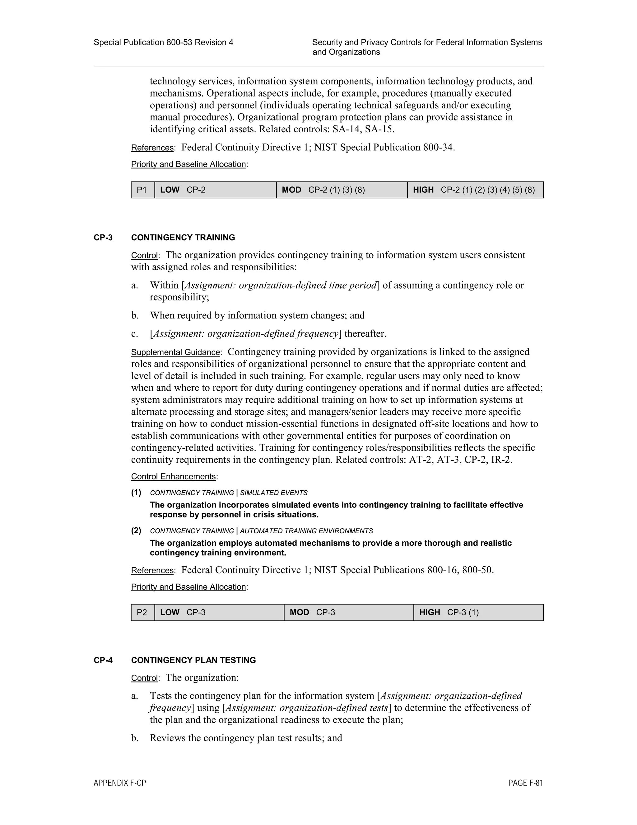 Special Publication 800-53 Revision 4 Security and Privacy Controls for Federal Information Systems
and Organizations
________________________________________________________________________________________________
technology services, information system components, information technology products, and
mechanisms. Operational aspects include, for example, procedures (manually executed
operations) and personnel (individuals operating technical safeguards and/or executing
manual procedures). Organizational program protection plans can provide assistance in
identifying critical assets. Related controls: SA-14, SA-15.
References: Federal Continuity Directive 1; NIST Special Publication 800-34.
Priority and Baseline Allocation:
P1 LOW CP-2 MOD CP-2 (1) (3) (8) HIGH CP-2 (1) (2) (3) (4) (5) (8)
CP-3 CONTINGENCY TRAINING
Control: The organization provides contingency training to information system users consistent
with assigned roles and responsibilities:
a. Within [Assignment: organization-defined time period] of assuming a contingency role or
responsibility;
b. When required by information system changes; and
c. [Assignment: organization-defined frequency] thereafter.
Supplemental Guidance: Contingency training provided by organizations is linked to the assigned
roles and responsibilities of organizational personnel to ensure that the appropriate content and
level of detail is included in such training. For example, regular users may only need to know
when and where to report for duty during contingency operations and if normal duties are affected;
system administrators may require additional training on how to set up information systems at
alternate processing and storage sites; and managers/senior leaders may receive more specific
training on how to conduct mission-essential functions in designated off-site locations and how to
establish communications with other governmental entities for purposes of coordination on
contingency-related activities. Training for contingency roles/responsibilities reflects the specific
continuity requirements in the contingency plan. Related controls: AT-2, AT-3, CP-2, IR-2.
Control Enhancements:
(1) CONTINGENCY TRAINING | SIMULATED EVENTS
The organization incorporates simulated events into contingency training to facilitate effective
response by personnel in crisis situations.
(2) CONTINGENCY TRAINING | AUTOMATED TRAINING ENVIRONMENTS
The organization employs automated mechanisms to provide a more thorough and realistic
contingency training environment.
References: Federal Continuity Directive 1; NIST Special Publications 800-16, 800-50.
Priority and Baseline Allocation:
P2 LOW CP-3 MOD CP-3 HIGH CP-3 (1)
CP-4 CONTINGENCY PLAN TESTING
Control: The organization:
a. Tests the contingency plan for the information system [Assignment: organization-defined
frequency] using [Assignment: organization-defined tests] to determine the effectiveness of
the plan and the organizational readiness to execute the plan;
b. Reviews the contingency plan test results; and
APPENDIX F-CP PAGE F-81
 