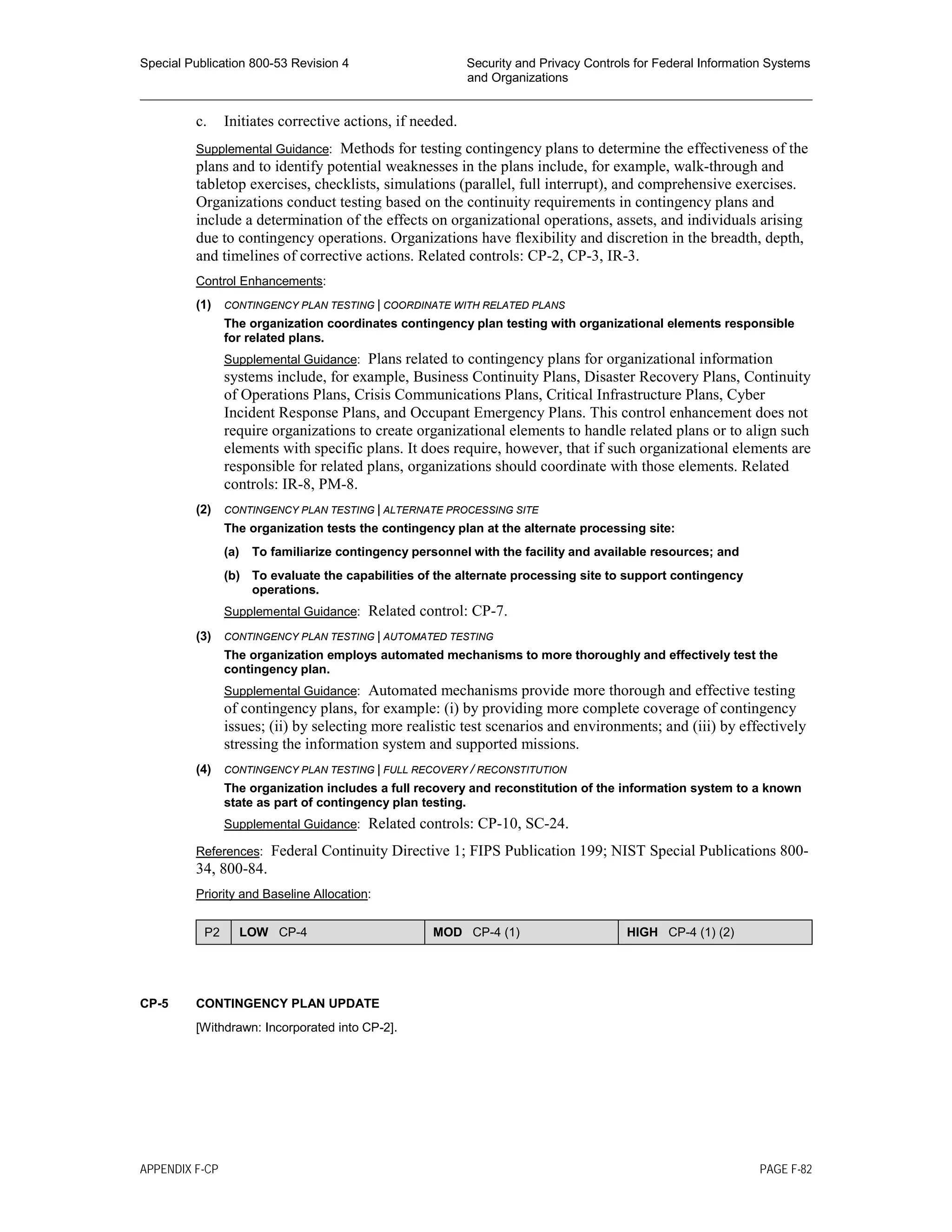 Special Publication 800-53 Revision 4 Security and Privacy Controls for Federal Information Systems
and Organizations
________________________________________________________________________________________________
c. Initiates corrective actions, if needed.
Supplemental Guidance: Methods for testing contingency plans to determine the effectiveness of the
plans and to identify potential weaknesses in the plans include, for example, walk-through and
tabletop exercises, checklists, simulations (parallel, full interrupt), and comprehensive exercises.
Organizations conduct testing based on the continuity requirements in contingency plans and
include a determination of the effects on organizational operations, assets, and individuals arising
due to contingency operations. Organizations have flexibility and discretion in the breadth, depth,
and timelines of corrective actions. Related controls: CP-2, CP-3, IR-3.
Control Enhancements:
(1) CONTINGENCY PLAN TESTING | COORDINATE WITH RELATED PLANS
The organization coordinates contingency plan testing with organizational elements responsible
for related plans.
Supplemental Guidance: Plans related to contingency plans for organizational information
systems include, for example, Business Continuity Plans, Disaster Recovery Plans, Continuity
of Operations Plans, Crisis Communications Plans, Critical Infrastructure Plans, Cyber
Incident Response Plans, and Occupant Emergency Plans. This control enhancement does not
require organizations to create organizational elements to handle related plans or to align such
elements with specific plans. It does require, however, that if such organizational elements are
responsible for related plans, organizations should coordinate with those elements. Related
controls: IR-8, PM-8.
(2) CONTINGENCY PLAN TESTING | ALTERNATE PROCESSING SITE
The organization tests the contingency plan at the alternate processing site:
(a) To familiarize contingency personnel with the facility and available resources; and
(b) To evaluate the capabilities of the alternate processing site to support contingency
operations.
Supplemental Guidance: Related control: CP-7.
(3) CONTINGENCY PLAN TESTING | AUTOMATED TESTING
The organization employs automated mechanisms to more thoroughly and effectively test the
contingency plan.
Supplemental Guidance: Automated mechanisms provide more thorough and effective testing
of contingency plans, for example: (i) by providing more complete coverage of contingency
issues; (ii) by selecting more realistic test scenarios and environments; and (iii) by effectively
stressing the information system and supported missions.
(4) CONTINGENCY PLAN TESTING | FULL RECOVERY / RECONSTITUTION
The organization includes a full recovery and reconstitution of the information system to a known
state as part of contingency plan testing.
Supplemental Guidance: Related controls: CP-10, SC-24.
References: Federal Continuity Directive 1; FIPS Publication 199; NIST Special Publications 800-
34, 800-84.
Priority and Baseline Allocation:
P2 LOW CP-4 MOD CP-4 (1) HIGH CP-4 (1) (2)
CP-5 CONTINGENCY PLAN UPDATE
[Withdrawn: Incorporated into CP-2].
APPENDIX F-CP PAGE F-82
 