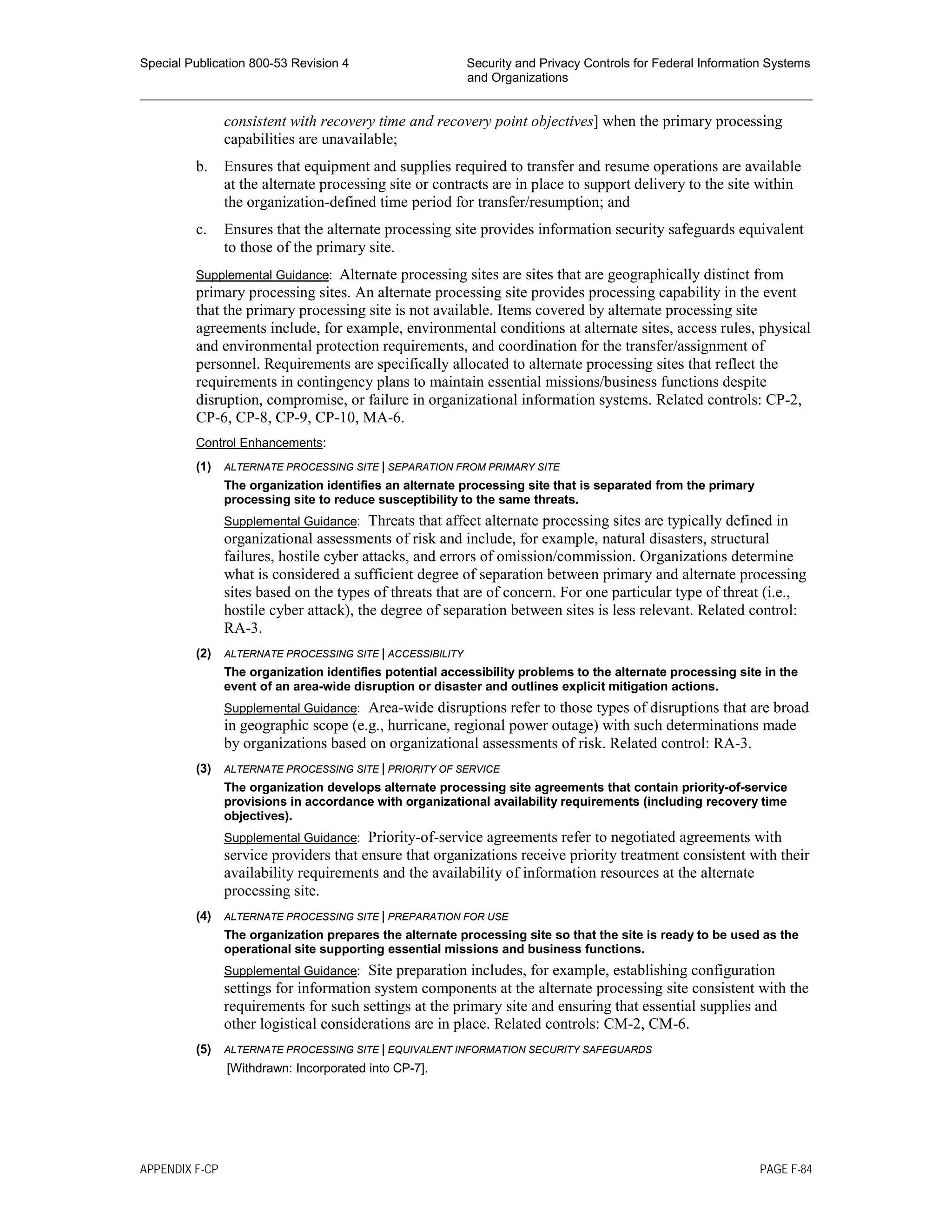 Special Publication 800-53 Revision 4 Security and Privacy Controls for Federal Information Systems
and Organizations
________________________________________________________________________________________________
consistent with recovery time and recovery point objectives] when the primary processing
capabilities are unavailable;
b. Ensures that equipment and supplies required to transfer and resume operations are available
at the alternate processing site or contracts are in place to support delivery to the site within
the organization-defined time period for transfer/resumption; and
c. Ensures that the alternate processing site provides information security safeguards equivalent
to those of the primary site.
Supplemental Guidance: Alternate processing sites are sites that are geographically distinct from
primary processing sites. An alternate processing site provides processing capability in the event
that the primary processing site is not available. Items covered by alternate processing site
agreements include, for example, environmental conditions at alternate sites, access rules, physical
and environmental protection requirements, and coordination for the transfer/assignment of
personnel. Requirements are specifically allocated to alternate processing sites that reflect the
requirements in contingency plans to maintain essential missions/business functions despite
disruption, compromise, or failure in organizational information systems. Related controls: CP-2,
CP-6, CP-8, CP-9, CP-10, MA-6.
Control Enhancements:
(1) ALTERNATE PROCESSING SITE | SEPARATION FROM PRIMARY SITE
The organization identifies an alternate processing site that is separated from the primary
processing site to reduce susceptibility to the same threats.
Supplemental Guidance: Threats that affect alternate processing sites are typically defined in
organizational assessments of risk and include, for example, natural disasters, structural
failures, hostile cyber attacks, and errors of omission/commission. Organizations determine
what is considered a sufficient degree of separation between primary and alternate processing
sites based on the types of threats that are of concern. For one particular type of threat (i.e.,
hostile cyber attack), the degree of separation between sites is less relevant. Related control:
RA-3.
(2) ALTERNATE PROCESSING SITE | ACCESSIBILITY
The organization identifies potential accessibility problems to the alternate processing site in the
event of an area-wide disruption or disaster and outlines explicit mitigation actions.
Supplemental Guidance: Area-wide disruptions refer to those types of disruptions that are broad
in geographic scope (e.g., hurricane, regional power outage) with such determinations made
by organizations based on organizational assessments of risk. Related control: RA-3.
(3) ALTERNATE PROCESSING SITE | PRIORITY OF SERVICE
The organization develops alternate processing site agreements that contain priority-of-service
provisions in accordance with organizational availability requirements (including recovery time
objectives).
Supplemental Guidance: Priority-of-service agreements refer to negotiated agreements with
service providers that ensure that organizations receive priority treatment consistent with their
availability requirements and the availability of information resources at the alternate
processing site.
(4) ALTERNATE PROCESSING SITE | PREPARATION FOR USE
The organization prepares the alternate processing site so that the site is ready to be used as the
operational site supporting essential missions and business functions.
Supplemental Guidance: Site preparation includes, for example, establishing configuration
settings for information system components at the alternate processing site consistent with the
requirements for such settings at the primary site and ensuring that essential supplies and
other logistical considerations are in place. Related controls: CM-2, CM-6.
(5) ALTERNATE PROCESSING SITE | EQUIVALENT INFORMATION SECURITY SAFEGUARDS
[Withdrawn: Incorporated into CP-7].
APPENDIX F-CP PAGE F-84
 