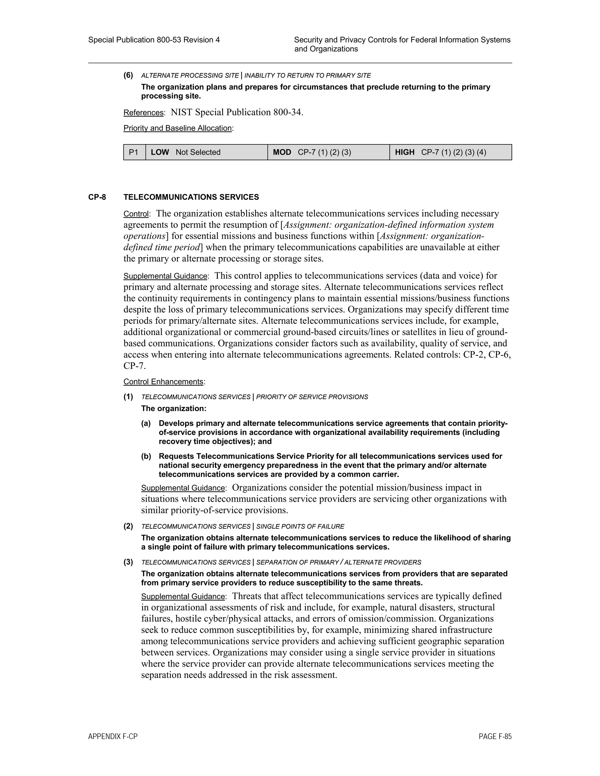 Special Publication 800-53 Revision 4 Security and Privacy Controls for Federal Information Systems
and Organizations
________________________________________________________________________________________________
(6) ALTERNATE PROCESSING SITE | INABILITY TO RETURN TO PRIMARY SITE
The organization plans and prepares for circumstances that preclude returning to the primary
processing site.
References: NIST Special Publication 800-34.
Priority and Baseline Allocation:
P1 LOW Not Selected MOD CP-7 (1) (2) (3) HIGH CP-7 (1) (2) (3) (4)
CP-8 TELECOMMUNICATIONS SERVICES
Control: The organization establishes alternate telecommunications services including necessary
agreements to permit the resumption of [Assignment: organization-defined information system
operations] for essential missions and business functions within [Assignment: organization-
defined time period] when the primary telecommunications capabilities are unavailable at either
the primary or alternate processing or storage sites.
Supplemental Guidance: This control applies to telecommunications services (data and voice) for
primary and alternate processing and storage sites. Alternate telecommunications services reflect
the continuity requirements in contingency plans to maintain essential missions/business functions
despite the loss of primary telecommunications services. Organizations may specify different time
periods for primary/alternate sites. Alternate telecommunications services include, for example,
additional organizational or commercial ground-based circuits/lines or satellites in lieu of ground-
based communications. Organizations consider factors such as availability, quality of service, and
access when entering into alternate telecommunications agreements. Related controls: CP-2, CP-6,
CP-7.
Control Enhancements:
(1) TELECOMMUNICATIONS SERVICES | PRIORITY OF SERVICE PROVISIONS
The organization:
(a) Develops primary and alternate telecommunications service agreements that contain priority-
of-service provisions in accordance with organizational availability requirements (including
recovery time objectives); and
(b) Requests Telecommunications Service Priority for all telecommunications services used for
national security emergency preparedness in the event that the primary and/or alternate
telecommunications services are provided by a common carrier.
Supplemental Guidance: Organizations consider the potential mission/business impact in
situations where telecommunications service providers are servicing other organizations with
similar priority-of-service provisions.
(2) TELECOMMUNICATIONS SERVICES | SINGLE POINTS OF FAILURE
The organization obtains alternate telecommunications services to reduce the likelihood of sharing
a single point of failure with primary telecommunications services.
(3) TELECOMMUNICATIONS SERVICES | SEPARATION OF PRIMARY / ALTERNATE PROVIDERS
The organization obtains alternate telecommunications services from providers that are separated
from primary service providers to reduce susceptibility to the same threats.
Supplemental Guidance: Threats that affect telecommunications services are typically defined
in organizational assessments of risk and include, for example, natural disasters, structural
failures, hostile cyber/physical attacks, and errors of omission/commission. Organizations
seek to reduce common susceptibilities by, for example, minimizing shared infrastructure
among telecommunications service providers and achieving sufficient geographic separation
between services. Organizations may consider using a single service provider in situations
where the service provider can provide alternate telecommunications services meeting the
separation needs addressed in the risk assessment.
APPENDIX F-CP PAGE F-85
 