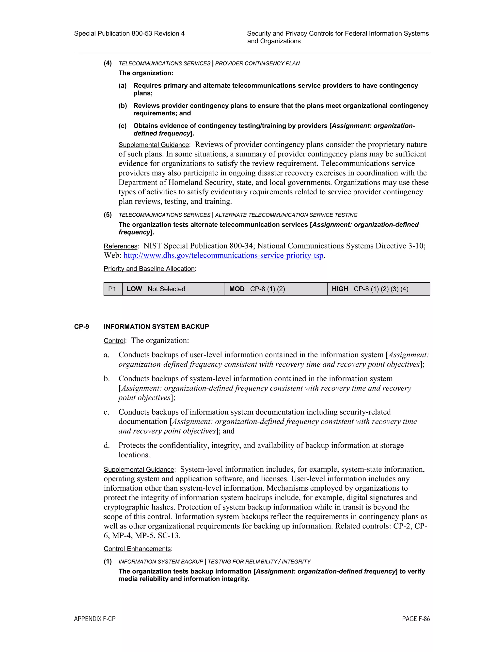 Special Publication 800-53 Revision 4 Security and Privacy Controls for Federal Information Systems
and Organizations
________________________________________________________________________________________________
(4) TELECOMMUNICATIONS SERVICES | PROVIDER CONTINGENCY PLAN
The organization:
(a) Requires primary and alternate telecommunications service providers to have contingency
plans;
(b) Reviews provider contingency plans to ensure that the plans meet organizational contingency
requirements; and
(c) Obtains evidence of contingency testing/training by providers [Assignment: organization-
defined frequency].
Supplemental Guidance: Reviews of provider contingency plans consider the proprietary nature
of such plans. In some situations, a summary of provider contingency plans may be sufficient
evidence for organizations to satisfy the review requirement. Telecommunications service
providers may also participate in ongoing disaster recovery exercises in coordination with the
Department of Homeland Security, state, and local governments. Organizations may use these
types of activities to satisfy evidentiary requirements related to service provider contingency
plan reviews, testing, and training.
(5) TELECOMMUNICATIONS SERVICES | ALTERNATE TELECOMMUNICATION SERVICE TESTING
The organization tests alternate telecommunication services [Assignment: organization-defined
frequency].
References: NIST Special Publication 800-34; National Communications Systems Directive 3-10;
Web: http://www.dhs.gov/telecommunications-service-priority-tsp.
Priority and Baseline Allocation:
P1 LOW Not Selected MOD CP-8 (1) (2) HIGH CP-8 (1) (2) (3) (4)
CP-9 INFORMATION SYSTEM BACKUP
Control: The organization:
a. Conducts backups of user-level information contained in the information system [Assignment:
organization-defined frequency consistent with recovery time and recovery point objectives];
b. Conducts backups of system-level information contained in the information system
[Assignment: organization-defined frequency consistent with recovery time and recovery
point objectives];
c. Conducts backups of information system documentation including security-related
documentation [Assignment: organization-defined frequency consistent with recovery time
and recovery point objectives]; and
d. Protects the confidentiality, integrity, and availability of backup information at storage
locations.
Supplemental Guidance: System-level information includes, for example, system-state information,
operating system and application software, and licenses. User-level information includes any
information other than system-level information. Mechanisms employed by organizations to
protect the integrity of information system backups include, for example, digital signatures and
cryptographic hashes. Protection of system backup information while in transit is beyond the
scope of this control. Information system backups reflect the requirements in contingency plans as
well as other organizational requirements for backing up information. Related controls: CP-2, CP-
6, MP-4, MP-5, SC-13.
Control Enhancements:
(1) INFORMATION SYSTEM BACKUP | TESTING FOR RELIABILITY / INTEGRITY
The organization tests backup information [Assignment: organization-defined frequency] to verify
media reliability and information integrity.
APPENDIX F-CP PAGE F-86
 