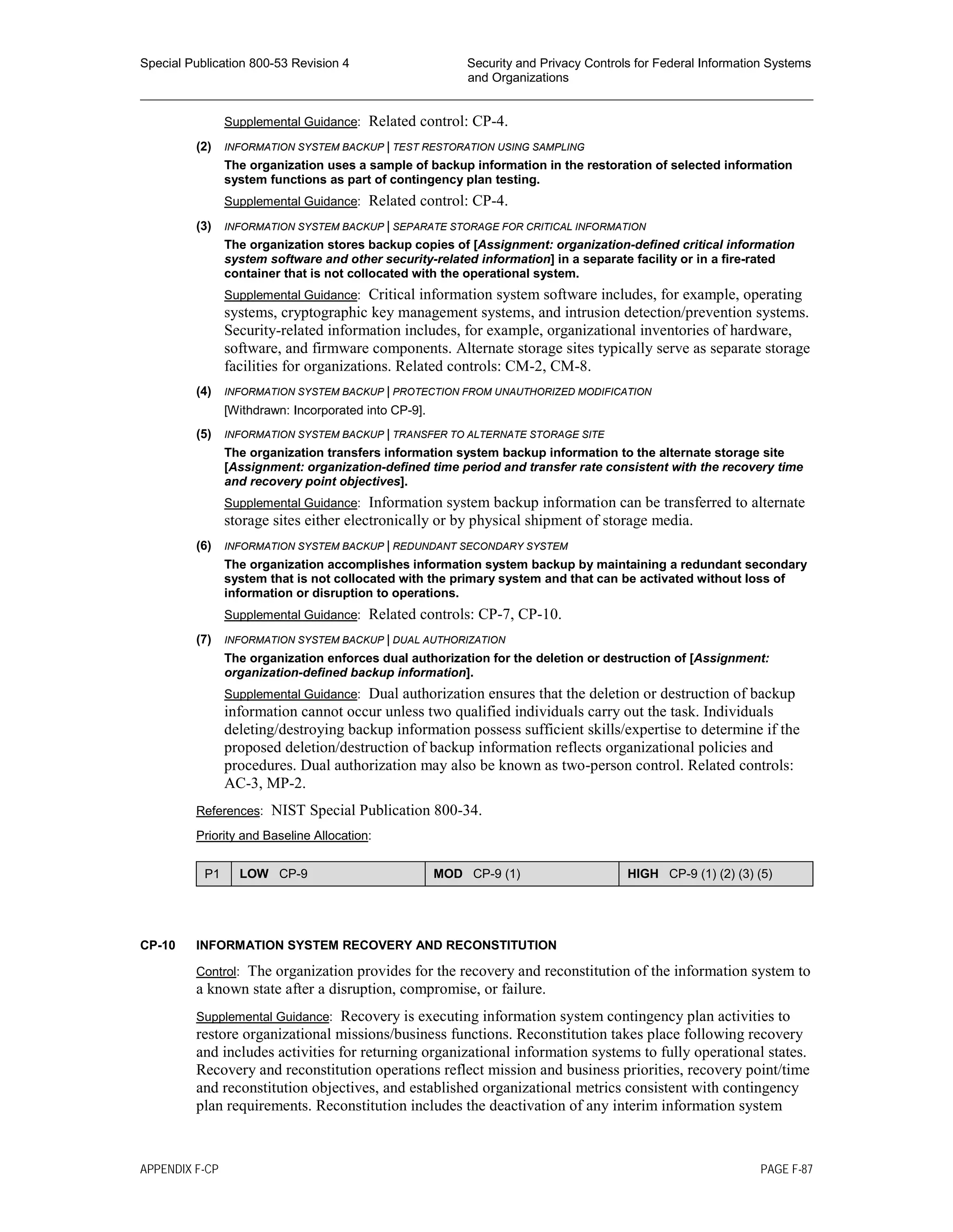 Special Publication 800-53 Revision 4 Security and Privacy Controls for Federal Information Systems
and Organizations
________________________________________________________________________________________________
Supplemental Guidance: Related control: CP-4.
(2) INFORMATION SYSTEM BACKUP | TEST RESTORATION USING SAMPLING
The organization uses a sample of backup information in the restoration of selected information
system functions as part of contingency plan testing.
Supplemental Guidance: Related control: CP-4.
(3) INFORMATION SYSTEM BACKUP | SEPARATE STORAGE FOR CRITICAL INFORMATION
The organization stores backup copies of [Assignment: organization-defined critical information
system software and other security-related information] in a separate facility or in a fire-rated
container that is not collocated with the operational system.
Supplemental Guidance: Critical information system software includes, for example, operating
systems, cryptographic key management systems, and intrusion detection/prevention systems.
Security-related information includes, for example, organizational inventories of hardware,
software, and firmware components. Alternate storage sites typically serve as separate storage
facilities for organizations. Related controls: CM-2, CM-8.
(4) INFORMATION SYSTEM BACKUP | PROTECTION FROM UNAUTHORIZED MODIFICATION
[Withdrawn: Incorporated into CP-9].
(5) INFORMATION SYSTEM BACKUP | TRANSFER TO ALTERNATE STORAGE SITE
The organization transfers information system backup information to the alternate storage site
[Assignment: organization-defined time period and transfer rate consistent with the recovery time
and recovery point objectives].
Supplemental Guidance: Information system backup information can be transferred to alternate
storage sites either electronically or by physical shipment of storage media.
(6) INFORMATION SYSTEM BACKUP | REDUNDANT SECONDARY SYSTEM
The organization accomplishes information system backup by maintaining a redundant secondary
system that is not collocated with the primary system and that can be activated without loss of
information or disruption to operations.
Supplemental Guidance: Related controls: CP-7, CP-10.
(7) INFORMATION SYSTEM BACKUP | DUAL AUTHORIZATION
The organization enforces dual authorization for the deletion or destruction of [Assignment:
organization-defined backup information].
Supplemental Guidance: Dual authorization ensures that the deletion or destruction of backup
information cannot occur unless two qualified individuals carry out the task. Individuals
deleting/destroying backup information possess sufficient skills/expertise to determine if the
proposed deletion/destruction of backup information reflects organizational policies and
procedures. Dual authorization may also be known as two-person control. Related controls:
AC-3, MP-2.
References: NIST Special Publication 800-34.
Priority and Baseline Allocation:
P1 LOW CP-9 MOD CP-9 (1) HIGH CP-9 (1) (2) (3) (5)
CP-10 INFORMATION SYSTEM RECOVERY AND RECONSTITUTION
Control: The organization provides for the recovery and reconstitution of the information system to
a known state after a disruption, compromise, or failure.
Supplemental Guidance: Recovery is executing information system contingency plan activities to
restore organizational missions/business functions. Reconstitution takes place following recovery
and includes activities for returning organizational information systems to fully operational states.
Recovery and reconstitution operations reflect mission and business priorities, recovery point/time
and reconstitution objectives, and established organizational metrics consistent with contingency
plan requirements. Reconstitution includes the deactivation of any interim information system
APPENDIX F-CP PAGE F-87
 