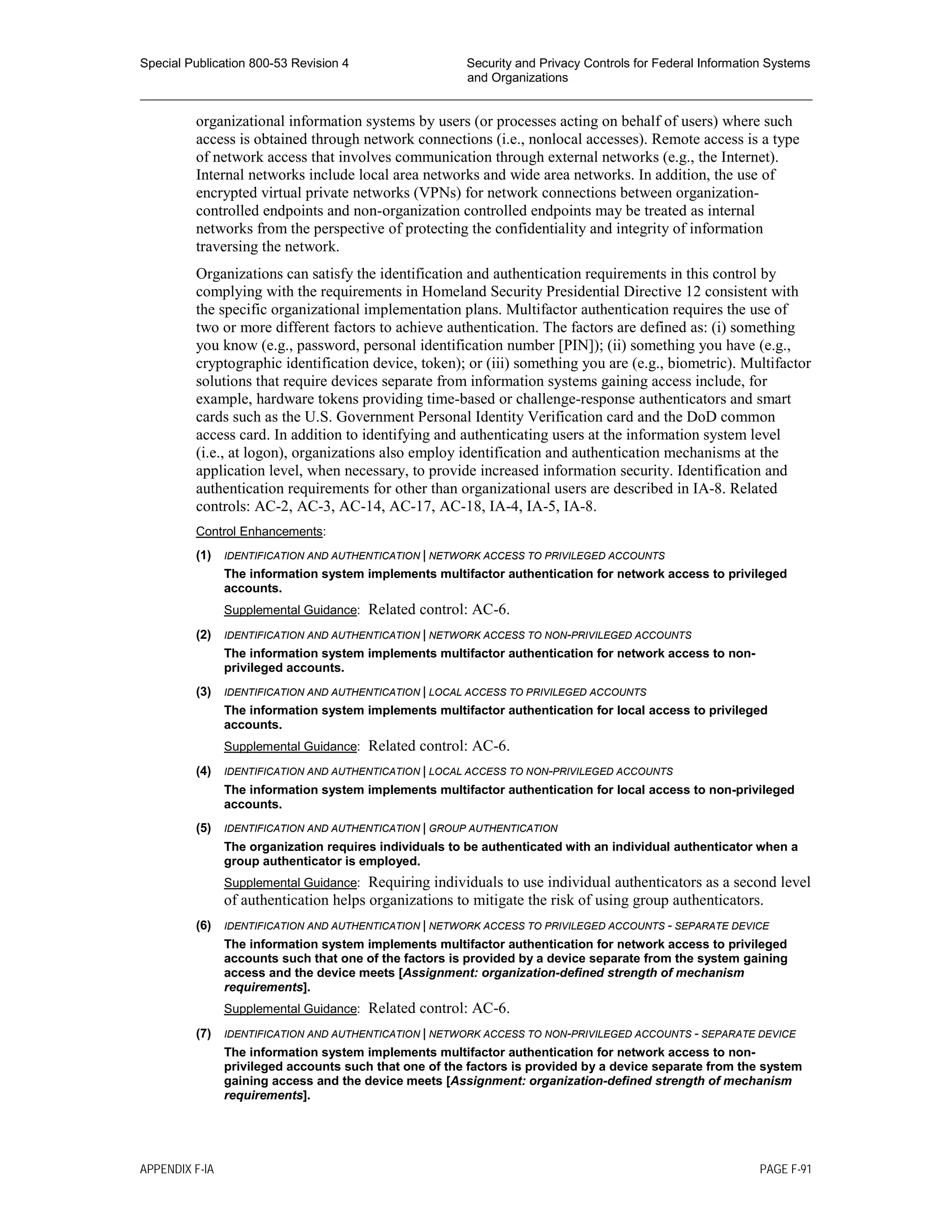 Special Publication 800-53 Revision 4 Security and Privacy Controls for Federal Information Systems
and Organizations
________________________________________________________________________________________________
organizational information systems by users (or processes acting on behalf of users) where such
access is obtained through network connections (i.e., nonlocal accesses). Remote access is a type
of network access that involves communication through external networks (e.g., the Internet).
Internal networks include local area networks and wide area networks. In addition, the use of
encrypted virtual private networks (VPNs) for network connections between organization-
controlled endpoints and non-organization controlled endpoints may be treated as internal
networks from the perspective of protecting the confidentiality and integrity of information
traversing the network.
Organizations can satisfy the identification and authentication requirements in this control by
complying with the requirements in Homeland Security Presidential Directive 12 consistent with
the specific organizational implementation plans. Multifactor authentication requires the use of
two or more different factors to achieve authentication. The factors are defined as: (i) something
you know (e.g., password, personal identification number [PIN]); (ii) something you have (e.g.,
cryptographic identification device, token); or (iii) something you are (e.g., biometric). Multifactor
solutions that require devices separate from information systems gaining access include, for
example, hardware tokens providing time-based or challenge-response authenticators and smart
cards such as the U.S. Government Personal Identity Verification card and the DoD common
access card. In addition to identifying and authenticating users at the information system level
(i.e., at logon), organizations also employ identification and authentication mechanisms at the
application level, when necessary, to provide increased information security. Identification and
authentication requirements for other than organizational users are described in IA-8. Related
controls: AC-2, AC-3, AC-14, AC-17, AC-18, IA-4, IA-5, IA-8.
Control Enhancements:
(1) IDENTIFICATION AND AUTHENTICATION | NETWORK ACCESS TO PRIVILEGED ACCOUNTS
The information system implements multifactor authentication for network access to privileged
accounts.
Supplemental Guidance: Related control: AC-6.
(2) IDENTIFICATION AND AUTHENTICATION | NETWORK ACCESS TO NON-PRIVILEGED ACCOUNTS
The information system implements multifactor authentication for network access to non-
privileged accounts.
(3) IDENTIFICATION AND AUTHENTICATION | LOCAL ACCESS TO PRIVILEGED ACCOUNTS
The information system implements multifactor authentication for local access to privileged
accounts.
Supplemental Guidance: Related control: AC-6.
(4) IDENTIFICATION AND AUTHENTICATION | LOCAL ACCESS TO NON-PRIVILEGED ACCOUNTS
The information system implements multifactor authentication for local access to non-privileged
accounts.
(5) IDENTIFICATION AND AUTHENTICATION | GROUP AUTHENTICATION
The organization requires individuals to be authenticated with an individual authenticator when a
group authenticator is employed.
Supplemental Guidance: Requiring individuals to use individual authenticators as a second level
of authentication helps organizations to mitigate the risk of using group authenticators.
(6) IDENTIFICATION AND AUTHENTICATION | NETWORK ACCESS TO PRIVILEGED ACCOUNTS - SEPARATE DEVICE
The information system implements multifactor authentication for network access to privileged
accounts such that one of the factors is provided by a device separate from the system gaining
access and the device meets [Assignment: organization-defined strength of mechanism
requirements].
Supplemental Guidance: Related control: AC-6.
(7) IDENTIFICATION AND AUTHENTICATION | NETWORK ACCESS TO NON-PRIVILEGED ACCOUNTS - SEPARATE DEVICE
The information system implements multifactor authentication for network access to non-
privileged accounts such that one of the factors is provided by a device separate from the system
gaining access and the device meets [Assignment: organization-defined strength of mechanism
requirements].
APPENDIX F-IA PAGE F-91
 