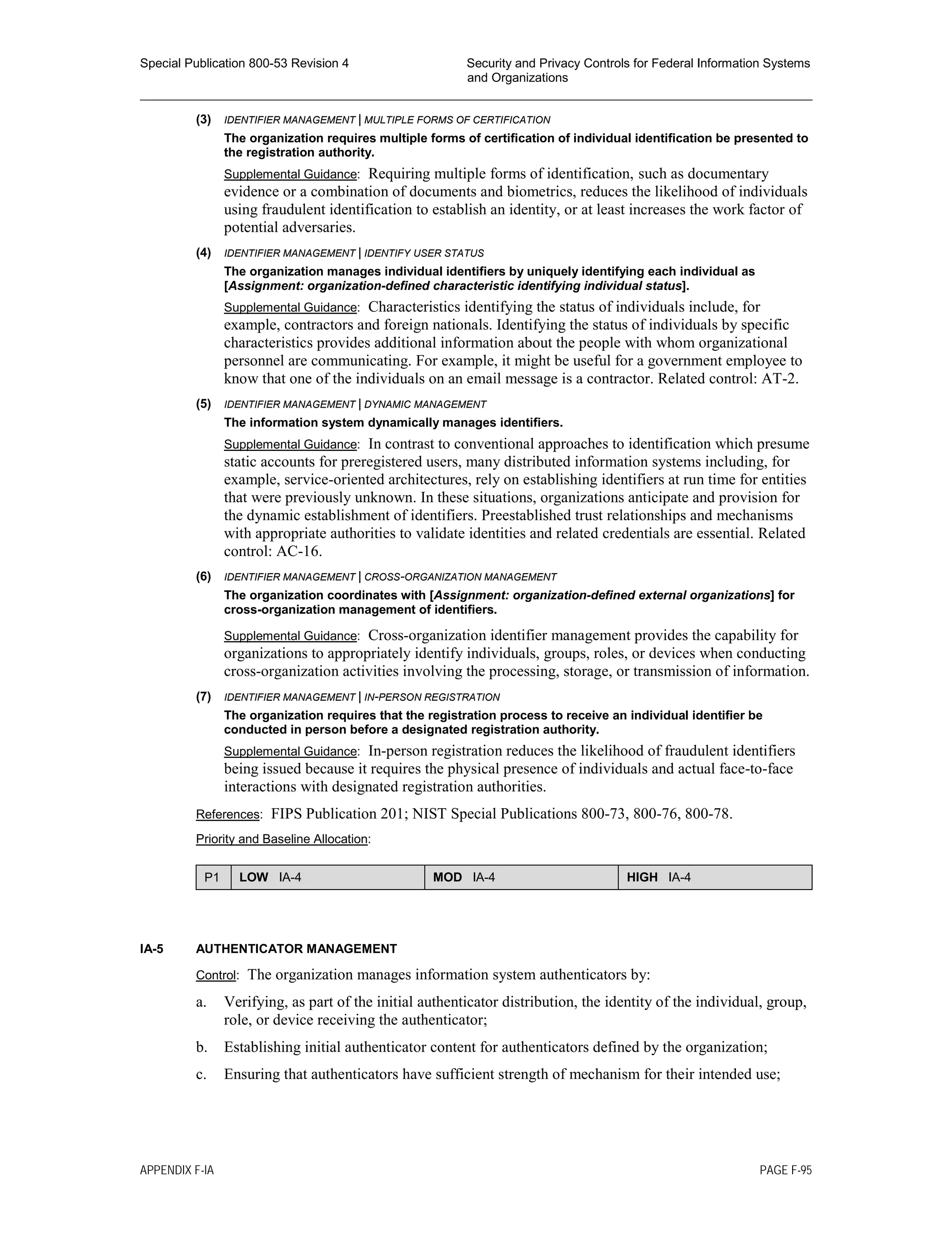 Special Publication 800-53 Revision 4 Security and Privacy Controls for Federal Information Systems
and Organizations
________________________________________________________________________________________________
(3) IDENTIFIER MANAGEMENT | MULTIPLE FORMS OF CERTIFICATION
The organization requires multiple forms of certification of individual identification be presented to
the registration authority.
Supplemental Guidance: Requiring multiple forms of identification, such as documentary
evidence or a combination of documents and biometrics, reduces the likelihood of individuals
using fraudulent identification to establish an identity, or at least increases the work factor of
potential adversaries.
(4) IDENTIFIER MANAGEMENT | IDENTIFY USER STATUS
The organization manages individual identifiers by uniquely identifying each individual as
[Assignment: organization-defined characteristic identifying individual status].
Supplemental Guidance: Characteristics identifying the status of individuals include, for
example, contractors and foreign nationals. Identifying the status of individuals by specific
characteristics provides additional information about the people with whom organizational
personnel are communicating. For example, it might be useful for a government employee to
know that one of the individuals on an email message is a contractor. Related control: AT-2.
(5) IDENTIFIER MANAGEMENT | DYNAMIC MANAGEMENT
The information system dynamically manages identifiers.
Supplemental Guidance: In contrast to conventional approaches to identification which presume
static accounts for preregistered users, many distributed information systems including, for
example, service-oriented architectures, rely on establishing identifiers at run time for entities
that were previously unknown. In these situations, organizations anticipate and provision for
the dynamic establishment of identifiers. Preestablished trust relationships and mechanisms
with appropriate authorities to validate identities and related credentials are essential. Related
control: AC-16.
(6) IDENTIFIER MANAGEMENT | CROSS-ORGANIZATION MANAGEMENT
The organization coordinates with [Assignment: organization-defined external organizations] for
cross-organization management of identifiers.
Supplemental Guidance: Cross-organization identifier management provides the capability for
organizations to appropriately identify individuals, groups, roles, or devices when conducting
cross-organization activities involving the processing, storage, or transmission of information.
(7) IDENTIFIER MANAGEMENT | IN-PERSON REGISTRATION
The organization requires that the registration process to receive an individual identifier be
conducted in person before a designated registration authority.
Supplemental Guidance: In-person registration reduces the likelihood of fraudulent identifiers
being issued because it requires the physical presence of individuals and actual face-to-face
interactions with designated registration authorities.
References: FIPS Publication 201; NIST Special Publications 800-73, 800-76, 800-78.
Priority and Baseline Allocation:
P1 LOW IA-4 MOD IA-4 HIGH IA-4
IA-5 AUTHENTICATOR MANAGEMENT
Control: The organization manages information system authenticators by:
a. Verifying, as part of the initial authenticator distribution, the identity of the individual, group,
role, or device receiving the authenticator;
b. Establishing initial authenticator content for authenticators defined by the organization;
c. Ensuring that authenticators have sufficient strength of mechanism for their intended use;
APPENDIX F-IA PAGE F-95
 