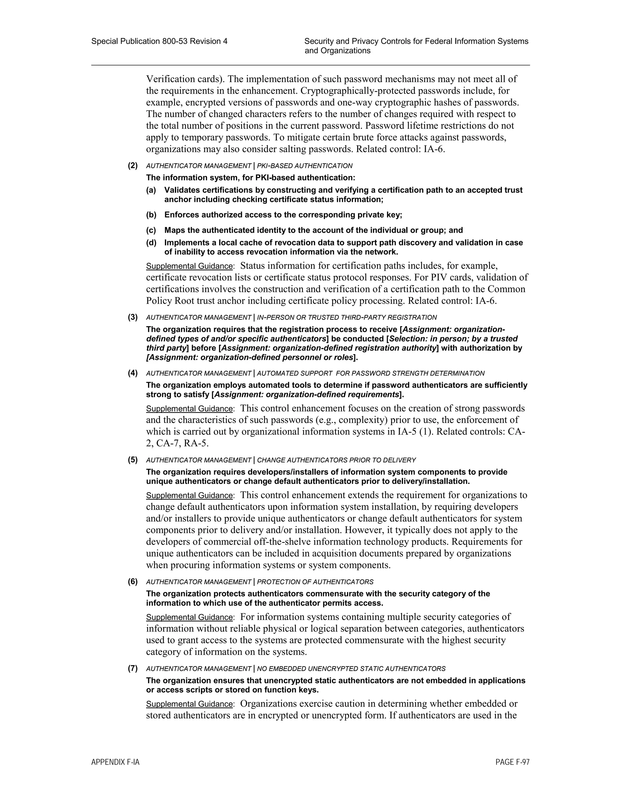 Special Publication 800-53 Revision 4 Security and Privacy Controls for Federal Information Systems
and Organizations
________________________________________________________________________________________________
Verification cards). The implementation of such password mechanisms may not meet all of
the requirements in the enhancement. Cryptographically-protected passwords include, for
example, encrypted versions of passwords and one-way cryptographic hashes of passwords.
The number of changed characters refers to the number of changes required with respect to
the total number of positions in the current password. Password lifetime restrictions do not
apply to temporary passwords. To mitigate certain brute force attacks against passwords,
organizations may also consider salting passwords. Related control: IA-6.
(2) AUTHENTICATOR MANAGEMENT | PKI-BASED AUTHENTICATION
The information system, for PKI-based authentication:
(a) Validates certifications by constructing and verifying a certification path to an accepted trust
anchor including checking certificate status information;
(b) Enforces authorized access to the corresponding private key;
(c) Maps the authenticated identity to the account of the individual or group; and
(d) Implements a local cache of revocation data to support path discovery and validation in case
of inability to access revocation information via the network.
Supplemental Guidance: Status information for certification paths includes, for example,
certificate revocation lists or certificate status protocol responses. For PIV cards, validation of
certifications involves the construction and verification of a certification path to the Common
Policy Root trust anchor including certificate policy processing. Related control: IA-6.
(3) AUTHENTICATOR MANAGEMENT | IN-PERSON OR TRUSTED THIRD-PARTY REGISTRATION
The organization requires that the registration process to receive [Assignment: organization-
defined types of and/or specific authenticators] be conducted [Selection: in person; by a trusted
third party] before [Assignment: organization-defined registration authority] with authorization by
[Assignment: organization-defined personnel or roles].
(4) AUTHENTICATOR MANAGEMENT | AUTOMATED SUPPORT FOR PASSWORD STRENGTH DETERMINATION
The organization employs automated tools to determine if password authenticators are sufficiently
strong to satisfy [Assignment: organization-defined requirements].
Supplemental Guidance: This control enhancement focuses on the creation of strong passwords
and the characteristics of such passwords (e.g., complexity) prior to use, the enforcement of
which is carried out by organizational information systems in IA-5 (1). Related controls: CA-
2, CA-7, RA-5.
(5) AUTHENTICATOR MANAGEMENT | CHANGE AUTHENTICATORS PRIOR TO DELIVERY
The organization requires developers/installers of information system components to provide
unique authenticators or change default authenticators prior to delivery/installation.
Supplemental Guidance: This control enhancement extends the requirement for organizations to
change default authenticators upon information system installation, by requiring developers
and/or installers to provide unique authenticators or change default authenticators for system
components prior to delivery and/or installation. However, it typically does not apply to the
developers of commercial off-the-shelve information technology products. Requirements for
unique authenticators can be included in acquisition documents prepared by organizations
when procuring information systems or system components.
(6) AUTHENTICATOR MANAGEMENT | PROTECTION OF AUTHENTICATORS
The organization protects authenticators commensurate with the security category of the
information to which use of the authenticator permits access.
Supplemental Guidance: For information systems containing multiple security categories of
information without reliable physical or logical separation between categories, authenticators
used to grant access to the systems are protected commensurate with the highest security
category of information on the systems.
(7) AUTHENTICATOR MANAGEMENT | NO EMBEDDED UNENCRYPTED STATIC AUTHENTICATORS
The organization ensures that unencrypted static authenticators are not embedded in applications
or access scripts or stored on function keys.
Supplemental Guidance: Organizations exercise caution in determining whether embedded or
stored authenticators are in encrypted or unencrypted form. If authenticators are used in the
APPENDIX F-IA PAGE F-97
 