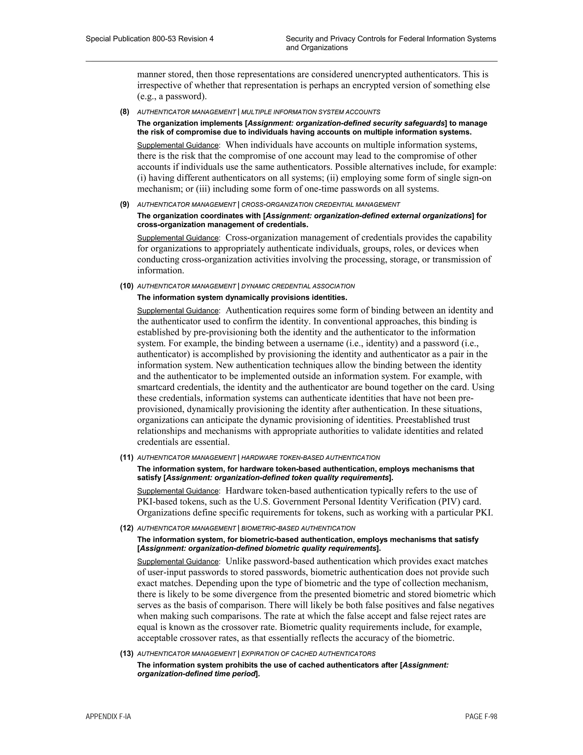Special Publication 800-53 Revision 4 Security and Privacy Controls for Federal Information Systems
and Organizations
________________________________________________________________________________________________
manner stored, then those representations are considered unencrypted authenticators. This is
irrespective of whether that representation is perhaps an encrypted version of something else
(e.g., a password).
(8) AUTHENTICATOR MANAGEMENT | MULTIPLE INFORMATION SYSTEM ACCOUNTS
The organization implements [Assignment: organization-defined security safeguards] to manage
the risk of compromise due to individuals having accounts on multiple information systems.
Supplemental Guidance: When individuals have accounts on multiple information systems,
there is the risk that the compromise of one account may lead to the compromise of other
accounts if individuals use the same authenticators. Possible alternatives include, for example:
(i) having different authenticators on all systems; (ii) employing some form of single sign-on
mechanism; or (iii) including some form of one-time passwords on all systems.
(9) AUTHENTICATOR MANAGEMENT | CROSS-ORGANIZATION CREDENTIAL MANAGEMENT
The organization coordinates with [Assignment: organization-defined external organizations] for
cross-organization management of credentials.
Supplemental Guidance: Cross-organization management of credentials provides the capability
for organizations to appropriately authenticate individuals, groups, roles, or devices when
conducting cross-organization activities involving the processing, storage, or transmission of
information.
(10) AUTHENTICATOR MANAGEMENT | DYNAMIC CREDENTIAL ASSOCIATION
The information system dynamically provisions identities.
Supplemental Guidance: Authentication requires some form of binding between an identity and
the authenticator used to confirm the identity. In conventional approaches, this binding is
established by pre-provisioning both the identity and the authenticator to the information
system. For example, the binding between a username (i.e., identity) and a password (i.e.,
authenticator) is accomplished by provisioning the identity and authenticator as a pair in the
information system. New authentication techniques allow the binding between the identity
and the authenticator to be implemented outside an information system. For example, with
smartcard credentials, the identity and the authenticator are bound together on the card. Using
these credentials, information systems can authenticate identities that have not been pre-
provisioned, dynamically provisioning the identity after authentication. In these situations,
organizations can anticipate the dynamic provisioning of identities. Preestablished trust
relationships and mechanisms with appropriate authorities to validate identities and related
credentials are essential.
(11) AUTHENTICATOR MANAGEMENT | HARDWARE TOKEN-BASED AUTHENTICATION
The information system, for hardware token-based authentication, employs mechanisms that
satisfy [Assignment: organization-defined token quality requirements].
Supplemental Guidance: Hardware token-based authentication typically refers to the use of
PKI-based tokens, such as the U.S. Government Personal Identity Verification (PIV) card.
Organizations define specific requirements for tokens, such as working with a particular PKI.
(12) AUTHENTICATOR MANAGEMENT | BIOMETRIC-BASED AUTHENTICATION
The information system, for biometric-based authentication, employs mechanisms that satisfy
[Assignment: organization-defined biometric quality requirements].
Supplemental Guidance: Unlike password-based authentication which provides exact matches
of user-input passwords to stored passwords, biometric authentication does not provide such
exact matches. Depending upon the type of biometric and the type of collection mechanism,
there is likely to be some divergence from the presented biometric and stored biometric which
serves as the basis of comparison. There will likely be both false positives and false negatives
when making such comparisons. The rate at which the false accept and false reject rates are
equal is known as the crossover rate. Biometric quality requirements include, for example,
acceptable crossover rates, as that essentially reflects the accuracy of the biometric.
(13) AUTHENTICATOR MANAGEMENT | EXPIRATION OF CACHED AUTHENTICATORS
The information system prohibits the use of cached authenticators after [Assignment:
organization-defined time period].
APPENDIX F-IA PAGE F-98
 