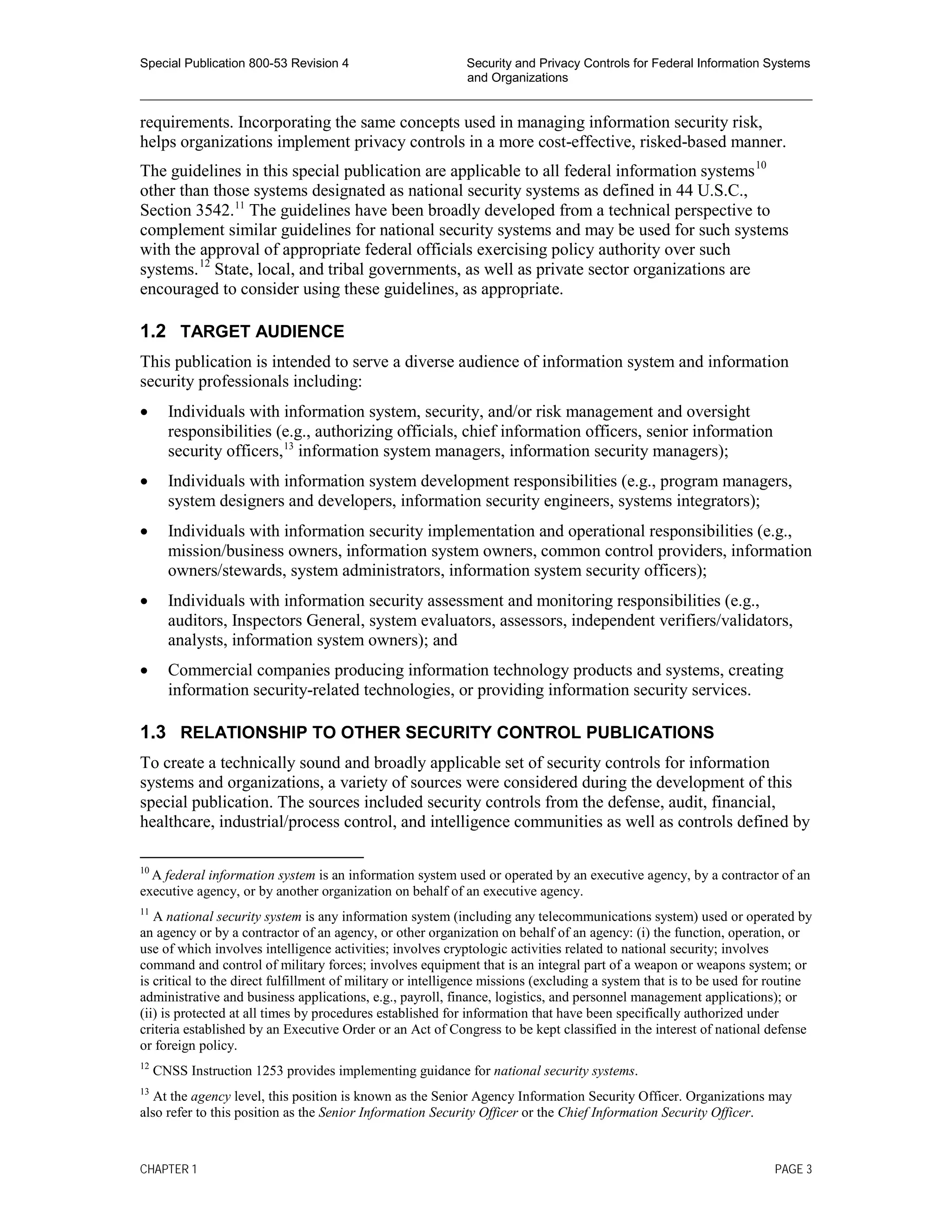 Special Publication 800-53 Revision 4 Security and Privacy Controls for Federal Information Systems
and Organizations
________________________________________________________________________________________________
requirements. Incorporating the same concepts used in managing information security risk,
helps organizations implement privacy controls in a more cost-effective, risked-based manner.
The guidelines in this special publication are applicable to all federal information systems10
other than those systems designated as national security systems as defined in 44 U.S.C.,
Section 3542.11
The guidelines have been broadly developed from a technical perspective to
complement similar guidelines for national security systems and may be used for such systems
with the approval of appropriate federal officials exercising policy authority over such
systems.12
State, local, and tribal governments, as well as private sector organizations are
encouraged to consider using these guidelines, as appropriate.
1.2 TARGET AUDIENCE
This publication is intended to serve a diverse audience of information system and information
security professionals including:
• Individuals with information system, security, and/or risk management and oversight
responsibilities (e.g., authorizing officials, chief information officers, senior information
security officers,13
information system managers, information security managers);
• Individuals with information system development responsibilities (e.g., program managers,
system designers and developers, information security engineers, systems integrators);
• Individuals with information security implementation and operational responsibilities (e.g.,
mission/business owners, information system owners, common control providers, information
owners/stewards, system administrators, information system security officers);
• Individuals with information security assessment and monitoring responsibilities (e.g.,
auditors, Inspectors General, system evaluators, assessors, independent verifiers/validators,
analysts, information system owners); and
• Commercial companies producing information technology products and systems, creating
information security-related technologies, or providing information security services.
1.3 RELATIONSHIP TO OTHER SECURITY CONTROL PUBLICATIONS
To create a technically sound and broadly applicable set of security controls for information
systems and organizations, a variety of sources were considered during the development of this
special publication. The sources included security controls from the defense, audit, financial,
healthcare, industrial/process control, and intelligence communities as well as controls defined by
10
A federal information system is an information system used or operated by an executive agency, by a contractor of an
executive agency, or by another organization on behalf of an executive agency.
11
A national security system is any information system (including any telecommunications system) used or operated by
an agency or by a contractor of an agency, or other organization on behalf of an agency: (i) the function, operation, or
use of which involves intelligence activities; involves cryptologic activities related to national security; involves
command and control of military forces; involves equipment that is an integral part of a weapon or weapons system; or
is critical to the direct fulfillment of military or intelligence missions (excluding a system that is to be used for routine
administrative and business applications, e.g., payroll, finance, logistics, and personnel management applications); or
(ii) is protected at all times by procedures established for information that have been specifically authorized under
criteria established by an Executive Order or an Act of Congress to be kept classified in the interest of national defense
or foreign policy.
12
CNSS Instruction 1253 provides implementing guidance for national security systems.
13
At the agency level, this position is known as the Senior Agency Information Security Officer. Organizations may
also refer to this position as the Senior Information Security Officer or the Chief Information Security Officer.
CHAPTER 1 PAGE 3
 
