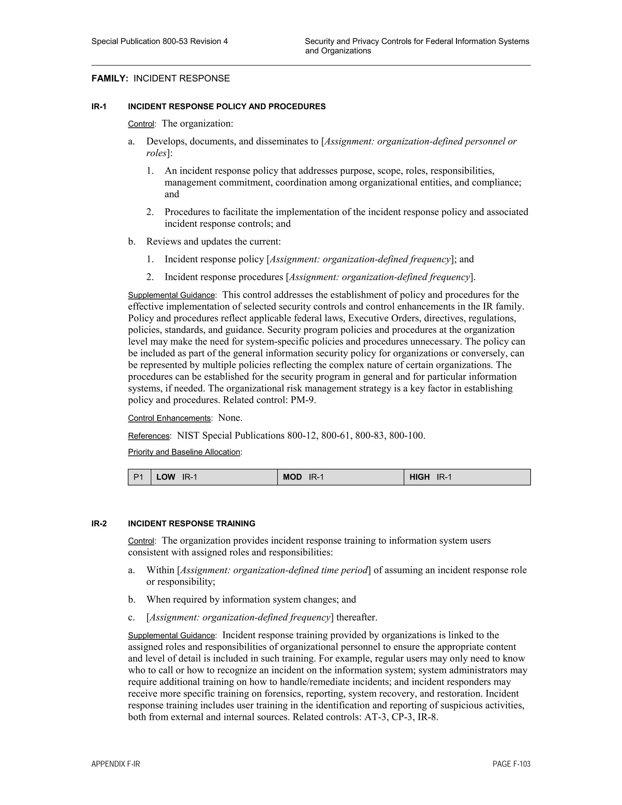 Special Publication 800-53 Revision 4 Security and Privacy Controls for Federal Information Systems
and Organizations
________________________________________________________________________________________________
FAMILY: INCIDENT RESPONSE
IR-1 INCIDENT RESPONSE POLICY AND PROCEDURES
Control: The organization:
a. Develops, documents, and disseminates to [Assignment: organization-defined personnel or
roles]:
1. An incident response policy that addresses purpose, scope, roles, responsibilities,
management commitment, coordination among organizational entities, and compliance;
and
2. Procedures to facilitate the implementation of the incident response policy and associated
incident response controls; and
b. Reviews and updates the current:
1. Incident response policy [Assignment: organization-defined frequency]; and
2. Incident response procedures [Assignment: organization-defined frequency].
Supplemental Guidance: This control addresses the establishment of policy and procedures for the
effective implementation of selected security controls and control enhancements in the IR family.
Policy and procedures reflect applicable federal laws, Executive Orders, directives, regulations,
policies, standards, and guidance. Security program policies and procedures at the organization
level may make the need for system-specific policies and procedures unnecessary. The policy can
be included as part of the general information security policy for organizations or conversely, can
be represented by multiple policies reflecting the complex nature of certain organizations. The
procedures can be established for the security program in general and for particular information
systems, if needed. The organizational risk management strategy is a key factor in establishing
policy and procedures. Related control: PM-9.
Control Enhancements: None.
References: NIST Special Publications 800-12, 800-61, 800-83, 800-100.
Priority and Baseline Allocation:
P1 LOW IR-1 MOD IR-1 HIGH IR-1
IR-2 INCIDENT RESPONSE TRAINING
Control: The organization provides incident response training to information system users
consistent with assigned roles and responsibilities:
a. Within [Assignment: organization-defined time period] of assuming an incident response role
or responsibility;
b. When required by information system changes; and
c. [Assignment: organization-defined frequency] thereafter.
Supplemental Guidance: Incident response training provided by organizations is linked to the
assigned roles and responsibilities of organizational personnel to ensure the appropriate content
and level of detail is included in such training. For example, regular users may only need to know
who to call or how to recognize an incident on the information system; system administrators may
require additional training on how to handle/remediate incidents; and incident responders may
receive more specific training on forensics, reporting, system recovery, and restoration. Incident
response training includes user training in the identification and reporting of suspicious activities,
both from external and internal sources. Related controls: AT-3, CP-3, IR-8.
APPENDIX F-IR PAGE F-103
 