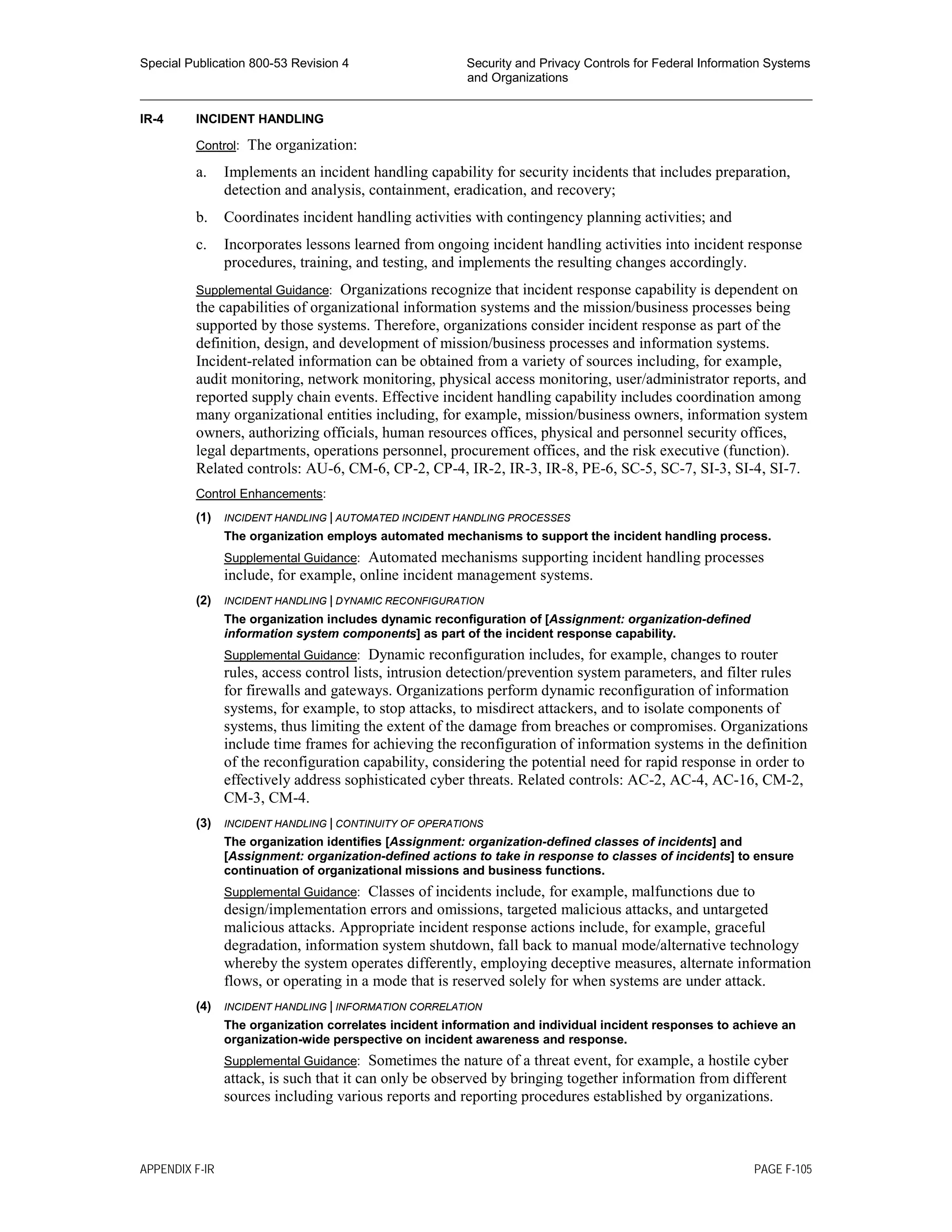 Special Publication 800-53 Revision 4 Security and Privacy Controls for Federal Information Systems
and Organizations
________________________________________________________________________________________________
IR-4 INCIDENT HANDLING
Control: The organization:
a. Implements an incident handling capability for security incidents that includes preparation,
detection and analysis, containment, eradication, and recovery;
b. Coordinates incident handling activities with contingency planning activities; and
c. Incorporates lessons learned from ongoing incident handling activities into incident response
procedures, training, and testing, and implements the resulting changes accordingly.
Supplemental Guidance: Organizations recognize that incident response capability is dependent on
the capabilities of organizational information systems and the mission/business processes being
supported by those systems. Therefore, organizations consider incident response as part of the
definition, design, and development of mission/business processes and information systems.
Incident-related information can be obtained from a variety of sources including, for example,
audit monitoring, network monitoring, physical access monitoring, user/administrator reports, and
reported supply chain events. Effective incident handling capability includes coordination among
many organizational entities including, for example, mission/business owners, information system
owners, authorizing officials, human resources offices, physical and personnel security offices,
legal departments, operations personnel, procurement offices, and the risk executive (function).
Related controls: AU-6, CM-6, CP-2, CP-4, IR-2, IR-3, IR-8, PE-6, SC-5, SC-7, SI-3, SI-4, SI-7.
Control Enhancements:
(1) INCIDENT HANDLING | AUTOMATED INCIDENT HANDLING PROCESSES
The organization employs automated mechanisms to support the incident handling process.
Supplemental Guidance: Automated mechanisms supporting incident handling processes
include, for example, online incident management systems.
(2) INCIDENT HANDLING | DYNAMIC RECONFIGURATION
The organization includes dynamic reconfiguration of [Assignment: organization-defined
information system components] as part of the incident response capability.
Supplemental Guidance: Dynamic reconfiguration includes, for example, changes to router
rules, access control lists, intrusion detection/prevention system parameters, and filter rules
for firewalls and gateways. Organizations perform dynamic reconfiguration of information
systems, for example, to stop attacks, to misdirect attackers, and to isolate components of
systems, thus limiting the extent of the damage from breaches or compromises. Organizations
include time frames for achieving the reconfiguration of information systems in the definition
of the reconfiguration capability, considering the potential need for rapid response in order to
effectively address sophisticated cyber threats. Related controls: AC-2, AC-4, AC-16, CM-2,
CM-3, CM-4.
(3) INCIDENT HANDLING | CONTINUITY OF OPERATIONS
The organization identifies [Assignment: organization-defined classes of incidents] and
[Assignment: organization-defined actions to take in response to classes of incidents] to ensure
continuation of organizational missions and business functions.
Supplemental Guidance: Classes of incidents include, for example, malfunctions due to
design/implementation errors and omissions, targeted malicious attacks, and untargeted
malicious attacks. Appropriate incident response actions include, for example, graceful
degradation, information system shutdown, fall back to manual mode/alternative technology
whereby the system operates differently, employing deceptive measures, alternate information
flows, or operating in a mode that is reserved solely for when systems are under attack.
(4) INCIDENT HANDLING | INFORMATION CORRELATION
The organization correlates incident information and individual incident responses to achieve an
organization-wide perspective on incident awareness and response.
Supplemental Guidance: Sometimes the nature of a threat event, for example, a hostile cyber
attack, is such that it can only be observed by bringing together information from different
sources including various reports and reporting procedures established by organizations.
APPENDIX F-IR PAGE F-105
 