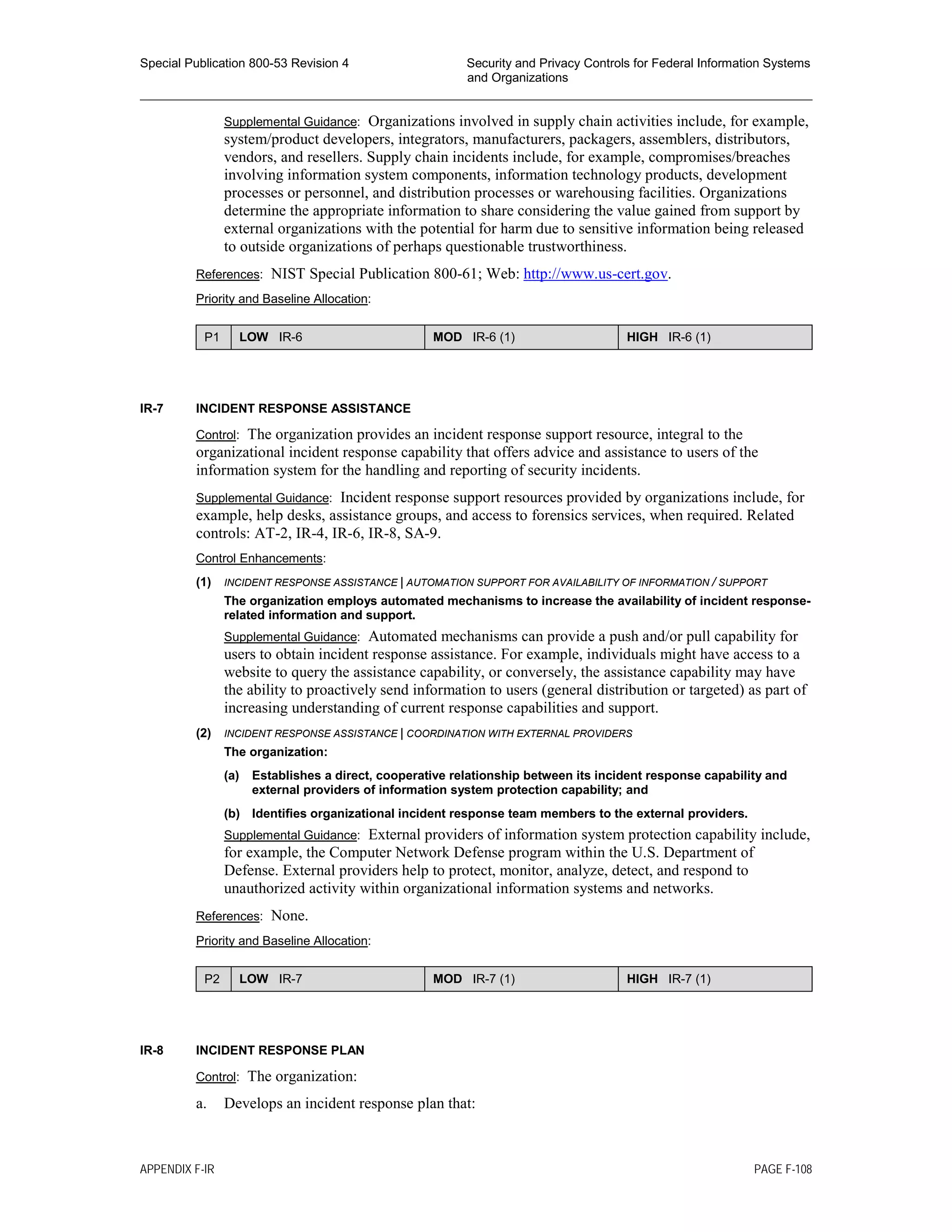 Special Publication 800-53 Revision 4 Security and Privacy Controls for Federal Information Systems
and Organizations
________________________________________________________________________________________________
Supplemental Guidance: Organizations involved in supply chain activities include, for example,
system/product developers, integrators, manufacturers, packagers, assemblers, distributors,
vendors, and resellers. Supply chain incidents include, for example, compromises/breaches
involving information system components, information technology products, development
processes or personnel, and distribution processes or warehousing facilities. Organizations
determine the appropriate information to share considering the value gained from support by
external organizations with the potential for harm due to sensitive information being released
to outside organizations of perhaps questionable trustworthiness.
References: NIST Special Publication 800-61; Web: http://www.us-cert.gov.
Priority and Baseline Allocation:
P1 LOW IR-6 MOD IR-6 (1) HIGH IR-6 (1)
IR-7 INCIDENT RESPONSE ASSISTANCE
Control: The organization provides an incident response support resource, integral to the
organizational incident response capability that offers advice and assistance to users of the
information system for the handling and reporting of security incidents.
Supplemental Guidance: Incident response support resources provided by organizations include, for
example, help desks, assistance groups, and access to forensics services, when required. Related
controls: AT-2, IR-4, IR-6, IR-8, SA-9.
Control Enhancements:
(1) INCIDENT RESPONSE ASSISTANCE | AUTOMATION SUPPORT FOR AVAILABILITY OF INFORMATION / SUPPORT
The organization employs automated mechanisms to increase the availability of incident response-
related information and support.
Supplemental Guidance: Automated mechanisms can provide a push and/or pull capability for
users to obtain incident response assistance. For example, individuals might have access to a
website to query the assistance capability, or conversely, the assistance capability may have
the ability to proactively send information to users (general distribution or targeted) as part of
increasing understanding of current response capabilities and support.
(2) INCIDENT RESPONSE ASSISTANCE | COORDINATION WITH EXTERNAL PROVIDERS
The organization:
(a) Establishes a direct, cooperative relationship between its incident response capability and
external providers of information system protection capability; and
(b) Identifies organizational incident response team members to the external providers.
Supplemental Guidance: External providers of information system protection capability include,
for example, the Computer Network Defense program within the U.S. Department of
Defense. External providers help to protect, monitor, analyze, detect, and respond to
unauthorized activity within organizational information systems and networks.
References: None.
Priority and Baseline Allocation:
P2 LOW IR-7 MOD IR-7 (1) HIGH IR-7 (1)
IR-8 INCIDENT RESPONSE PLAN
Control: The organization:
a. Develops an incident response plan that:
APPENDIX F-IR PAGE F-108
 
