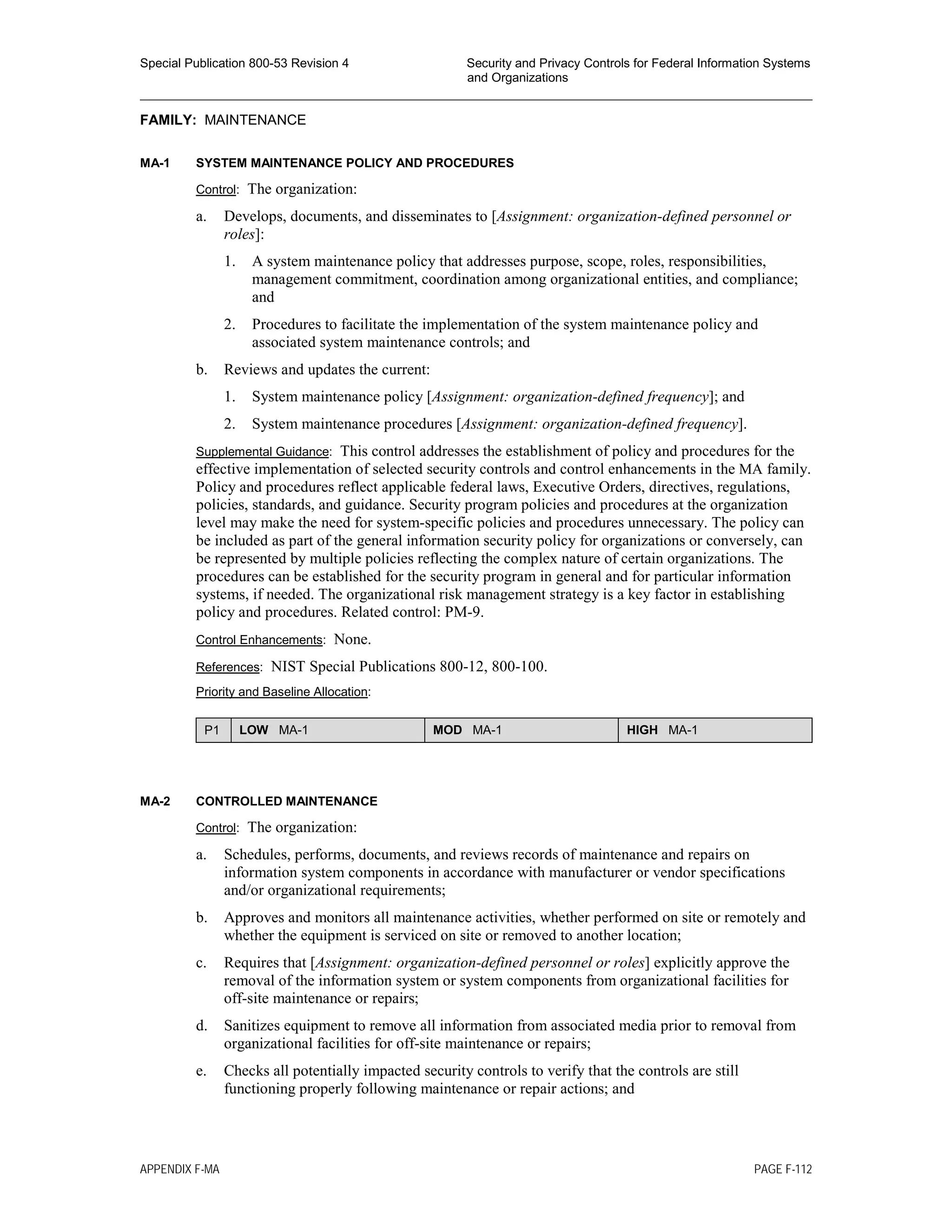 Special Publication 800-53 Revision 4 Security and Privacy Controls for Federal Information Systems
and Organizations
________________________________________________________________________________________________
FAMILY: MAINTENANCE
MA-1 SYSTEM MAINTENANCE POLICY AND PROCEDURES
Control: The organization:
a. Develops, documents, and disseminates to [Assignment: organization-defined personnel or
roles]:
1. A system maintenance policy that addresses purpose, scope, roles, responsibilities,
management commitment, coordination among organizational entities, and compliance;
and
2. Procedures to facilitate the implementation of the system maintenance policy and
associated system maintenance controls; and
b. Reviews and updates the current:
1. System maintenance policy [Assignment: organization-defined frequency]; and
2. System maintenance procedures [Assignment: organization-defined frequency].
Supplemental Guidance: This control addresses the establishment of policy and procedures for the
effective implementation of selected security controls and control enhancements in the MA family.
Policy and procedures reflect applicable federal laws, Executive Orders, directives, regulations,
policies, standards, and guidance. Security program policies and procedures at the organization
level may make the need for system-specific policies and procedures unnecessary. The policy can
be included as part of the general information security policy for organizations or conversely, can
be represented by multiple policies reflecting the complex nature of certain organizations. The
procedures can be established for the security program in general and for particular information
systems, if needed. The organizational risk management strategy is a key factor in establishing
policy and procedures. Related control: PM-9.
Control Enhancements: None.
References: NIST Special Publications 800-12, 800-100.
Priority and Baseline Allocation:
P1 LOW MA-1 MOD MA-1 HIGH MA-1
MA-2 CONTROLLED MAINTENANCE
Control: The organization:
a. Schedules, performs, documents, and reviews records of maintenance and repairs on
information system components in accordance with manufacturer or vendor specifications
and/or organizational requirements;
b. Approves and monitors all maintenance activities, whether performed on site or remotely and
whether the equipment is serviced on site or removed to another location;
c. Requires that [Assignment: organization-defined personnel or roles] explicitly approve the
removal of the information system or system components from organizational facilities for
off-site maintenance or repairs;
d. Sanitizes equipment to remove all information from associated media prior to removal from
organizational facilities for off-site maintenance or repairs;
e. Checks all potentially impacted security controls to verify that the controls are still
functioning properly following maintenance or repair actions; and
APPENDIX F-MA PAGE F-112
 