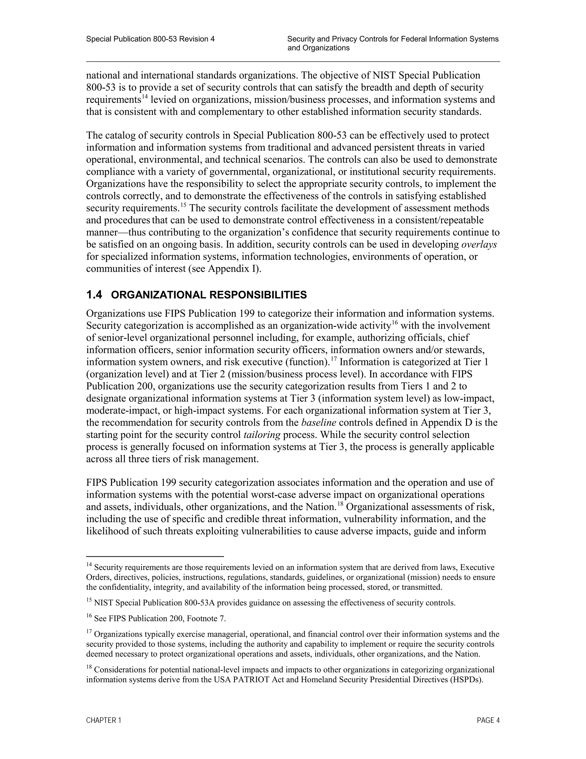 Special Publication 800-53 Revision 4 Security and Privacy Controls for Federal Information Systems
and Organizations
________________________________________________________________________________________________
national and international standards organizations. The objective of NIST Special Publication
800-53 is to provide a set of security controls that can satisfy the breadth and depth of security
requirements14
levied on organizations, mission/business processes, and information systems and
that is consistent with and complementary to other established information security standards.
The catalog of security controls in Special Publication 800-53 can be effectively used to protect
information and information systems from traditional and advanced persistent threats in varied
operational, environmental, and technical scenarios. The controls can also be used to demonstrate
compliance with a variety of governmental, organizational, or institutional security requirements.
Organizations have the responsibility to select the appropriate security controls, to implement the
controls correctly, and to demonstrate the effectiveness of the controls in satisfying established
security requirements.15
The security controls facilitate the development of assessment methods
and procedures that can be used to demonstrate control effectiveness in a consistent/repeatable
manner—thus contributing to the organization’s confidence that security requirements continue to
be satisfied on an ongoing basis. In addition, security controls can be used in developing overlays
for specialized information systems, information technologies, environments of operation, or
communities of interest (see Appendix I).
1.4 ORGANIZATIONAL RESPONSIBILITIES
Organizations use FIPS Publication 199 to categorize their information and information systems.
Security categorization is accomplished as an organization-wide activity16
with the involvement
of senior-level organizational personnel including, for example, authorizing officials, chief
information officers, senior information security officers, information owners and/or stewards,
information system owners, and risk executive (function).17
Information is categorized at Tier 1
(organization level) and at Tier 2 (mission/business process level). In accordance with FIPS
Publication 200, organizations use the security categorization results from Tiers 1 and 2 to
designate organizational information systems at Tier 3 (information system level) as low-impact,
moderate-impact, or high-impact systems. For each organizational information system at Tier 3,
the recommendation for security controls from the baseline controls defined in Appendix D is the
starting point for the security control tailoring process. While the security control selection
process is generally focused on information systems at Tier 3, the process is generally applicable
across all three tiers of risk management.
FIPS Publication 199 security categorization associates information and the operation and use of
information systems with the potential worst-case adverse impact on organizational operations
and assets, individuals, other organizations, and the Nation.18
Organizational assessments of risk,
including the use of specific and credible threat information, vulnerability information, and the
likelihood of such threats exploiting vulnerabilities to cause adverse impacts, guide and inform
14
Security requirements are those requirements levied on an information system that are derived from laws, Executive
Orders, directives, policies, instructions, regulations, standards, guidelines, or organizational (mission) needs to ensure
the confidentiality, integrity, and availability of the information being processed, stored, or transmitted.
15
NIST Special Publication 800-53A provides guidance on assessing the effectiveness of security controls.
16
See FIPS Publication 200, Footnote 7.
17
Organizations typically exercise managerial, operational, and financial control over their information systems and the
security provided to those systems, including the authority and capability to implement or require the security controls
deemed necessary to protect organizational operations and assets, individuals, other organizations, and the Nation.
18
Considerations for potential national-level impacts and impacts to other organizations in categorizing organizational
information systems derive from the USA PATRIOT Act and Homeland Security Presidential Directives (HSPDs).
CHAPTER 1 PAGE 4
 