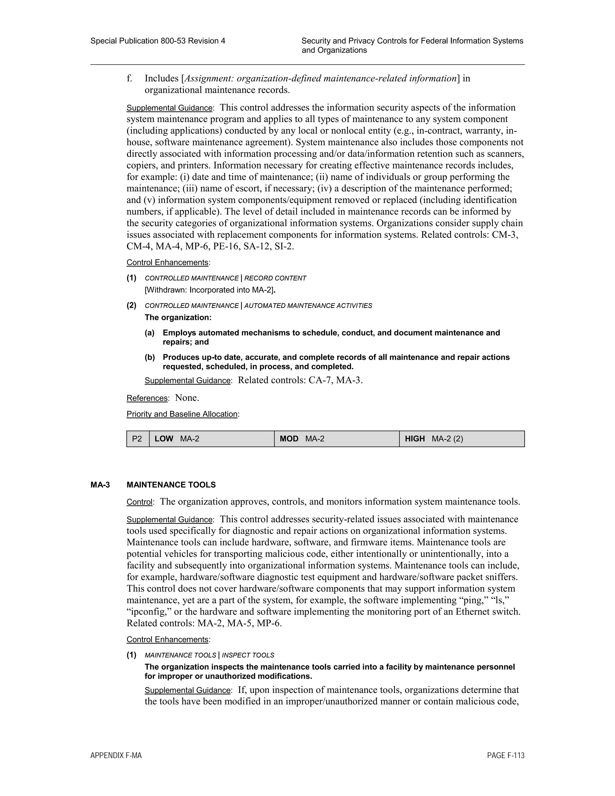 Special Publication 800-53 Revision 4 Security and Privacy Controls for Federal Information Systems
and Organizations
________________________________________________________________________________________________
f. Includes [Assignment: organization-defined maintenance-related information] in
organizational maintenance records.
Supplemental Guidance: This control addresses the information security aspects of the information
system maintenance program and applies to all types of maintenance to any system component
(including applications) conducted by any local or nonlocal entity (e.g., in-contract, warranty, in-
house, software maintenance agreement). System maintenance also includes those components not
directly associated with information processing and/or data/information retention such as scanners,
copiers, and printers. Information necessary for creating effective maintenance records includes,
for example: (i) date and time of maintenance; (ii) name of individuals or group performing the
maintenance; (iii) name of escort, if necessary; (iv) a description of the maintenance performed;
and (v) information system components/equipment removed or replaced (including identification
numbers, if applicable). The level of detail included in maintenance records can be informed by
the security categories of organizational information systems. Organizations consider supply chain
issues associated with replacement components for information systems. Related controls: CM-3,
CM-4, MA-4, MP-6, PE-16, SA-12, SI-2.
Control Enhancements:
(1) CONTROLLED MAINTENANCE | RECORD CONTENT
[Withdrawn: Incorporated into MA-2].
(2) CONTROLLED MAINTENANCE | AUTOMATED MAINTENANCE ACTIVITIES
The organization:
(a) Employs automated mechanisms to schedule, conduct, and document maintenance and
repairs; and
(b) Produces up-to date, accurate, and complete records of all maintenance and repair actions
requested, scheduled, in process, and completed.
Supplemental Guidance: Related controls: CA-7, MA-3.
References: None.
Priority and Baseline Allocation:
P2 LOW MA-2 MOD MA-2 HIGH MA-2 (2)
MA-3 MAINTENANCE TOOLS
Control: The organization approves, controls, and monitors information system maintenance tools.
Supplemental Guidance: This control addresses security-related issues associated with maintenance
tools used specifically for diagnostic and repair actions on organizational information systems.
Maintenance tools can include hardware, software, and firmware items. Maintenance tools are
potential vehicles for transporting malicious code, either intentionally or unintentionally, into a
facility and subsequently into organizational information systems. Maintenance tools can include,
for example, hardware/software diagnostic test equipment and hardware/software packet sniffers.
This control does not cover hardware/software components that may support information system
maintenance, yet are a part of the system, for example, the software implementing “ping,” “ls,”
“ipconfig,” or the hardware and software implementing the monitoring port of an Ethernet switch.
Related controls: MA-2, MA-5, MP-6.
Control Enhancements:
(1) MAINTENANCE TOOLS | INSPECT TOOLS
The organization inspects the maintenance tools carried into a facility by maintenance personnel
for improper or unauthorized modifications.
Supplemental Guidance: If, upon inspection of maintenance tools, organizations determine that
the tools have been modified in an improper/unauthorized manner or contain malicious code,
APPENDIX F-MA PAGE F-113
 