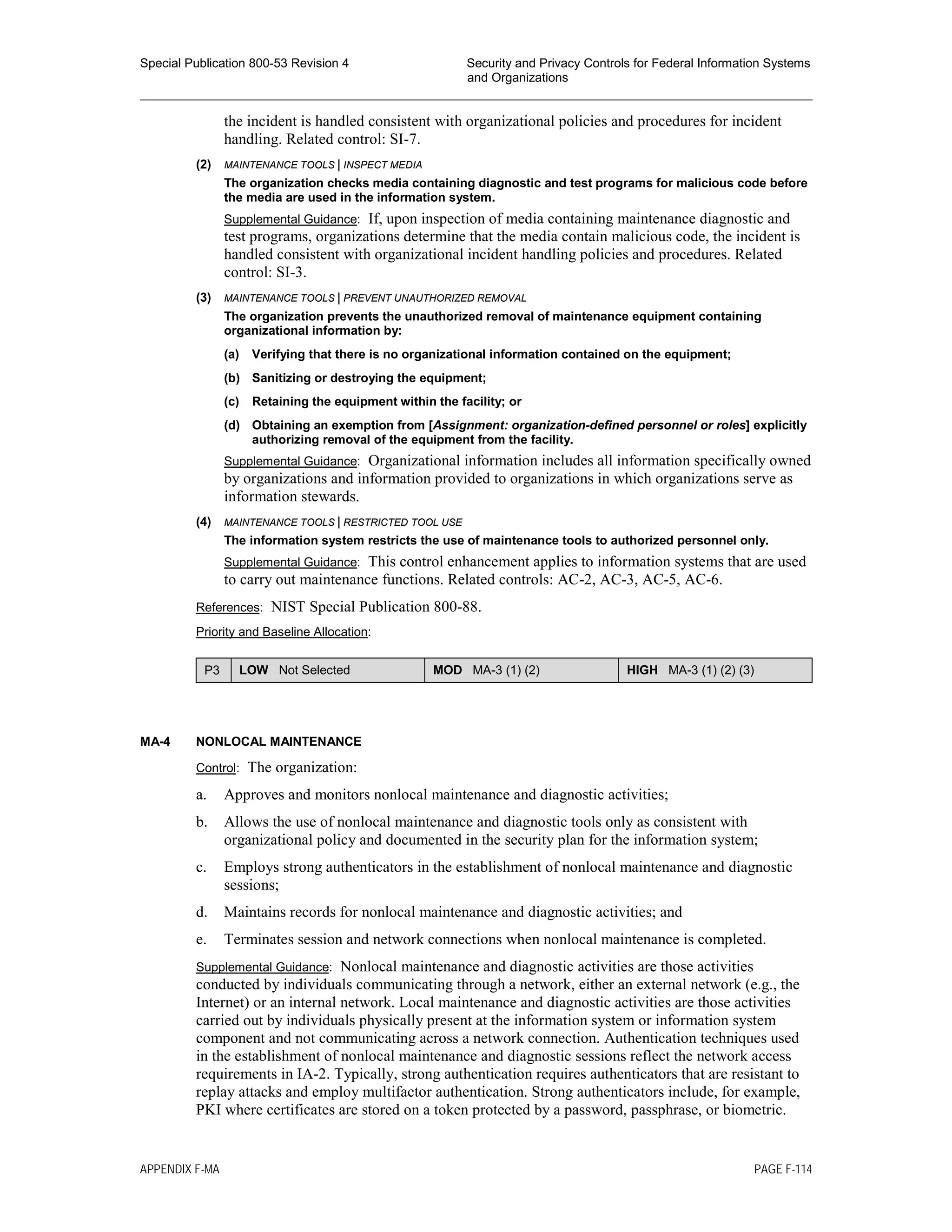 Special Publication 800-53 Revision 4 Security and Privacy Controls for Federal Information Systems
and Organizations
________________________________________________________________________________________________
the incident is handled consistent with organizational policies and procedures for incident
handling. Related control: SI-7.
(2) MAINTENANCE TOOLS | INSPECT MEDIA
The organization checks media containing diagnostic and test programs for malicious code before
the media are used in the information system.
Supplemental Guidance: If, upon inspection of media containing maintenance diagnostic and
test programs, organizations determine that the media contain malicious code, the incident is
handled consistent with organizational incident handling policies and procedures. Related
control: SI-3.
(3) MAINTENANCE TOOLS | PREVENT UNAUTHORIZED REMOVAL
The organization prevents the unauthorized removal of maintenance equipment containing
organizational information by:
(a) Verifying that there is no organizational information contained on the equipment;
(b) Sanitizing or destroying the equipment;
(c) Retaining the equipment within the facility; or
(d) Obtaining an exemption from [Assignment: organization-defined personnel or roles] explicitly
authorizing removal of the equipment from the facility.
Supplemental Guidance: Organizational information includes all information specifically owned
by organizations and information provided to organizations in which organizations serve as
information stewards.
(4) MAINTENANCE TOOLS | RESTRICTED TOOL USE
The information system restricts the use of maintenance tools to authorized personnel only.
Supplemental Guidance: This control enhancement applies to information systems that are used
to carry out maintenance functions. Related controls: AC-2, AC-3, AC-5, AC-6.
References: NIST Special Publication 800-88.
Priority and Baseline Allocation:
P3 LOW Not Selected MOD MA-3 (1) (2) HIGH MA-3 (1) (2) (3)
MA-4 NONLOCAL MAINTENANCE
Control: The organization:
a. Approves and monitors nonlocal maintenance and diagnostic activities;
b. Allows the use of nonlocal maintenance and diagnostic tools only as consistent with
organizational policy and documented in the security plan for the information system;
c. Employs strong authenticators in the establishment of nonlocal maintenance and diagnostic
sessions;
d. Maintains records for nonlocal maintenance and diagnostic activities; and
e. Terminates session and network connections when nonlocal maintenance is completed.
Supplemental Guidance: Nonlocal maintenance and diagnostic activities are those activities
conducted by individuals communicating through a network, either an external network (e.g., the
Internet) or an internal network. Local maintenance and diagnostic activities are those activities
carried out by individuals physically present at the information system or information system
component and not communicating across a network connection. Authentication techniques used
in the establishment of nonlocal maintenance and diagnostic sessions reflect the network access
requirements in IA-2. Typically, strong authentication requires authenticators that are resistant to
replay attacks and employ multifactor authentication. Strong authenticators include, for example,
PKI where certificates are stored on a token protected by a password, passphrase, or biometric.
APPENDIX F-MA PAGE F-114
 