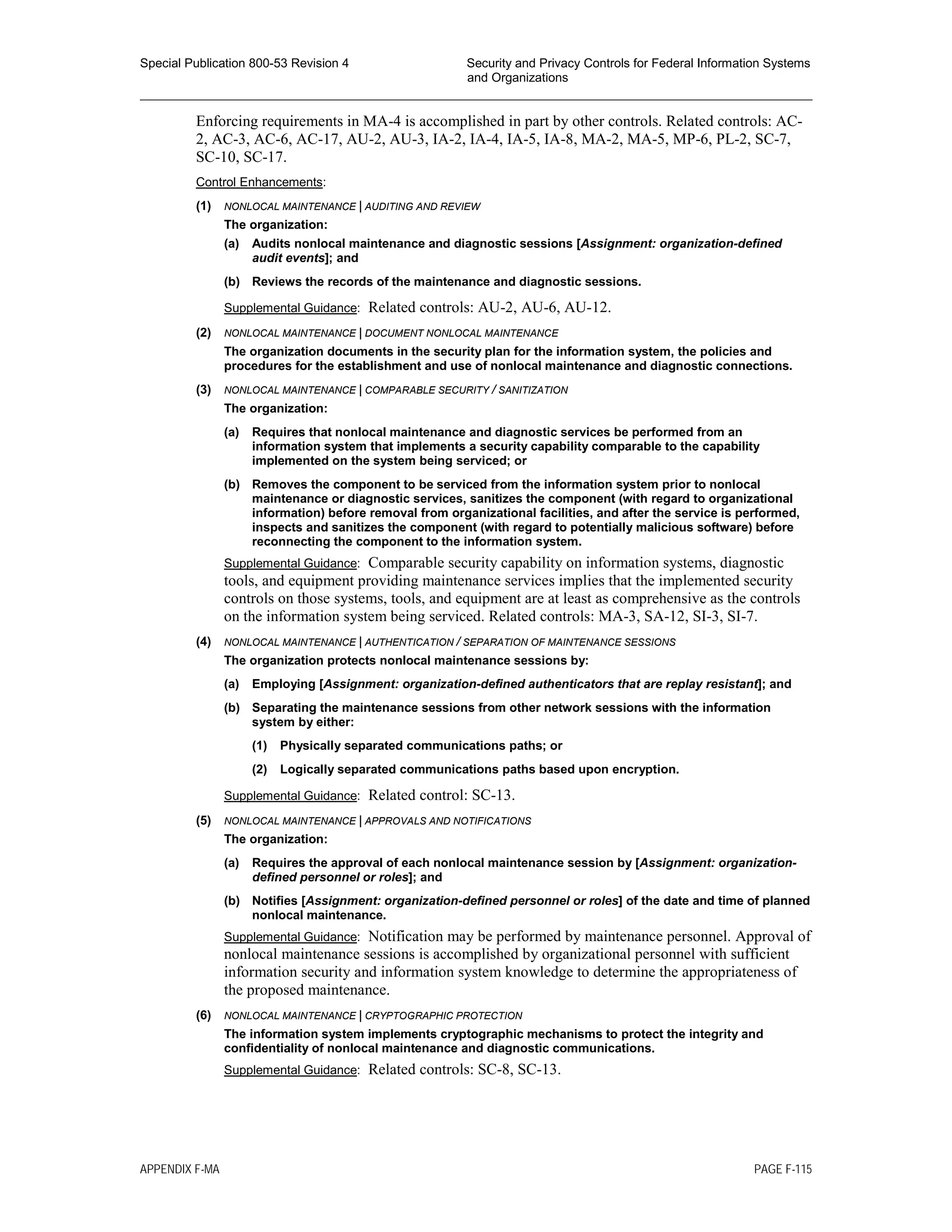 Special Publication 800-53 Revision 4 Security and Privacy Controls for Federal Information Systems
and Organizations
________________________________________________________________________________________________
Enforcing requirements in MA-4 is accomplished in part by other controls. Related controls: AC-
2, AC-3, AC-6, AC-17, AU-2, AU-3, IA-2, IA-4, IA-5, IA-8, MA-2, MA-5, MP-6, PL-2, SC-7,
SC-10, SC-17.
Control Enhancements:
(1) NONLOCAL MAINTENANCE | AUDITING AND REVIEW
The organization:
(a) Audits nonlocal maintenance and diagnostic sessions [Assignment: organization-defined
audit events]; and
(b) Reviews the records of the maintenance and diagnostic sessions.
Supplemental Guidance: Related controls: AU-2, AU-6, AU-12.
(2) NONLOCAL MAINTENANCE | DOCUMENT NONLOCAL MAINTENANCE
The organization documents in the security plan for the information system, the policies and
procedures for the establishment and use of nonlocal maintenance and diagnostic connections.
(3) NONLOCAL MAINTENANCE | COMPARABLE SECURITY / SANITIZATION
The organization:
(a) Requires that nonlocal maintenance and diagnostic services be performed from an
information system that implements a security capability comparable to the capability
implemented on the system being serviced; or
(b) Removes the component to be serviced from the information system prior to nonlocal
maintenance or diagnostic services, sanitizes the component (with regard to organizational
information) before removal from organizational facilities, and after the service is performed,
inspects and sanitizes the component (with regard to potentially malicious software) before
reconnecting the component to the information system.
Supplemental Guidance: Comparable security capability on information systems, diagnostic
tools, and equipment providing maintenance services implies that the implemented security
controls on those systems, tools, and equipment are at least as comprehensive as the controls
on the information system being serviced. Related controls: MA-3, SA-12, SI-3, SI-7.
(4) NONLOCAL MAINTENANCE | AUTHENTICATION / SEPARATION OF MAINTENANCE SESSIONS
The organization protects nonlocal maintenance sessions by:
(a) Employing [Assignment: organization-defined authenticators that are replay resistant]; and
(b) Separating the maintenance sessions from other network sessions with the information
system by either:
(1) Physically separated communications paths; or
(2) Logically separated communications paths based upon encryption.
Supplemental Guidance: Related control: SC-13.
(5) NONLOCAL MAINTENANCE | APPROVALS AND NOTIFICATIONS
The organization:
(a) Requires the approval of each nonlocal maintenance session by [Assignment: organization-
defined personnel or roles]; and
(b) Notifies [Assignment: organization-defined personnel or roles] of the date and time of planned
nonlocal maintenance.
Supplemental Guidance: Notification may be performed by maintenance personnel. Approval of
nonlocal maintenance sessions is accomplished by organizational personnel with sufficient
information security and information system knowledge to determine the appropriateness of
the proposed maintenance.
(6) NONLOCAL MAINTENANCE | CRYPTOGRAPHIC PROTECTION
The information system implements cryptographic mechanisms to protect the integrity and
confidentiality of nonlocal maintenance and diagnostic communications.
Supplemental Guidance: Related controls: SC-8, SC-13.
APPENDIX F-MA PAGE F-115
 