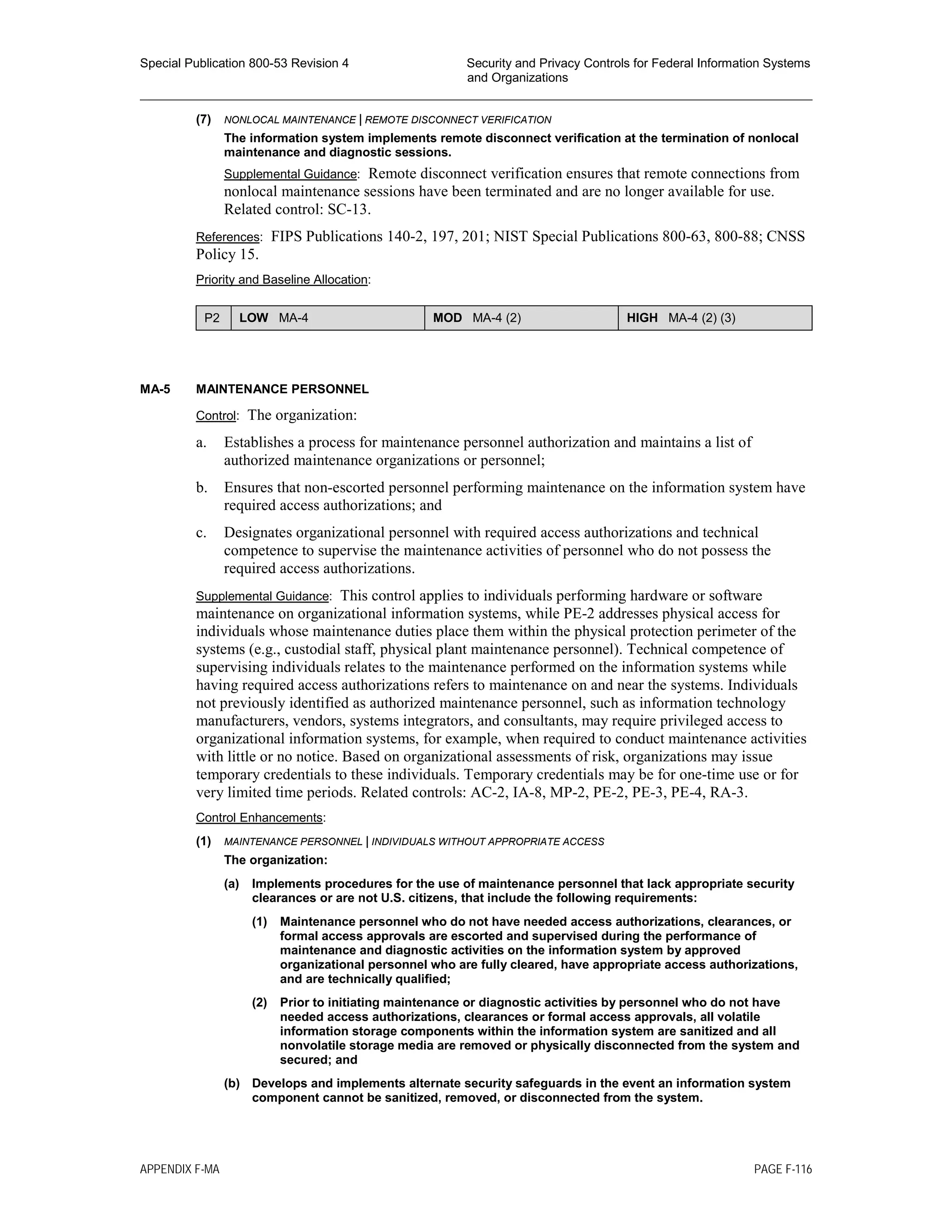 Special Publication 800-53 Revision 4 Security and Privacy Controls for Federal Information Systems
and Organizations
________________________________________________________________________________________________
(7) NONLOCAL MAINTENANCE | REMOTE DISCONNECT VERIFICATION
The information system implements remote disconnect verification at the termination of nonlocal
maintenance and diagnostic sessions.
Supplemental Guidance: Remote disconnect verification ensures that remote connections from
nonlocal maintenance sessions have been terminated and are no longer available for use.
Related control: SC-13.
References: FIPS Publications 140-2, 197, 201; NIST Special Publications 800-63, 800-88; CNSS
Policy 15.
Priority and Baseline Allocation:
P2 LOW MA-4 MOD MA-4 (2) HIGH MA-4 (2) (3)
MA-5 MAINTENANCE PERSONNEL
Control: The organization:
a. Establishes a process for maintenance personnel authorization and maintains a list of
authorized maintenance organizations or personnel;
b. Ensures that non-escorted personnel performing maintenance on the information system have
required access authorizations; and
c. Designates organizational personnel with required access authorizations and technical
competence to supervise the maintenance activities of personnel who do not possess the
required access authorizations.
Supplemental Guidance: This control applies to individuals performing hardware or software
maintenance on organizational information systems, while PE-2 addresses physical access for
individuals whose maintenance duties place them within the physical protection perimeter of the
systems (e.g., custodial staff, physical plant maintenance personnel). Technical competence of
supervising individuals relates to the maintenance performed on the information systems while
having required access authorizations refers to maintenance on and near the systems. Individuals
not previously identified as authorized maintenance personnel, such as information technology
manufacturers, vendors, systems integrators, and consultants, may require privileged access to
organizational information systems, for example, when required to conduct maintenance activities
with little or no notice. Based on organizational assessments of risk, organizations may issue
temporary credentials to these individuals. Temporary credentials may be for one-time use or for
very limited time periods. Related controls: AC-2, IA-8, MP-2, PE-2, PE-3, PE-4, RA-3.
Control Enhancements:
(1) MAINTENANCE PERSONNEL | INDIVIDUALS WITHOUT APPROPRIATE ACCESS
The organization:
(a) Implements procedures for the use of maintenance personnel that lack appropriate security
clearances or are not U.S. citizens, that include the following requirements:
(1) Maintenance personnel who do not have needed access authorizations, clearances, or
formal access approvals are escorted and supervised during the performance of
maintenance and diagnostic activities on the information system by approved
organizational personnel who are fully cleared, have appropriate access authorizations,
and are technically qualified;
(2) Prior to initiating maintenance or diagnostic activities by personnel who do not have
needed access authorizations, clearances or formal access approvals, all volatile
information storage components within the information system are sanitized and all
nonvolatile storage media are removed or physically disconnected from the system and
secured; and
(b) Develops and implements alternate security safeguards in the event an information system
component cannot be sanitized, removed, or disconnected from the system.
APPENDIX F-MA PAGE F-116
 